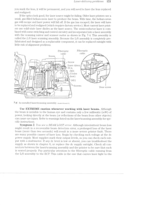 LCtS6’}’°-Cl€t‘Zl’tJ€?"@] ]_9’}"Ob[€’l7’2.-.5‘ Ii2;i
you mark the lens, it will be permanent, and you will need to have the lens replaced
and realigned.
if the optics look good, the laser source might be failuig. Older laser printers use a
small, gas-filled helium-neon la.ser to produce the beam. With time, the helium-neon
gas will escape and laser power will fall off. lf the gas has escaped, the laser will have
to be replaced and realigned (which requii'es factory service). l/lost current laser print-
ers use solid-state laser diodes as the laser source. The semiconductor laser is coin-
bined with. some switching and control circuitry and incorporated into a laser assembly
with the scanning mirror and scanner motor as shown in Fig. '7-4». This assembly is
called the L/S laser scanning assembly. Because the L/S assembly is completely pre-
fabricated and designed as a replaceable component, it can be replaced outright with
little risk of alignment problems.
Fiberoptic Fib@1'@.l3l?i<3
,, SCREW cable cable .
7  I ‘V PW’ "Vt J7 H 4' Screvv
U ___ A u’ A A A’ Laser driver - “ , Q
Q F‘. , Q ll. ‘ ‘ (Under »l D :j ii 11 L  1 J M_ ,-
. i:.~::::Y-1, my y; . £1001‘ " l
//Qw "Pi N H i l Jrlrl if [
'l°’¢:-._-.~:_'iIL‘ ‘A ‘ » 1 it P V In
A, I i, X Door sci €V
Q
at
-_.;L7{Ear I
"» w"4
tan :7
I
L
7-ii An installed laser/scanning assembly. Hewlett-Pacl<a:'dCo.
Use EXTREME cautien whenever weriting with laser beams. Although
the beam is invisible to the human eye and contains only a few milliwatts (mW) of
power, looking directly at the beam (or reflections of the beam from other objects)
can cause eye injury. Refer to warnings listed on the laser/scaniiing assembly for spe-
cific instructions.
Byrnptorn 2 Yott see ct BEAM LOST e'nro'r: Although intermittent beam loss
might result in a recoverable beam detection error, a prolonged loss of the laser
beam (more than two seconds) will result in a more severe printer fault. There
are many possible causes of laser loss. Begin by checking each voltage at the dc
power supply. l/lost supplies mark their output levels, so you can check each out-
put with a multimeter. lf any dc level is low or absent, you can troubleshoot the
supply as shown in chapter 6, or replace the dc supply outright. Check all con-
nectors between the laser/scanning assembly and the printer to be sure that each
is seated properly. Pay particular attention to the fiberoptic cable running from
the L/S assembly to the ECP. This cable is the one that carries laser light to the
 