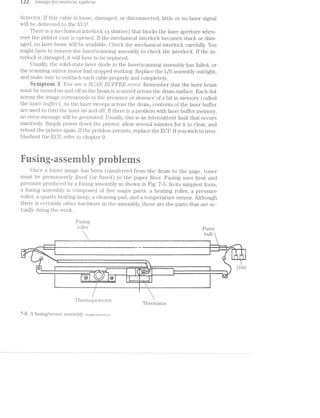 izl ./'?"l‘ZCLQ6:11?'7"‘W2-CLl§’Z,C)’l“Z.- s;yste'rr2..
detector. lf this cable is loose, damaged, or disconnected, little or no laser signal
Will be delivered to the ECP.
There is a mechanical interlock (a shutter) that blocks the laser aperture When-
ever the printer case i.s opened. if the mechanical interlock becomes stuck or dam-
aged, no laser beam vvill be available. Check the mechanical interlock carefully. You
might have to remove the laser/scan_nin.g assembly to check the interlock. if the in-
terlock is damaged, it vvill have to be replaced.
Usually, the solid-state laser diode in the laser/scanning assembly has failed, or
the scanning mirror motor had stopped working. Replace the L/S assembly outright,
and make sure to reattach each cable properly and completely.
Syniptorn 3 You see d S61/<lN BUFFER cw/*o'2rr: Remember that the laser beam
must be turned on and off as the beam is scanned across the drum surface. Each dot
across the image corresponds to the presence or absence of a bit in memory (called
the laser" b'z1fjei"). As the laser sweeps across the drum, contents of the laser buffer
are used t.o turn the laser on and off. if there a problem with laser buffer memory,
an error message will be generated. Usually, this is an intermittent fault that occurs
randomly. Simply" power clovvn the printer, allow several minutes for it to clear, and
reboot the printer again. lf the problem persists, replace the ECP. ll’ you Wish to trou-
bleshoot the ECP, refer to chapter 9.
av * ‘»
Once a toner image has been transferred from the drum to the page, toner
must be pei'manently fixed (or fused) to the paper fiber. Fusing uses heat and
pressui'e produced by a fusiiig assembly as shown in Fig. '7~5. ln its simplest form,
a fusing assembly is composed of five major parts: a heating roller, a pressure
roller, a quartz heating lainp, a cleaning pad, and a temperature sensor. Although
there is certainly other halrdvvare in the assembly, these are the parts that are ac-
tually doing the Work.
Fusing
1‘O1l@1‘ Fuser
 bulb
[
1 x
___ was “
. .. - qmiﬂqﬂm.. l mm l A.-»~_4..l._.--1~¢ -1“-->~'i~-‘--lii:-<1-~'~‘~~ ~unﬂ .._-.>|-- "*"":%ﬂm¥¢=1¢em&2@'r~"‘**xmmw%=@2@»;=£v&W:@ *W*==~=“ 43 ﬁll < - — '- - i M
“., ._ _~»._..._;§,_'<,,._,}__bmI“ 4.... ...“-.1‘ 2...» ,».~ ’EH__‘ ‘I
l i...,,,._.2;u...,... _. ,1
(‘ll i i
L
l .' "““?>1r?~.
‘-. 0%}-’—1>-.
l
3‘
N ‘L
. .. rig; -,. .~ ..',_,, _.. .. _. -.-. . e - ,7 .1 ..., .._.“.-. -..... '-K-‘-1-In _ .. -i. . W... .»m._,.‘_
‘*-, .1" “ “" _
"""' ‘ " 4:-~=.-J-1»>-=w. it ~.' ""-"'-'-"""1<>- ~w~ w-~-~-~ -W‘ '=-‘~'=~'-‘~-_..~@‘ "1,
-T ‘v ~.
, ‘z ‘$-
| i
1 lJ
i l {
r2
.1 /,,1A1
/-~1.i
1
l1
. - l < "r A--i ; Y M’. .. . .. ‘ "Y- "
l i @ J '@ i 4
, §‘.'.'.‘-."i~_f.'.l.‘.4."';.._.'§-1".'L‘. .11; ti»--r
E f
" ~  <mw_--=---~>~_—._—;=---- -@~-_:~==-------~~-» -»---~ ~_— — ——* — — i »~‘<--“—-'>*— -4-H H--e'~1*:~—-:=@"“!"!1“""““'"‘“"““““=$'l*“£'“i”'P‘“““‘“‘;‘”P “ "‘ " ‘ '”'
Z
—-121 "2-S41-=.
l hermo )l70lI€Clf.C)r .
1 Thermistor
'7-5 A fusing/sensor assembly. Hem/ielt“Pac§<arclCo.
> ii‘-~ - 15$,-,4,-,~ .-muﬂE,,=,@-a~ﬂ,,;<__ . .» -1% ‘.... .. .. . . .- ~ ’V"H -v -. *1 .--- -1' ‘M f~ vw ~=- - ='1'-.g : ...~ ..-‘ “~ 4- 7% PW ._ .._.-*wmmw@w mni K-_ .. ‘ ' _ _ ‘ Q,“ ,~_'_l.,.-~- v___ i-... .._-.=. ",.,.., 3
g = ‘.7-1‘L"7'l ~ 1. »-. ~ ~~ ~ 7-» an -, ,y¢;A;, 1 ;,_ Q 5' i - 
‘t -M.-... ..<- ..-. .. ...-, .-...-<. 'l , .. i . ,~ ,~.~ L94 ...‘.-.-. '—' ...‘. ~"u’zv'~Yv'-V .. l 1»-i 1; ' ’ avg '_$z  1 j ; k
‘ ......-.. ,= .-.-...~._.-=-.-,1. v..~,,“-- ... .. ii-.. .-.. imam‘. ~-::.9“='-. W... .. .<  1 . lﬂ J 59"" " ""' K ‘_"""""" 'm““w"'N ‘H Mm‘ J "J~‘M“""“: " '
' 1'-~‘= P ;_v,,»»,,.. .. . .. 1 'v‘!¢'2'=.'Vw'- i
 