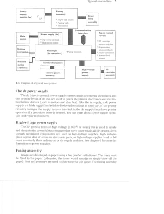 Z fyptcctt ctsse'mb£'2;es 7
Power ; Fllgmg
gupply _ C “l assembly
if all r t rat: Erase
module (ac) * k , 0 mi
"- -’* Paper exit sensor lampi C . _, ».£  _
ﬁr "‘ Fusing bulb a'§SQmmy
. ‘*‘ Thermistor
Conununrcation ~ ~~ ~
P°W@1'S11PP1Y (dﬁ) mmm
ll/lain ~
- Main-niotoi diivei ._
-‘"""""'—““""'" - —w_........... W.__ sensor switches
.v.
"‘ Registration
Writing solenoid clutch
11 ' Main lﬂgig ”‘ Fusing interlockA (dc €0n_n_OHeI_) Papei out scnsoi A
3 Manual feed
at
‘ sensor
W ).._-.1...-.-....».__<_-_-::i_-i-é-..>l-#»..__i..M_.. ___________________.._
“"“*“ =‘ ’
interface/formatter i.
motor
-am‘-‘~!~.';-Jr:-i,-‘,;i:t W:-'5(optronal)
Scanner
.-'i§_~:$i;~v.zm_:-
i y f . High-voltage El?
@0nn.O3_p£me1 pgvvgr cartridge
assembly impply agsemmy
i--3 Diagram of a typical laser printer.
The dc power supply
The dc (direct current) power supply converts main ac entering the printer into
one or more levels of dc that are used to power the printer electronics and electro-
mechanical devices (such as motors and clutches). Like the ac supply, a dc power
supply is a fairly rugged and reliable device unless a fault in some part of the printer
circuitry damages the supply. A cover interlock in the dc supply shuts down printer
operation if a protective cover is opened. You can learn about power supply opera-
tion and repair in chapter 6.
l-ligh-wvolrage power supply
The EP process relies on high-voltage (1,000 V or more) that is used to create
and dissipate the powerful static charges that move toner Within an EP printer. Even
though specialized components are used in high-voltage supplies, high voltages
place a great deal of stress on electronic parts, so high~voltage supplies tend to fail
more commonly than ordinary ac or dc supply modules. See chapter 6 for more in-
formation on power supplies.
Easing asseruhiy
images are developed on paper using a fine powder called toner. The toner must
be fixed to the paper (otherwise, the toner would smudge or simply blow off the
page). Heat and pressure are used to fuse toner to the paper. The fusing assembly
 