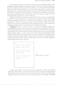[’}’7’21Ci/§/Gift)&""27’2,CtZitO’i‘Z- probLe"ms 125
If your blacked-out page shows print With sharp, clearly defined borders, your
Writing mechanism might be running out of control. LEDs in a solid-state print bar or
laser beam might be shorted in an ON condition, or receiving erroneous data bits
from its control circuitry (all logic ls). ln this example, the primary corona is Work-
ing just fine, but a Writing i"nechanism that is alvvays on vvill effectively expose the en-
tire drum and discharge vvhatever charge was applied by the primary corona. The
net result of attracting toner would be the same, but WlTl.&?Lll€V€l‘ image is formed
would probably appear crisper~—more deliberate.
Your best course here is simply to replace the EGP. lf you choose to troubleshoot
the ECP, use your oscilloscope to measure the data signals reaching your writing
mechanism during a print cycle. You should find a semirandom square Wave repre-
senting the ls and Os composing the image. If you find only one logic state, trou-
bleshoot your main logic and driving circuits handling the data. if data entering the
Writing mechanism appears normal, replace your Writing mechanism.
Symptom 2 P/rmt "215 "UG"l"j§/f(t’Z'/1?./.£ ('F/ig. ’7-'7). Before attempting anything else,
try adjusting the printer contrast control. if that. fails to help, unplug the printer, re-
move the EP cartridge, and try redistributing toner in the cartridge. Your user’s man-
ual probably offers preferred instructions for redistributi.ng toner. Keep in mind that
toner is largely organic--as such, it has only a linuted shelf and useful life. if redis-
tribution temporarily or partially improves the iima.ge, or if the El?’ cartridge has been
in service for more than six months, replace the EP cartridge. if you are using a pa-
per with a moisture content, finish, or conductivity that is not acceptable, image for-
mation might not take place properly.
l
. _ . . . - . . . . . . . . . . . . . ..
Q - - . .-
. - - - . . n . . n - . --
. - . - . - u - - » - , - --
. . . - < - » - ~ - » - t .
1
---------1 , Pi*i.nted page is very faint.
Check your transfer corona. The transfer corona an )ll@S charge to 321 l>€%1“ thatl (_.
pulls toner off the drum. A weak transfer corona might n.ot apply enough charge to
attract all the toner in a drum image. This low charge can result in very faint images.
Un Jlu the Jrinter Etll()W&1l.'l'll)l.@ time for the hi ‘h-voltage Jower su) Jl to discharge7 _L e ED
 