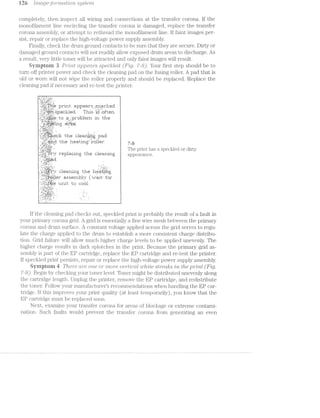 H6 [marge-joiii‘/mar.r2lo'i"2. ,S”§,/Sf€’}‘7t'2.»
completely, then inspect all wiring and connections at the transfer" corona. lf the
monofilament line encircling the transfer corona is damaged, replace the transfer
corona assembly, or attempt to rethread the monofilament line. lf faint images per-
sist, repair or replace the high-voltage power supply assembly.
Finally, check the drum ground contacts to be sure that they are secure. Dirty or
damaged ground contacts will not readily allow exposed drum areas to discharge. As
a result, very little toner will be attracted and only faint images will result.
Syniptoni 3 P'2*"Z/m appears speclrled ("Fiig 7-8). Your first step should be to
turn off printer power and check the cleaning pad on the fusing roller. A pad that is
old or worn will not wipe the roller properly and should be replaced. Replace the
cleaning pad if necessary and re-test the printer.
__ _ ~ .. ___? W. .,
— '--*..'=‘.=.-'~'.='
1 -ii} *1-~ 15%". '- -
l~.'-~.--'=-'.-:-: -:
' priri1:. a}:|pes-.1" ;~_ijri,=ai"l=;e|:l
,, .'=~',‘i§-§F'i‘1’:=*1§}IHE=1Z1l=I.1rErI1. Thli-1» ‘$.55-5~ -1211711-»L—'=I"i
l.-.-:1 ',‘_-‘;_§.f.'.’. _ _ ' l
l-'.?';I_',‘1:1“;“;='.}:1!I,ii-‘_i_'.?!.§f.‘ 1321 jﬂ_§]§IlI'CI]?I11EI'.['.L 111 ii-11E!
.~._ .: :5 ;_ .,_." T
, n|'- '4' ;:. ‘:_C;:'_1.'i _ |_‘ ' ' l
1*-
rl .- . |
" -'1. .._-:-_-"7 l
.‘.-9».¢.=:-'.-~»=,- ."J _: ; ;-_'-_ _ ‘¢ .
ll-1'11? |II].iI'1fiﬁI'l.i;~§lEé].lg,. }ZI=f1.II3.
t.l1s~. l".Ll:_-'!i§i'l:-lI“l§§i:"':'§“1:I11F::1I'. 7,3
-t'~?L.§'1%;?E;».-, ' , . .
":§"._I-,i,j_.=.;j;j_1i:,iS- 1 The print has a speckled or dirty
I'EiIII11f4.¥IIlI'.L lI-l".Ul‘- 1111513.1111'}.5% ii appg31111]C@_
. l= ~ |-r:'l I
- __ - .. - _ -
. . -. . . 1- -‘ - - '- 0 -- - _-_ . .- -I; I’; _ - l-- -1
- -'.:' .:'-f="=‘. '
_,_';i;';.::_1_t-;L,§§i_f'*';,.r‘ »::1e=ar'i1i'i;e; the l“i»E+e1."i2;1'r*.i;;.=.~;1 ‘| ‘f ‘II I "‘ ' "- ' _ ' nun
C‘
=a:5::z:s:i"ril:1l§,.r ii r-.-*-wit.‘ for
lij“-_11-3:§=*;i;.§.,§*I§ ‘YIE1 ¥.1I'ii1Z- if-I13 Iitiiwill.HH:
.'-:*.
, .'_‘-f$"_-v;a‘_:.f‘ 1;:
...'.S_..';Ljr_-‘. * _ ‘ .
1' ~a:.i-.:~.'-- *--. 1 1-. _ .. _ '_|1_|_t,J‘__*...'~ _ .
-l'.|F.‘ |:',.__ - ,
..-_ - .~| 4. .
1.1.-'.J“"’I~‘:". I. ~
. ' ..'1"' I
.'..—_--3.', ." “ u
, ll. .
lf the cleaning pad checks out, speckled print is probably the result of a fault in
your primary corona grid. A grid is essentially a fine wire mesh between the primary
corona and drum surface. A constant voltage applied across the grid serves to regu-
late the charge applied to the drum to establish a more consistent charge distribu-
tion. Grid failure will allow much higher charge levels to be applied unevenly. The
higher charge results in dark splotches in the print. Because the primary grid as-
sembly is part of the EP cartridge, replace the EP cartridge and re-test the printer.
If speckled print persists, repair or replace the high.-voltage power supply assembly.
Syinptnin d There are one or ni?,o'2"e ’LP€7”ﬁ?lCCtZ¢ w/mite st¢"ec1,l»;'s "(in the prmt (Fig.
7-9). Begin by checking your toner level. Toner might be distributed unevenly along
the cartridge length. Unplug the printer, remove the EP cartridge, and redistribute
the toner. Follow your manufacturer‘s recommendations when handling the EP car-
tridge. lf this improves your print quality (at least temporarily), you know that the
EP cartridge must be replaced soon.
Next, examine your transfer corona for areas of blockage or extreme contami-
nation. Such faults would prevent. the transfer corona. from generating an even
 