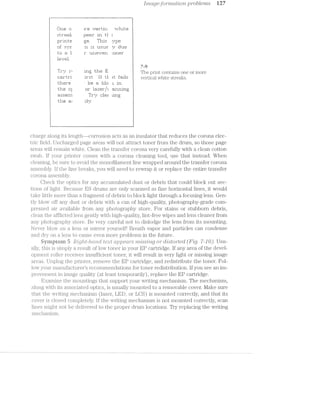 .[inctge-format/zloiz. problems M7
Lil ii: u
:5:i:.r‘eial=;
r:ir"ir1te
ijf :5:r;,_.ri:'
112:: sﬂ 1
lei.-Hal.
‘ Tin}? ri
C1 E4.1771 I‘1
l iZl'iE@i'IZ<
‘ii-l"ni< III}
=§irirI5IE11'i'i
t.l*ir"—; as
ﬁt ' ' H 1 "_ Tl
ire: r.n2r"t.i1::= *-.--.rl“ii't-=2 .
§:=+a=ar' in tl l
;:"_-.,-;e. Ti1i:i: pipe: i
"ii is i_1.:5:i_ie gr 1:11.16. T,
I“ LlI133T~--T511 1-Ililliifl“ i
A 7-9
The print contains one or more
lI‘=i1’E- IT T-1 it f=¥*~i11i= vertical white streaks.
' be er. lain ;=; in
irig the
er" l=a:2:er",.~":: =aru'iii'ig
'l"i"j§..;" =::le:: iiriga; i
"‘ l
rjiligr
. ___ __., _ i _l
charge a§-ong its length--corrosion. acts as an insulator that reduces the corona elec-
tric field. Uncharged page areas will not attract toner from the drum, so those page
areas will remain white. Clean the transfer corona very carefully with a clean cotton
swab. lf your printer comes with a corona cleaning tool, use that instead. When
cl.eaning, be sure to avoid the monofilament line wrapped around the transfer corona
assembly. lf the line breaks, you will need to rewrap it or replace the entire transfer
corona. assembly.
Check the optics for any accumulated dust or debris that could block out sec-
tions of light. Because ES drums are only scanned as fine horizontal lines, it would
take little more than a fragment of debris to block light through a focusing lens. Gen-
tly blow off any dust or debris with a can of high-quality, photography-grade com-
pressed air available from any photography store. For stains or stubborn debris,
clean the afflicted lens gently with high.-quality, lint-free wipes and lens cleaner from
any photography store. Be very careful n.ot to dislodge the lens from its mounting.
Never blow on a lens or 1ll.ilf'I’O1l‘ yourself! Breath vapor and particles can condense
and dry on a lens to cause even more problems in the future.
Byniptein 5 .R'ZQ/ILZ§—/'2.1Ct-’l'LCIl text (ti/;)].')€?CL?"'S irzrissmg oi"diIsto1"ted (Fig. '7-10). Usu-
ally, this is simply result of low toner in your Bl? cartridge. if any area of the devel-
opment roller receives insufficient toner, it will result in very light or missing image
areas. Unplug the printer, remove the EP cartridge, and redistribute the toner. Fol-
low your manufacturer’s recommendations for toner redistribution. If you see an im-
provement in image quality (at least temporarily), replace the EP cartridge.
Examine the mountings that support your writing mechanism. The mechanism,
along with its associated optics, is usually mounted to a removable cover. l/lake sure
that the writing mechanism (laser, LED, or LCS) is mounted correctly, and that its
cover is closed completely. lf the writing mechanism is not mounted correctly, scan
lines might not be delivered to the proper drum locations. Try replacing the writing
mechanism.
 