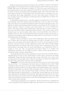 [’l'i’2..-CLQ63ft)'}"’?"’l'2.iCtl;’Z10'7’2, p'r'c1bl.e"ms T2‘?
Begin by inspecting your paper and paper tray assembly. Unusual. or specialized
paper might not work properly in your paper transport system (tliis also can lead to
PAPER JAM errors as discussed in chapter 8). Check the paper speciﬁcations for
your printer listed in your users manual. lf you find that your paper is nonst.anda.rd,
try about 50 sheets of standard-bond Xer'ographic paper and re-test the printer". Be-
cause paper is fed from a central paper tray, any obstructions or damage to the tray
can adversely affect page registration (or even cause paper jams). Examine your
tray carefully. Correct any damage or restrictions that you might find, or replace the
entire tray outright.
lf registration is still incorrect, it usually suggests mechanical wear in your paper
feed assembly. Check the pickup roller assembly first. Look for signs of excessive
roller wear. Remove your printer housings to expose the paper transport system. You
will have to defeat any housing interlock switches, and perhaps the EP cartridge sen-
sitivity switches. Perform self-test and watch paper as it moves through the
printer. The paper pickup roller should grab a page and move it about 8 inches or
more into the printer before registration rollers activate. lf the pickup roller clutch
solenoid turns on, but the pickup roller fails to turn immediately, your pickup as-
sembly is worn out. The reconunended procedure is simply to replace the pickup as-
sembly, but you might be able to adjust the pickup roller or clutch tension to improve
somewhat. printer performance.
Another common problem is wear in the registration roller assembly. lf this
set of rollers does not grab the waiting page and pull it through evenly at the
proper time, the image on the paper might not be correct. As you initiate printer
self-test, watch the action of your 1i‘@§,lSl1l"E.tUl.OIl rollers. The rollers should engage
immediately after the pickup roller" stops turning. lf the registration clutch sole-
noid activates, but paper does not move immediately, your registration roller as-
sembly is worn out. The recommended procedure simply is to replace the
registration assembly, but you might be able to adjust torsion spring tensions to
somewhat improve printer performance.
Pay particular attention to the components in your drive train assembly. Dirty or
damaged gears can jam or slip, which leads to erratic paper movement and faulty
registration. Clean your drive train gears with a clean, soft cloth. Use a cotton swab
to clean gear teeth and tight spaces. Remove any objects or debris that might block
the drive train, and replace any gears that are damaged.
Symptom 7 You 672,CO’?,L’l"'2,l§€?" /lro'm7.<zovr2,iicr.l blaclt ltrzres spacer]. ~rcr;2~rz.domZ.;y f?/2,T'O’L»(.,_(]/’2.-
the prt'"rz.-t (Fig. '7-J2). Remember" that black areas are ultimately the result of light
striking the drum. lf your printer uses a laser writing mechanisiin, a defective or im~
properly seated beam detector could send false scan timing signals to the main logic.
The laser would make its scan line while main logic waits to send its data. At the be-
ginning of each scan cycle, the laser beam strikes a detector. The detector carries
laser light through an optical fiber to a circuit that converts light into an electronic
logic signal that is compatible with main logic. l/lain logic interprets this bea/m-clel;ect
stgvzcrll and knows the scanner mirror is properly aligned to begin a new scan. Main
logic then modulates the laser beam on and off corresponding to the presence or ab-
sence of dots in the scan line.
Positioning and alignment are critical here. lf the beam detector is misa.ligned or
loose, the printer motor vibrations might cause the detector to occasionally miss the
 