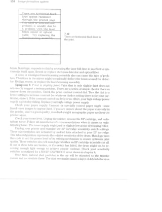 i 35ti hrrzidge-Jocz..roril2.. syster/'2.
I k"i E741“ ti“ -‘j 'E"'i:| if‘ {*1 ‘t"' ':'Z'.“i"'! -L’: i ‘fl l ""':j F" £;'
l1l}:"ra€rIir Iirtlliiliriiiji 1t"'='f1I'rIIlIf3i"r'il.“'§;.?‘
% i:.iii"oi.i;;.-;l"r the j:|rii1t.e::1 peg;-.-;e.
; }nmﬂehiia'umaeHy due ha
. er pi"|::l::1“.rri *=.-~.l1i;.li the lee-er" ff‘ p __[:“ __. . . . .
lIn~E<si"~i.1“r‘i :i1E.i"i:5:1:rr' I31" iiltilt-iIZ1=1“il _,
5 /st?
‘ ::i:1:. T1‘1r 2*: Iii sir e ‘tr e F “H ~ - -
g 1 W, W1‘ “U L‘-‘ , U There are horizontal bla.ck lines in
--,,_.,-.,.¢-,,,,-,,.,i...,i,a.3-,3"_ .:-,,,_..-g~~,-,—,-E—,+-r~, ».l..;'_; -- _. . , the print.
g;u; n1wp@35Eg;|r.x:1~» Q;E ;-”‘_j!mn.=<w.-4mumy€|_yf5gu_mn2qw-<:'y51{<;1_{»:v——»---1be-@~§»»»~+;ffj—vx;1g§.3g¢4y;5.~ *1 *Q-,3-5-—w -.v.1 J
beam. l./lain logic responds to this by activating the laser full-time in an effort to syn-
chronize itself Reseat or replace the beam detector and optical fiber.
loose or misaligned laser/scaiuung assembly also can cause this type of prob-
lem. Vil3li‘H.tiOl'l.S in the mirror might; occasio;nal.ly deflect the beam around the detec-
tor. Realign, rieseat, or replace the laser/scanning assembly.
eyiiiptoni h P'7“""Z;"7“2.-I is slr~r2lgz’ttrZly f(Tt'?.f-'l"“Z.i1'.?. Print that is only slightly faint does not
necessarily suggest serious proll:>l.ern. There are a series of simple checks that can
narrgoiv clown the problem. Check the print contrast control dial. Turn the dial to a
lower‘ setting to i_il.Cij‘€2?iS€ contrast (or whatever darker setting there is for your par-
l1iCi'L‘l.l.2.i.l‘pI'Ill1lI-Eilj‘). lf the cc>i.'itn'.i.s1i. control has little or no effect, your high-voltage power
St.'1_p1)l.}" is probably fa.iling. Replace your high.-voltage power supply.
Glieck your paper supply Umisual. or specially coated paper might cause
fused toi.ier images to appear faiiirt. lf you are unsure about the paper currently in
the printer, iiisert a goocil.-cjuali'ty, standard-weight Xerographic paper and test the
printer a.ga.in.
Ci"1€C2l{ your toner level. Unplug the printer, remove the EP cartridge, and redis-
t.ril.iute toner. F(j)l..lO'-V a.ll mariu..fa.cturer“s recommendations when it comes to redis-
tribiitiing toner. The toner supply might just be slightly low at the developing roller.
Unplug your" prir.iterf and examiiie the EP cartridge sensitivity switch settings.
These microswitches are actuated by molded tabs attached to your EP cartridge.
This tab coiifigurati.on represents the relative sensitivity of the drum. Main logic uses
this code to set th aower level of its writing mechanism to ensure optimum print
quality. These swncli s also tell main logic whether an EP cartridge is installed at all.
lf one of these tabs are broken, or if a switch has failed, the drum might not be re-
ceiving enough light energy to achieve proper contrast. Check your sensitivity
swiiiclies outlined for a NO EP CA.RTRlDG-E error shown in chapter 8.
Over time, na.tura.l dust particles in the air will be attracted to the transfer
corona and accumulate there. The dust eventually causes a layer of debris to form on
FD
 