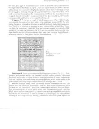 ['mcr.ge-lorii’z.cr,t'ilo'2rz, pro{)1/€"l’l’2,S i3 l
the wire. This type of accumulation cuts down on transfer corona effectiveness,
which places less of a charge on paper. Less toner is pulled from the drum, so the re-
sulting image appears fainter. Unplug the printer, allow time for the high-voltage
power supply to discharge, then gently clean the transfer corona with a clean cotton
swab or corona cleaning tool. Be very careful not to break the monofilament line
wrapped about the transfer corona assembly. lf this line does break, the transfer
corona assembly will have to be revvrapped or replaced.
Symptom if PM/2r.t lids ct rough or suede ctppedrcmce (F-rig. 7-J5’). Usually,
suede print is the result of a serious failure in the main logic system (EGP). The writ-
ing mechanism is being allowed to turn on and off randomly during its scanning cy-
cles. This type of symptom is dominant in laser printers where a faulty laser driver
can allow the beam to act erratically. Your best course is usually to replace the ECP
outright. lf you wish to troubleshoot the ECP, use your oscilloscope to trace the print
data signal from the writing mechanism into main logic circuitry. You will need a
schematic diagram of your printer for this troubleshooting.
. .-..-....“......“...-............................ ...................,................
.-...----u - .-» ill ---- IIOIIOlIIIIOIIIIDIOlUOI IIIAIIVIIIIIIIIIIIIIIIIDIQIIIIIVIIII
--H. I001 “.1 ... IOIIIIII .. ...“... ....-...... -.-......................--.... ..-...........
......... .. ..... ....- -.-.-<--- ..-... .... -. .._...." ...... .. .-.-.-......
-.------.-- .- .... .... ............. . ... .. .. "... .. =
..."... . .................... .... .... .................. ... . .. ........... ..-. -...... - . . ........IZ.Z.!..I2ZZI I1 r‘ ‘
§§§§§i5“‘ia:i?2£52ii'=§2’52€i§§§i‘§§i5:§Esééiiééééiiié‘§€§a§i§§§§“"5"“‘ §§sE=§i1z5i§1‘§§§==== ii Phi?) 31'1ITE- 1135 ‘T 5ll€d@
“waelarancec. C:----; --- - - - - --- --- ~.- . u IUIOIII - 4-. IIIIDIIIIIOI ..-...~- OI ..- ...-...-nu I 1
nu Inirutlvuo lvvlvoulv
nu"-“...-um-»u..n... Qtlliilil . ...".-
Symptom iﬂ P?/"Z;’l’LZ appears $’l7"?,6’(.Tt7"‘€Cl or /zlmproperlyﬂtsecl (Fig. '7»-J41). Tem-
perature and pressure are two key variables of the EP printing process. Toner must
be melted and bonded to a page to fix an image permanently. lf fusing temperature
or roller pressure is too low during the fusing operation, toner might remain in its
powder form. Resulting images can be smeared or smudged with touch.
Perform a simple fusing check by running several continuous self-tests (the
printer does not have to be disassembled for this). After about ten printouts, place
the first and last printout on firm surface and rub both surfaces with your finger-
tips. No smearing should occur. lf your fusing level varies between pages (one page
might smear, and another might not), clean the thermistor temperature sensor and
repeat this test. Remember to wait 10 minutes or so and unplug the printer before
working on the fusing assembly. lf fusing performance does not improve, replace the
 