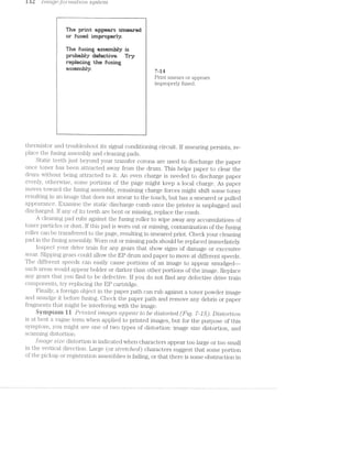 isz; 1’;*7LCZ,_gGJO"1""?7ZCtZ§'2,(J'TL sg./sziem
» The pﬁnnt up em
er fu irnpmiy.
l The fusim an is 1
‘gsum Try
Q repianing the rueiw
ay. ; 7,14
Print smears or appears
improperly fused.
l1 ,_, _ ,, __ ,,_,___ z_" K,’ I
thernustor and troubleshoot its signal conditioning circuit. If smearing persists, re-
place the fusing assembly and cleaning pads.
Static teeth just beyond your transfer corona are used to discharge the paper
once toner has been attracted away from the drum. This helps paper to clear the
drum without being attracted to it. An even charge is needed to discharge paper
evenly, otherwise, some portions of the page might keep a local charge. As paper
moves toward the fusing assembly, remaining charge forces might shift some toner
resulting in an image that does not smear to the touch, but has a smeared or pulled
appearance. Examine the static discharge comb once the printer is unplugged and
discharged. If any of its teeth are bent or missing, replace the comb.
A cleaning pad rubs against the fusing roller to Wipe away any accumulations of
toner particles or dust. if this pad is worn out or missing, contamination of the fusing
roller can be transferred to the page, resulting in smeared print. Check your cleaning
pad in the fusing assembly. Worn out or missing pads should be replaced immediately.
inspect your drive train for any gears that show signs of damage or excessive
wear. Slipping gears could allow the EP drum and paper to move at different speeds.
The different speeds can easily cause portions of an image to appear smudged~—
such areas would appear bolder or darker than other portions of the image. Replace
any gears that you find to be defective. lf you do not find any defective drive train
components, try replacing the EP cartridge.
Fiiially, a foreign object in the paper path can rub against a toner powder image
and smudge it before fusing. Check the paper path and remove any debris or paper
fragments that might be interfering with the image.
Syrnprein i i P/2~"m..tec£ rjimctges cqopecm" to be clistov/"ted (Fig. '7-15). D2I.sto~rt21on
is at best a vague term when applied to printed images, but for the purpose of this
symptom, you might see one of two types of distortion: image size distortion, and
scanning distortion.
Image size distortion is indicated when characters appear too large or too small
in the vertical direction. Large (or stretc/'zed) characters suggest that some portion
of the pickup or registration assemblies is failing, or that there is some obstruction in
 