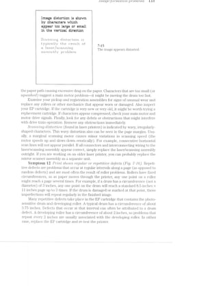 .1 ’)”f'ZCL_Q8 C) ?'LCLZ?"Z/C)'l“Z, TOD 1/8")‘72,5 i. iii ‘:5
l
Erneee eiet-ertien ie eheerri
he ehereeeere erhieh
l epgeeer tee lerge er ernell
. in the eertieel eireetien
H ... H 7“15
"""""" The image appears distorted.
the paper path causing excessive drag on the paper. Characters that are too small (or
SC]’Z.L(t-S/Z-(3617,) suggest a main motor problemﬁit might be moving the drum too fast.
Examine your pickup and registration assemblies for signs of unusual wear and
replace any rollers or other mechanics that appear worn or damaged. Also inspect
your EP cartridge. lf the cartridge is very new or very old, it might be worth trying a
replacement cartridge. if characters appear compressed, check your main motor and
motor drive signals. Finally, look for any debris or obstructions that might interfere
with drive train operation. Remove any obstructions immediately.
SCCL7’Z’l’Zi?1’7‘Z;Q' Cl"Z1SZO'7"‘Z§’Z»O'l’Z (found in laser printers) is indicated by wavy, irregularly-
shaped characters. This wavy distortion also can be seen in the page margins. Usu-
ally, a marginal scanning motor causes minor variations in scanning speed (the
motor speeds up and slows down erratically). For example, consecutive horizontal
scan lines will not appear parallel. If all connectors and interconiiecting wiring to the
laser/scanning assembly appear correct, simply replace the laser/scanning assembly
outright. if you are working on an older laser printer, you can probably ;i'eplace the
mii'i'or scanner assembly a separate unit.
Symptom i2 P'?"2i’}“Zif shows ’7"€Q?,Lf-CL?" or 7"E3];")€Z?§£i'ZJ€ clefeczis (Fig. W16). Repeti~
tive defects are problems that occur at regular intervals along a page (as opposed to
random defects) and are most often the result of roller problems. Rollers have fixed
circumferences, so paper moves through the printer, any one point on a roller
might reach a page several times. For example, if a drum has a circumference (not a
diameter) of inches, any one point on the drum will reach a standard 8.5 inches ><
ll inches page up to 3 times. lf the drum is damaged or marked at that point, those
irnpeufectn1ns‘ndllrepeeu;regrdarhriniﬂielinishcxiiniage.
Many repetitive defects take place in the EP cartridge that contains the photo-
sensitive drum and developing roller. A typical drum has a Ci1‘Cl.l1T|.f€I‘(i‘.l.lC€ of about
3.75 inches. Defects that occur at that interval can often be attributed to a drum
defect. A developing roller has a circumference of about 2 inches, so problems that
repeat every 2 inches are usually associated with the developing roller. ln either
case, replace the EP cartridg<5: and re-test the printer.
 