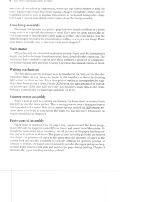 b '1 '/"L63 etectiop/totogiup/2;zc ];)’)“"’Z'7"Z~Z§€7"
uses a set of two rollers in compression, where the top roller is heated to melt the
toner. A paper‘ exit sensor detects the passage of paper through the printer, and the
thermistor sensor is used to regulate temperature in the heated fusing roller. Chap-
ters £5 and '7 present more detailed information about the fusing assembly.
Erase lamp assembly
The image that appears on a printed page has been transferred there as a latent
image written to a special photosensitive drum. Each time the drum rotates, the la-
tent image must be erased before a new image is written. The erase lamps clear the
drum thoroughly and allow the photosensitive surface to accept a new image. Erase
lamp failure is usually easy to spot as you can see in chapter 7.
lllain motor
EP printers rely on substantial mechanical activity. Paper must be drawn from a
supply tray, fed to the image formation system, fixed, then fed to the output tray. The
mechanical force needed to support all of these activities is provided by a single mo-
tor and mechanical drive assembly. Chapter 8 describes mechanical systems in detail.
Writing rneebariism
The data that makes up an image must be transferred (or “written”) to the pho-
tosensitive drum. As you can see in chapter 5, this transfer is achieved by directing
light across the drum surface. For a laser printer, writing is accomplished by scans
ning a laser beam across a drum. For an LED printer, the light generated by individ-
ual microscopic LEDs (one LED for every dot) transfers image data to the drum.
Writing is controlled by the main logic assembly (or ECP).
Scanner»-inotor assembly
When a laser is used as a writing mechanism, the beam must be scanned back
and forth across the drum surface. This scanning process uses a hexagonal mirror
that is rotated with a motor. Note that scanners are not needed for LED printers be~
cause there is no beam to scan across the drum. You can find more information on
scanner assemblies in chapter 8.
Papeneontrol assembly
Paper must be grabbed from the paper tray, registered with the latent image,
passed through the image foi‘niationl§ybten1, fused, and passed out of the printer. Al-
though the main motor turns constantly, not all portions of the paper handling sys-
tem can be in motion at all times. The paper control assembly provides the sensors
that detect the presence of paper in the paper tray, the presence of paper in the
manual feed slot, and the sensitivity of each EP cartridge for optimum printing. in
addition to sensors, the papencontrol assembly provides the paper pickup and reg»
istration roller clutches that grab and register the page during printing. Chapter 8
discusses the paper-handling assembly in detail.
 