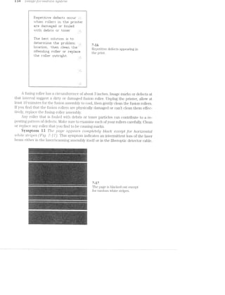 151% 1 mrr,ge-yr)» "i}‘Z.i(Il.-fl.-()‘?2.. S;2_./.5!-L’/l‘ilZ..
1 P5'.e}:u:~.t.it.i*-.Fe ::1ei’e1::t.:5: 1:~i::|::1_1r .
‘ *-.---.-*her1 ri:»lle<i".~:: iri t.l"1e pr'ii'iti:—=I‘
l are =:1:ai:"rieige~:1 or i'=:u..i1e|:1 ,
“=.---.-*it.h |:ie1:=i:'is or 1:-1:¥I“1l3I_
T1115 iiiiziiizt. :511Z|1LliI-i|Z1I"1 i251 ill]
l§1E!tEfIE'I'I'J.iI_.LEf t-h=E~r pr|:i1:i1err1. 7 R 6
T 1‘:'_‘:_"§‘t1':'_n~' than '::1E*'E‘n t'hE" u Repetitive defects appearing in
|:irte;i'i=:l1i1g roller ur I'E1}I11EuI1IE< m@131.im-
tiie roller ::u_1t-rigl'it..
A fusing roller has a circumference of about 3 inches. lmage marks or defects at
that interval suggest a dirty or damaged fusion roller. Unplug the printer, allow at
least 10 minutes for the fusion assembly to cool, then gently clean the fusion rollers.
lf you find that the fusion rollers are physically damaged or cant clean them effec-
tively, replace the fusing-roller assembly.
Any roller that is fouled with debris or toner particles can contribute to a re-
peating pattern of defects. Make sure to examine each of your rollers carefully. Clean
or replace any roller that you find to be causing marks.
Symptoni i3 The _pu.ge a.ppeav/‘s completely block: except for /torrlzontal
"Z.i(.._l/"Z-'2'.»lL-6‘ (Fig. 7'-J 7). This symptom indicates an intermittent loss of the laser
beam either in the laser/sca.nning assembly itself or in the fiberoptic detector cable.
7-17
Th‘? 133-Q9 i5 blacked 9111- 5‘-X@@l3t
101 1 andom W1 me SL1 113%-
“11‘.%?.‘ ».‘?iiititiii?‘<3:Fritl‘*£e:=i*=:-Refit'.='.-.I2r‘=2.-'T_-1‘-.1‘:.i‘;?‘J3;;=I:u:ii;:§gw.i:_;5i:;a ‘1;{_,!;T;§-‘i_‘-3'-.» ~=:‘.==.=»"i:§,=‘-;,'=;= 1-;
‘~ * ‘%.-'~‘=“?";i‘:':-.2‘-‘~lI=.-~I~ ‘Y T:1l.l‘i"-‘ i1:i~,‘= i-‘.-‘.‘.1i'~‘<;<:1.‘J i '-‘.'~“1l'Ii‘:‘ 1'i’i-‘H~‘~ ‘."-'--1i"1"-‘=“<§'.'-"3-'5":'i.‘3??-%‘:?;“-$1.“t?¥i?i¥§.i‘§§'?l‘5DE ‘=‘i-1“-rt’-=."‘%_';'»'=:=:~.:-we-:1»-:.i.1:~-;~we rI=a‘.'-‘-‘:~.=L*‘-'2 =.-'l‘='-:'- 1-‘L5 ¢'=l';i'*Ii-'=‘»'»3-: ta‘, V
|11‘.'t5'1.-: '*-!t= :E<-rt"-1-~ 4W:Fi:=@"<r1.:=-Hitsum-sum‘?vat->!=11i;'e=&ﬁ€-=1"1+e1:!i=a%.=;_';i;~a_‘.r=n:;ci;.=as:-1§g.~gr,,;:i;;a-.;i;:_.-myr-,;;¢,=,y,-A =_=
it ~ <'-‘:~»'»:<~‘-* 1htiwrlwtre-l1‘.-r:er: 1‘11‘,'-'3'=.i'Ei‘‘,‘u“‘.‘$15191371'h‘Li51$‘l§€§‘¥*‘“‘-‘J“Iii-ﬂHi“‘§T‘.‘Fi§?:§§:?;liv:vU».1‘;%_1i1;;;f;§7‘.}§‘.1i‘;§i;I_.iI‘T{;,iY_i;g;.lkgluﬂi--L;;§§~_;;ling.-guy,-5,.i_-, .;.ui;;;_4,,,i=;,,,1;, ,+~.~.1 ; ~-~~».~.‘ Y. ¢.i:.>...-i ~.-.» ~.~- -...,.»..n-t-,-i,,....,, __ -.. _.-M._ino¢...n,,.,,.,‘,,,,,.;,_”_.,_,__,,._, _, _,,__.‘.,_,,.,_=_,, U,
tr '-=i-1 <=~i-1-=-- '-<-»==~=‘- =»»‘~ -_.,l-_..,@».=‘. .-.;.ll ‘~.-_. Ni. ,;l'_.=:;; ';r,i~$_iP;é'-¢31??lif,!I§:3t".=Lf=?ﬁ‘T§Q7§_ $1
=-ye"es;ru:are'=-1-seweg-=5;-=2:-'_‘:",'_‘.:vT,‘,E‘'i“,?55-‘i::Tl L‘,!=v-,';?,~j‘-§iiy;_,“§y,:;iiF§i.?< ‘.3.;:;¢;.a,;;ii;;.g.mi 1-,'i'j.';,';§.‘,‘,§’,z,-.‘,3i§Qgi,lglpj;1Q3§§g4Eii»Gishi!#lﬁ=d~tTv?l~n:rul .":1ii‘:=~<.: ii’-.t~,=v.='.-‘=l".~.i: =‘:-;:1.‘-.-f:-ii;-1:‘;-r‘:fl.‘-?'=""':l.'.'€'.~‘:-.*-~:"->,~;'-'.'.‘, ,<li‘Etkilﬁjgj:,l;LQ»f;li,l%?r1Sd§:15;“1.i;;j'y1il.I ‘,“,‘Q‘-'[."i_;-§v_1-1‘-‘Q-I_l:‘_:'i_i__-I,‘;§t;§§5Pll&,li‘,7§it;7j§j:§I§<;f‘}_J‘.}Qﬂﬁﬁj}VQiijfﬁﬂglliyLuz‘§£ha§1Q‘i;:§JLF5;Zf;ﬁ51
l-'R'l"‘-' 7.~.<.'w:::w:wiwL- 3 ,-3-in-xi-."~'-—‘ Hi --qmrw '7".-V(‘-‘r:‘-‘ -_u'v|4i;, mgr.-n.-‘:,w.,~.-H‘miww-~;.,v».i~.»>-we u--. I‘I‘<VIlYIﬂlq'Jl“ ~,_,.,r _‘Y“-ll vi.-,~-. ~_-u  ~ WIIY
~.~.v.-i. *~!.1-."-. ‘“IN“F”-“Qt;HAg‘-@'H‘.:n.v$L‘§1-1J§'§*‘f‘""§'*5T-":yI;L1lQJ'-ha i;:=-;.;w_l;i_~..:-.-.‘-.. ‘4'l'-‘}_'i-"W-i -'.‘-.1"Ti‘i'i‘§1&“T*‘hﬁi€'.Rl‘1-l“QH‘i1@‘-12):.£7 .-..w-:<>.-_‘.-.-.;‘-i-i >--='~»l.j~'-=':i:i‘.'',1 ?;l,‘{-Iii"-IQS 1-,; In
-W‘-‘Y -1? i’=' rT~‘l€=:‘-:i=.=*=<;: "~'~<=:r:;1r=¢r.<=-ii»='s:>1-‘gr=:au::;=u¢*il@:.i1:;=¢.c<ii -: ‘§T.""-‘;1.l.'i"--~.-L-‘-.‘-.:=.iasrt-wit1:f;<%3$:§$2¢i£-Lamb£13gay..jt:ii2§‘fv;ta;t:%:eti;:E§‘:, :>.l'1‘-1:‘ ‘#1.;-(N. =‘F‘>“'.~‘ "“:L‘'-‘:1i"'4">'-“‘l'1:;:'~‘lk{i-:rvi¥E@r"‘::§li“Qi‘F“%CUk;‘£HiJFTR-‘]i(Y,?!i'."dQ .~n,-:==.>.-'.-=;-,;~_.;A,i;yr;i;;»i;:=ia¢en:i:=l=;;,;;r;,.~i.;:i.,o_i.im__,,_=;_-Q.,,i,,35,5y;%;,,~s;~;;;;~_~u,1,1w‘"?‘F<i§.=: .~"7i.£=4=.}=‘.'l'-i:~1 ii":--‘:-'.'.il»‘:i1-.~':‘*.:P4»:-'rs>:‘t1.;1'&rv;:i=i'=zt‘~1~5:=.<in-»='§;<<t+-1'$,i1,2:¢.uL~;=,+;' .~ twin‘-}‘_‘.l“;'i‘,--."_.y.-";L~i$;1i;5il¥'ii1iJ=~1‘i;§jE-i“t‘-1,2“‘v‘fJ4%§£:i:5?_l£:=fSi;‘a:p‘Ti-‘iijiwi1f5:r{$+i?i,:;;,~;;";g13:; ;=
vii?-ti '1=u'"=.i‘.‘ "ire,-1‘.-F1;its-‘1.11ir£1:;?i!tii=-1 I1I-iwiéed"<3--=;ii£;>;rr;¢,§e:Eiaw-=~.;i:@J:=-:¢:ni*.1%;itre;i=‘ﬁ'.=~‘t.i‘a$;ii$€:~@?:r3.* ‘(xi :‘.‘::i..“»T=’-‘<.v"_$.~.‘~‘-=.i. _‘1;‘.=5;-rue}mgiiigﬁirieu=.a=,}'¢:2}:=:ra ii
<5-‘E“.»L’»:{:-‘iii ‘W-l-‘-.'~iI-R‘7T‘§v1'¢i$.H5g£$il“i@ieiliiiiilitﬁiiiliiiil£3.311“-€*.'il§:l'l.'i.?$>:Ji5.1931"iilil:Ti5F§I5"vii?”-77$!}‘='t~:‘§3ii§‘-Uliﬂﬁ‘Q’~ii:i:i35':£$5i¥§l§3W1h5‘i¥i=I1“-Eh5l3¥t2€*"i?‘?i7ﬁT3i‘i‘F.1'f1ii%1 FT
‘tic’ imp‘:iii"5:5‘c==g;§‘-:t=$r'i-iiwlr?-Ede!‘ slit"izmiiiribliiGirs‘r}5:*§1m‘:.~‘ ‘~‘iT.:»u“-.7->',.~'.i':<.-“‘:“==‘:i=‘,=1.1-1'. t-'_‘.'i,‘.11-;<.".l_’-{Mil,-EH31?‘=<j_=;~§*;iE.gf .1‘-;-._-.91.;=i1;3:;:irq.@a;i;;-,i<;t;{=5,am.};i=_,;~,;-_>,;:~_~,‘,-,:_;,-‘_.;1 1-;
"=4?-' will-‘:‘»"'ii'-'l'?.:1~v:"-=..='; "F5*¥"W=T';v'i=§l§J‘$f4=l-$13‘ ‘-'1‘$=1“"':3‘§‘Ifnr.M; .=-‘-:.i.“L,-‘.=1+Lu»:;zi5§=gi=:j==r=~;~;aw:~te.,i.~';:m*;»:;i;@1»=;<--=;=.z$=:.m sir “‘i'i.-“Int-'i,'u_l‘;‘,i1i‘; ‘.1-¢;:,~.‘:i=iQi;;iu.,~-Mia ;.
€".{*,l;‘ :‘.=;:i_:-in 1» ii-Lu,-.~:=-.-9'. =1.-".l;r.~=< issire?)‘-=a:::95's@~2=‘-%i=iii: n'>'€:1,‘€§:IUQi§§i‘1l1‘}@ ;.-,‘,-,;i{,_.-,=-=1-:,,-2,-.;-.'-;;.:.»-;-.;a;;,:, ;,.;»,=-::_.-.__@;!;-.-. -,=».;.,:-,;=5_.,-.;i;,..;_M;.qasZaw,;,¢,;,_¢,_;¢.I.j%,; H. ~, -i== ii» »~,'-=-:-;=.'¢.--: -ii‘-.."-'-=»~.~==*:»-:-I-:; :<;‘-1";LW511;I=FI5‘{uE§-Mt[i vs wt-.~~-_=,it mu‘:-:'~ ..-;=; -es-at-1:mi:-at-;=;<.;i'L':h_."7g‘ =‘.~.;»:_»;.r1=: <1; :1-.35-. ~.,;-:;..=.:=;;-‘;l;.~.1..i =.= 1.1
@
~-ie-ea
%
'“‘=%‘
-1 '1' 5 '1">’= ““<" fl‘-"-"'"i***’*“*=**?itsries?We+=~i:+ui=un:rn:n@:ivi:am=n: vi'2:§“CT7ﬁ€§E%5'l4i'ﬁ?§ﬁ?ﬁTiQ@541WAi¥‘*xI$§“1w‘?§L§‘TEQn in -.-.weisarming;;.ir>;e.:~i;' ;.,‘=~.<i..-,-.-.-;<';,-=,=-in ,-,. -,.-_. .. l4-i ilii, >.‘-‘~¢l'==.-iI~_~1* it-'l1§$:g.’?:'{":j1-'~iii“!5?$*3?¥&$?:15§'¥i§T‘5?3I‘ii-1~tnlirt:1i:eP;1=<e~iir¢ i“.'l=‘i="'€.:i.~'.t-?-1-:~>‘:;"‘ i‘.‘:‘>.E1':‘T'.i§'=l€:-9".‘ :15it1¢=!:n:1@nWet is
Y l .- 1-‘ l‘~11:-"~*~' -‘*1-‘-‘-'1"!-,‘=‘=‘-"'¥1~<~'*.-::l*iP12:-ni:.;:~ii;*i~1-I~1t‘:c-=e1¥+1:~‘i1i=l;<=:iﬁ=;ut~,saria;1 1~,;$-.=:-.~=-;';~. as-rust2ia;+:4;<i>;;»;;=;§ _fl,‘,‘-_Q-§>“-'i'4£'IiE5'-'hii1W?;i§11Ii1Li‘:§5l"vl,RimQ-It‘,.:$.1..i;F=,.'.£'1C,i.-35¢‘Qih ii‘-,,L,}-¢;‘§?: 1»225“ “-1‘u:.$‘I5§1f"T7‘}“§"1%‘Zi9T-i:Q4l‘£lPl:~“:i "'-Iii‘ ‘~i1ﬁ=li1=L*-<=~€ElJ~“‘:i i:».-F1‘.-1=»=:"=-all‘£<;=;>Fiinwélii-fits-=+I;tr11 - l‘."i‘I>.5-,-;‘‘_=-,.'‘;'~.i‘ -‘tr-:;;~ ;»lii.¢.¢ih;t.*:=9:;.An1-2 -"1";'.i.i;i-,--_:.-.-.z_.~:,=;=.: ,.-.;»;,=_~_.,~=» .i
. it ,‘.-12,-=.-‘,‘ ‘ii -.-=:=:~ei --1131$-P‘=r=s"F‘l='¢wjuiil=z#-ﬁ==5rtii.iMit-1i=ilfir=::3;i2tii. i.':=-1?.‘-t<=~:'~1.~:~=:=» ¥‘.‘:1_- ‘.-_l‘-‘=-‘.'t?'l:1*‘~;.1.'=‘-.* :.»:-2-.-'-1‘,-"‘~-‘.=;-' -.-.~;:.'i=.-L}‘;:i1=J=.vi’r~1=r,< ‘:.~=. u5:s.i -‘+1.i'.-=,,‘:_-.'ii_11--.‘_»‘4-.i; -.2 iil.-.-...=.- i.s._i-.=,-.-..;-i,-.-.u.>i,-~.. i,.,~.- ’ik‘'‘l, .,, ...‘...-,.-. i,..s»,~,,~=~....» M ~.->.~.-~ Ml , ,,,., _, ,_,_., ,‘lii‘ i'1:‘1-1'-“i‘1Hi;' *5)‘--E354?':‘dl"'l3‘1l‘J*5E‘W;7,t3iPv'-<"F*'F"Pi i-->~--»~»---»-vi:.-mi;;;;,-in,i=:,a4a,~r:;-we.i;5i;‘:3:~-M:i=1:‘*~~~ - "~‘v‘" '* " - in-' "~ ".1'ii:‘y‘_‘-‘v‘.'."“-_‘T625???‘iii‘ itMi, 1“ “f'-“§t‘.‘."-,1?“i5‘Fﬂi?‘1‘:'L§€1l*;%-ilﬁl i:i‘<“-I?.=.i»'Y:1;.:,‘-l~‘>i‘,"i.‘.1-,m“j:>>i‘:-3'4?Mei‘ ‘-:;>'}'i.='=-,=.“:'= =:==-;.i*i.~.--is ‘-3.-;-1-;§i:‘»‘1‘,—:‘ ll“
. :~ we-‘;ev~1‘ ‘1'!:‘ii‘-‘-l'i'T§‘ii‘1'“E€f:]§Ii"(iQ:ih; i.-.1-.i.~'.v~‘i.-~~:~r.".=».;~;i ;:-:{‘u‘.!l§££.;<¢1y;i;£;l;1=‘?ir§;ii;!-5 =.;.-.~'.i1-.‘~.‘=.'=i'»:<.==in;-giiia, :-' ~=.'.‘<:-.--~»~ Lt;-7-I,-".91-ii‘u'.J1,Z‘T.-‘l'~u.;‘, -i-ti-.=.>=>s.,u:r~=.s‘.-r,:. :_i.~~i.~-.;-.~ <'I'|'F%}l,1:i-"iv-llhfvjv ~i‘ i Laﬁil?-}¥§%i;;‘-‘._w‘,‘_v'E_"'§.'Q_!',l§‘;Z .'-avi5“;=,lag:-.1»i<r»-i-,-1-M;-i,_.,~i;:;‘;=vW<;.,e -.11.-.i-.-:.:-~w~~~;{' H L
g i
1 ‘ lI i * ‘ “t ‘i8 it
, i i::w:=; "“;,“"l'1‘iV¢‘l“iv 1...~:v,'=w:.=-_~ :""u'H‘¥“K"'l'Q‘i'€.w[‘5"“‘-,i;'Yhii,-:"Jv!,(,,'Fv.5 “ivii;-Lil-Hn..?!:i‘.f; i
r. ‘.
L " ' il
i
'
l i01.: =»=.-ms-,1-J=¢~1-‘ii §‘E‘-_'-3-‘1"l'<‘l7r"l5‘v'?‘¢“».i‘~‘<“y 33-3'§Y~'§h"-!73‘il$fii$?:§€17Z?i5%Lﬁ¢£:§{ij'ig$IW'it; 5-,;-55'-.=:»,~?<‘:..'
 