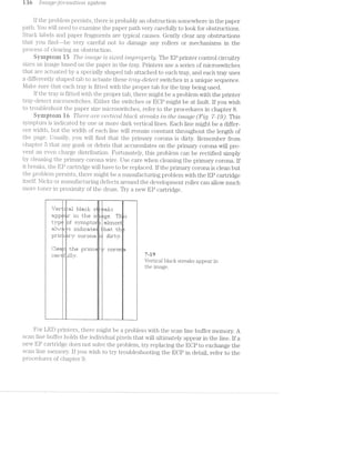 ran ./'i7'2.,(TLLC]e?¢fC)"7"’i’7"2.-»(.Ttt’iO'i""Z,- sg/sierra
if the problem pei*si.sts, there is probably an obstruction somewhere in the paper
patli. You will. need to exai.n.ine the paper path very carefully to look for obstructions.
Stucl< labels and paper fragments are typical causes. Gently clear any obstructions
that you .find----be very careful not to damage any rollers or mechanisms in the
process of clearing an obstruction.
Symprein lid The »z':u2.a-ge "is siziered ’Zl’i"l'2/,1)’}"O]D6’)"‘l@j. The EP printer control circuitry
sizes an image based on the paper in the tray. Printers use a series of microswitches
that are actuated by a specially shaped tab attached to each tray, and each tray uses
a differently shaped tab to actuate these tmg/-detect switches in a unique sequence.
l./lake sure that each tray is fitted with the proper tab for the tray being used.
lf the tray is fitted with the proper tab, there might be a problem with the printer
tray-detect inicroswitches. Either the switches or ECP might. be at fault. If you wish
to troubleshoot the paper size microswitches, refer to the procedures in chapter 8.
Syinptein in T/2.i6?’3"(2 are uerzi/zlccil. blCI..~C/{F sired-/ts 2'/it the ijmage (Fig. '?1~J 9). This
symptom is indicated by one or more dark vertical lines. Each line might be a differ»
ent width, but the width of each line will remain constant throughout the length of
the page. Usually, you will find that the primary corona. is dirty. Remember from
chapter that any gunk or debris that ac:cuinula.t.es on the primary corona will pre-
vent an even charge distribution. Fortunately, this problem can be rectified simply
by cleaning the pirimary corona wire. Use care when cleaning the primary corona. lf
it breaks, the EP cartridge will have to be replaced. If the primary corona is clean but
the problem persists, there might be a mariufacturing problem with the EP cartridge
itself. Nicks or manufacturing defects around the development roller can allow much
more toner in proirinuty of the drum. Try new EP cartridge.
T
r»zizsg,-aw:
...l-.5'ei'i;.iit1:al blen::l=; :§:f"e-a.l;:
%Ei}I*p#£1=i€a3;" in ’i:.l-re: iifnnge. T1" :5:
1""1:1a% ‘inf :§:§..ri"i1pt.i:ii"i ;a1ri"n:~:5:t7
;E~'il"'.-'-.P'= I lIi1_11|_;=:i'E* {l‘1Ei‘3' H1
pzrirri "T II"IIl'J.=1. : rt
I
......~..._.-.-i-a.-._......»,i-.=.m,,.r,-,,,»--,--.-.,3§-.¢-s;,;ar,'i<;?=L=-_»-q=y-
‘“"“I-1‘‘T?y—=,.~.!—'-.__.
"»-I.
' ___1
;_:I H Ill
...|
. L.
i"_
....
.‘-1’-
|._.:.
'=1-'€i.'"
_.
'_I..
1.
'. ‘-1
+1;..;.<w@§%;.;em;%~3%/j?l‘-:§v.z>:'~*>F,'1;.,-,-,m-~
Eflﬁif A ‘ii 1"-hiii }IlI"iI'x1C “ii.-* 1IriI=3:‘EII' -
|IIE1I"E'i¢f.. " 7”}? _
Vertical black streaks appear in
the image.
l
For LED printers, there might be a problem with the scan line buffer memory. A
scan. line buffer holds the individual pixels that will ultimately appear in the line. lf a
new EP cartridge does not solve the problem, try replacing the EOP to exchange the
scan lin.e memory. lf you wish to try troubleshooting the ECP in detail, refer to the
procedures of chapter 9.
 