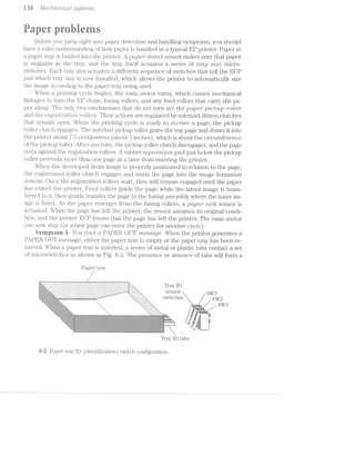 w an Qn fl/f6C?/‘Z.-CW2»ZCICLZ» SjZjSZi3€?"l"'Z-S
rig . . . '§ ..
aper rerns
Before you jump right into paper detection and handling symptoms, you should
have a solid understanding of how paper is handled in a typical EP printer. Paper" in
a paper tray is loaded into the printer. A pCLp€’i"~Cll€Z€CZ sensor makes sure that paper
is available in the tray, and the tray itself actuates a series of tray size micro-
switches. Each tray size actuates a different sequence of switches that tell the EOP
just which tray size is now installed, which allows the printer to automatically size
the image according to the paper tray being used.
When a. printing cycle begins, the main motor turns, which causes mechanical
linkages to turn the EP drum, fusing rollers, and any feed rollers that carry the pa-
per along. The only two n;1echa.nisms that do not turn are the paper pic/{up roller
a.nd the regismtt2lo'2rz. 'l“OZ-t€'7"'S. Their actions are regulated by solenoid-driven clutches
that remain open. When the printing cycle is ready to receive a page, the pickup
roller clutch engages. The notched pickup roller grabs the top page and draws it into
the printer about 7.5 centimeters (about 3 inches), which is about the circumference
of the pickup roller. After one turn, the pickup-roller clutch disengages, and the page
rests against the registration rollers. A rubber S(3pCL’}"CLZ’ZO’7‘Z pad just below the pickup
roller prevents more than one page at a time from entering the printer.
When the developed drum image is properly positioned in relation to the page,
the i.‘egistration roller clutch engages and starts the page into the image formation
system. Once the registration rollers start, they will remain engaged until the paper
has exited the printer. Feed rollers guide the page while the latent image is trans-
ferred to it, then gently transfer the page to the fusing assembly where the toner im-
age is fixed. As the paper emerges from the fusing rollers, a paper emit sensor is
actuated. When the page has left the printer, the sensor assumes i.ts original condi-
tion, and the printer EOP knows that the page has left the printer. The main motor
can now stop (or a new page can enter the printer for another cycle).
Syrnptem i You ﬁi"l‘ZCt ct PAPER OUT message. When the printer generates a
PAPER OUT message, either the paper tray is empty or the paper tray has been re-
moved. When a paper tray is inserted, a series of metal or plastic tabs contact a set
of microswitches as shown in Fig. 8-2. The presence or absence of tabs will form a
Paper tray
Tray ID-.-.~:-:-:-:~:-:-:-:-:-:-:-:-:-: -:-:-:-:-:-:»:-:-:-:-:- -:-:-:-:-?~ ,
. ..3:T:3. . . 3'34:313:3:3:3:3:1:3:?:i:3:1;?:~.~. .3:1:i:3:?;liiQ~'-'-=-Z i:3:T:3:3:?i7f S€IlSOi'
'-I-1'1-I-I-I-I-I-1-I :-:»:»:-:~;~:-:~. -:~:-1-I-:-:-:i:-1-:-:-:-:-:-:;;¢¢-*" ~'-;;~:»:~:-I-:- 1---i..i.>....... ......_-. ............ -..........‘-i-'_" 'I"."‘ A I
3.~13::;;-1-1:55:15-':‘.3-;:;:;: - . - . - . . . . . . . . . . . . . . . . . . . . . . . ,&_,,-I- 11'. 1 t 1 G 1
1595:1:35$;¢;=:?$§§:=i=§B:=:§§=>. '.._'_1-P" R1 S 1.C 1 S S 2
'
V~:;:;3:;:;:;:§g;$:;:;:5:;:5%:-:~:-1-A -.__
2 f
. , Q» r ea ‘ ‘ 1 L.‘"11321?;13515115151315-.1515-II=:-IE=E=3¢Ek-. , ' ' " 1
'-123:4:I"173:7:1:3:izi"'1!it"1:1:i:3:I:?*1:¥:-. "-. "-. " . ' ' . - . - . ' I
' .' "‘"'5131221315I§=3¥i=5Eliiitiiliféliiz-. ”"~. ' '~.".'I-1'}-I-1-13'?-. ;' I ' ' ' I I. .
"1:135:¢:¥:i:=;1:¢:1:5:i:1:=:1:?3§1;$:1:'.>:~. | r """' "
'-1:!.>1'1:=:!:f:21:1:I:§=:1:1:I:I:1:=:I§:k%>~. ‘- ‘ ' |
~*. I._. -.-} ix ,5 _!,- X’ V _.- 5?. ;
K
H-—“s~
-;*3'¢'E§'-1r_ag
--._. n +m4-mrh+1;»‘<;.;.}:;.$;.;.;.;.§;.;.;.;.;._.¢<;.;:g .,.;:;._.~: ¢.;.1:;.;.~:1.;.;;;.ii+.'2-.~:-.1,-:-.-:<-'-:-:;;;£:~;;;;>>:5:t‘<-:¢.<=:<~_>t-¢:-:-:~:;.3-.;.;.2-'¢.;.-.§<§,-;;;;;-.-:;;7?:~:-L352-:-.-:-»-;-:4~;-:-;->:-:-:-:-:-:=:;:~:;:-.-- ;:,;.»:<;~:-:-~:-"-:_. ,
'~:;:;:55-:;:;:;:-:;:-2-1-1;:at-1.§;: :<;;:-5: '-31;-:;;;‘£i:5;';:lrI:!$q:§_§.‘:;:§:§:i:5:§:;.§1<-:;:I$5:1:5:1§:1:-:!:?:11-:¥:I>:I:15:-1-:1:-:-:I:-.;$§*:;6:<:~§:I:~§-I:!$$:I:I:5:1:§§3$135155:}:323:11iti!1:;:1:-zﬁlni-:-:1$:;7:Ii¢:=?: - I I1 I 53- L,
'-:-:-$:-:;:-Q:-:-$5;-:-:-:§;:-:-: ',-E-:-:¥.’-:-.-;.».-,- ° >‘:-:-:5:-:-:»:+:-:-E§;1:-:-:;;$1;-:-:Y:~:~¢:-:-.'>:5.‘;;$%-:3:‘:-23:25:7:i:1:1:¢:?:=:1:i:1:1:1:1>:51?<-:3:3:1:5£ﬁ:!:;$5:§:1:15:$:?:-:-S>:<-:l:-:-:1:i:i:i:1:3:;:=§;¥.¢$i-:15:-:;;1:3:¥:k§.<i--:;:;:;.;:;.;:;>:-,:->:; 1+1; .;:;:;::-:;>.~:;.;:v $9:<;:;:;:;:;:;:-:-.;:-:;;-.;:-:;,~:-:;.-:+.-:-:-:-:+. .;2;§;Z;;-2-Z;Zi-1;.~}-Ii;:-14*:-2'~;~2~Q3-_?+Z~2;2-2-1-.~Z-2;.-H-.-€-H-!~Z{§+I-‘-2'Z'5-H-1-1-Y-1-.-.-Z .,-:;-xq.-:~,;~.'>:w - _.-
.-.->2w‘.'.-.'-.'Z<*-'}.'Zj,;1vZ'};.'Z£-f¢>1~i~{-1*’!-‘~-Iiy-1-5*I-vi->2"~I-I-i"-2.-'~'-'¢"'.'2'1-2-2'Z'»~€'I*i~Z~F~Z"*2*.'Z;;$2-‘-1'1-I-'-WI'-I-Z-'-2' '--:-_:-:~.-:-:.~'~:—:¢:--. '. 1'->_:;:~:-:;:-:-:;:-:;:;:- ;:<=.~_:-:;:~:-:;:;:-: _-'1__:-:;§:;:-:41;:;:;:;:-:~:».;.;:;:;§(:;':7.’:;:-:;;:¢;¢:>:3-:~:-;:~:?:-:~.-:->1<;:-34$;-:<§:;-$’¢=:-riwg->:~:~:-:»>:;:~2:;:>¢:~ :1:-"-:;z4-f;:;<l<:,¢~¢:-:¢§:’-.-:-:-:~:-:<§.-:$-:é- -. - If :1:
‘-:$:;1:==;=x===: areirksﬁzssérrt=2=§==:i=:=§¥:=5-§;==3$?é:=;====a:=§::=2r§====z;$=g¢==?=;%rsartsgs==sarerir=i=:r=;5t§==Q;raxar:3s£;>t%¢~,‘Ez%a>:=;r€z§i;r§rs?g$§§?arise ‘Ii , , - ===~!-:-:-_ @»:-:- »:-:-:-:i:~:-:-'-:+:-:1.-:-2-: .~:-;;:-:;:-'»c-. ~:-.-:-;-:-:-.-:~:-:-.-:-:-:-:-:-:-':-:--:~:- '4»:--:-.-'-:-:~:-"/-2 .-:->:~:-:-.-:-:-2':-z»-.-:1"‘-:--'~:-:-:-"':1:<--:-: 5».-:-:~'-:-:.-:. .-:-:-"-:-: - | . :-;.,-_._.__:_._. .__ ;,-,._:.,._._,_._,_.__._ .3._._. ..,.._._._._._._._._._._-_,_._.;~._4._._4.g. .¢._ .¢._._ --~...._._._.-...,.._ ._..g>_'._/.*._- _-fv{_»_-,.§;|_¢_-1_,p:.1.§4_.'):._.j.~_..-,-, .>_.- -,.¢'_._. . |. _.
'~!:§:1:-:i$ 1:151$:$:=:§-:I'1:-Eh!:21:1:=:l:7:¥:1I<:};I:§ii1£:=~15-1:¢:¢:l:1:I:!:¥'=:f‘~:$:=‘1$$ii=:3:§I:? ""’iﬁriziiﬁil§§:$':1:%'21f§:1:i'9:1F'1*$'=<¢'1:1:1:&R*§'?§5:1?-:§:»f'?}-'E¢:?§E7:i:E1°<"I:k51I:21 ‘If 1‘ :
;=;=;=s a==-1a===:=s:=%r5z=;=ss;=;e=s;==rs=e=ss==a%=g;::ws=€=a=;§5z-:=;zasa=;a=Y >=;=;2£1;a=s;=a<rearares21:;3=§a§*33i=s§;z=;é>sse<nn=$s;5:¢:=?%¥;2=E=:s ‘-,_| '-~<~:1:- :-¢:;:;:;:-:<»-:-:~.>:»:;~:;:;:»;:;.:;:;:;:;:~.;1;:-';:g:;.;:;.;:$-:<:-:-:;.-11:;,¢.-:~:-:g;:;.<-:;:~: < '-:~:-:-:-:;:;,:-1;:-:-.;:;:;:;z:;.¢z:»3;:;.;.g:;~:-.->z;:-:-:Q¢:~:;:-.-:;:-as-.»'-3-'-:~‘.;:-:$<
"3 > ~:!:$5:€1:i§:!$E1:I:1Z5:!:1:$121:=:1§€33?=:€2§;I:I§:2I;I:I:2¢:¥:$‘ ’ :3???23:3:1:1:I:I$:1:1:¢:I:!:!:1:l§Y:¥:?R1$§32%;21517:1:1;I:7:21:I:1:€1§;i:=§1:?:7:!:!:1
Tray ID tabs
R-2 Paper tray lD (identification) switch configuration.
 