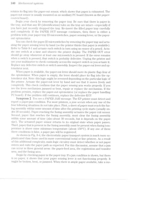 ran 11/L760/'Z.»CL-7"'Z/Z-C(LlS@]Sl§€'7’7'ZiS
rotates its flag into the paper-out sensor, which shows that paper is exhausted. The
paper-out sensor is usually mounted on an auxiliary PC board (known as the paper-
corz.r2"oZ. board).
Begin your check by removing the paper tray. Be sure that there is paper in
the tray, and that any ID (identification) tabs on the tray are intact--especially if
you have just recently dropped the tray. Re-insert the filled paper tray carefully
and completely. if the PAPER. OUT message continues, then there is either a
problem with your paper tray lD microswitches, paper sensing lever, or the paper-
out optoisolator.
You can check the paper ID microswitches by removing the paper tray and actu-
ating the paper sensing lever by hand (so the printer thinks that paper is available).
Refer to Table 8-l and actuate each switch in turn using an eraser of a pencil. Actu-
ate one switch at a time and observe the printer display. The PAPER OUT error
should go away whenever at least one microswitch is pressed. If the error remains
when a switch is pressed, that switch is probably defective. Unplug the printer and
use your multimeter to check continuity across the suspect switch as you actuate it.
Replace any defective switch or switch assembly. lnspect the paper-out lever and op-
toisolator next.
When paper is available, the paper-out lever should move its plastic flag clear of
the optoisolator. When paper is empty, the lever should place its flag into the op-
toisolator slot. Note: this logic might be reversed depending on the particular logic of
the printer. Actuate the paper-out l.ever by hand and see that it moves freely and
completely. This check confirms that the paper sensing arm works properly lf you
see the lever mechanism jairuned or bent, repair or replace the mechanism. lf the
problem persists, replace the paper-out optoisolator (or replace the paper handling
PC board). lf the problem still continues, replace the defective ECP.
Syniprern 2 You see ct R1lPER JAM message. The EP printer must detect and
report ])Etp€l'—j2.i.li1 condition. For most printers, a jrrirr occurs when any one of the
four followiiig situations do not take place. First, a sheet of paper must reach the fus-
ing assembly within some amount of time after the printing cycle starts (usually un-
der 3O seconds). Paper reaching the fusing assembly actu-ates the paper exit sensor.
Second, paper that reaches the fusing assembly, must clear the fusing assembly
within some amount of time (also about SO seconds, but it depends on the paper
size). The actuated paper sensor returns to its original state when paper passes.
Third, paper that is present in the fusing assembly must be present when fusing tern-
perature is above some minimum temperature (about 150°C). If any one of these
three conditions is false, a paper jam will be registered.
As shown in Fig. 8-4, the electrostatic paper transport system is much more so-
phisticated than those used in more conventional serial or line printers. As a result
of this additio.nal complexity, main-logic circuitry must detect whether or not paper
enters and exits the paper path as expected. For this discussion, assume that a jam
can occur in three general areas: the paper-feed area, the registration and transfer
area, and the fusing area.
Begin by checking paper in the paper tray. lf a jam condition is shown, but there
is no paper, it shows that your paper sensing lever is not functioning properly. lt
might be broken, bent, or jammed. When there is ample paper available, take a mo-
 