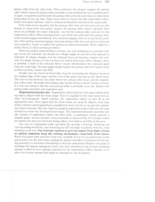 .PCt"_].’)€’2*"" 3;)-roole/ms‘ M3
pickup roller from the drive train. When activated, the plunger engages the pi.cl.<up
roller, which causes the pickup roller asseinbl.y to tiiiin and grab the next avail ~ le piece
of paper. A separation pad beneath the pickup roller prevents more than one st - tfrom
being taken at any one time. Paper stops when it reaches the idle registifation rollers.
Notice how paper vidll bOV this is a normal and harmless function iii. the paper path.
lf the main motor operates, but the pickup rol.ler does not turn (you can see this
during an open-cover test print), inspect the pickup roller clutch solenoid. Note
there are probably two major solenoids~—one for the pi.cln.ip roller, and one for the
registration rollers. When printing starts, one of the two solenoids (the pickup sole-
noid) should engage immediately. lf no solenoid engages, there is an el.ectronic prob-
lem. lf the pickup solenoid engages, but your pickup roller does not turn. (or does not
turn properly), repair or replace the pickup mechanical. assembly. There niiight be a
faulty clutch or other mechanical defect.
When the pickup solenoid fails to actuate, use your mul.tii.neter to measure volt-
age across the solenoid. You should see voltage toggle on and off as the solenoid is
switched. If voltage changes, but the solenoid does not function, replace the sole-
noid. lf voltage remains at zero (or does not switch from some other voltage), there
is probably a fault in the solenoid driver circuit. Troubleshoot the solenoid signal
back into main logic. You also might simply replace the pickup clutch PG board. lf the
problem persists, replace the ECP.
Finally, you can check for feed roller wear by measuring the distance beiliween
the trailing edge of the paper and the end of the paper tray just as the sheet stops.
This time occurs between the point where the pickup roller stops, and the registra-
tion rollers start. llorinal.ly, this trailing edge should advance about 3 inches or niore.
lf it does not advance this far, your _pickup roller is probably worn out. Replace the
pickup roller assembly and separation pad.
Registration/trarisier area l§%egisti'ation. rollers hold on to lzhe page uiitil its lead-
ing edge is aligned with the druni image. Force is supplied by the niaiiri inotor, but an-
other electromagnetic clutch switches the registration rollers on and oil’ at the
appropriate time. Once paper and the drui.n inrage properly aligned, main logic
sends a clutcli control signal that is amplified by driver circuits to operate the registra-
tion clutch solenoid. Aftei;' the clutch is engaged, registration rollers will carry the page
forward to receive the developed toner image. The i’€glSlli"ELl]iOl'l/lll'&llSf€?i' assembly usu-
ally consists of registration rollers, the <;l1“ive train, a ifegistration clutch SOl€f[l.Ol.Cl, a
transfer guide, and the transfer corona assembly as shown in Fig. 8-6. if paper enters
the printer but does not reach the fusing rollers, your fault is _probably in this area.
You can see registration roller operation by opening a housing, clefeating any
corresponding interlocks, and defeating any cartridge sen.sitivity switches, then
initiating a self-test. ilse extreme eaution to prevent injury i?i“@B."it higi"i~--"veitage
or optieai radiation froin the Writing rnechanisin---espeeiaiiy tiroin lasers.
Watch the paper path and drive train very carefully. If you see an obstruction in the
paper path or in the drive train, unplug the printer and allow 10 l1'lll1li'l1<53S for the fus-
ing assembly to cool before attempting to clear the obstruction! Replace any gears or
bushings that appear damaged or worn. Pay close attention to any tension equalizing
springs (called ZO’?'”'S'?;-O72, springs) attached to the registration rollers. Reseat or re-
place any torsion springs that might be damaged or out of position.
>-—-»C-Jr—}QC?“(D
 