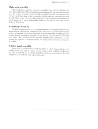 Typ/Zeal assemblies 9
Main logic assembly
The main logic assembly (or electronic control package—-ECP) is the heart and
soul of your EP printer. The main logic assembly has most of the circuitry that oper-
ates the printer, including electronics that communicates with the computer and
control panel. l/lain logic is also responsible for checking and responding to input
provided by a variety of sensors. Problems that occur in main logic can range from
subtle problems to major malfunctions. Chapter 9 covers the main logic circuits
found in EP printers.
EP cartridge assembly
The Electrophotographic (EP) cartridge of a printer is a remarkable piece of en-
gineering that combines the toner supply and much of the printer image-formation
system into a single, replaceable cartridge. By replacing the EP cartridge, you also
replace delicate, wear-prone parts such as the primary corona, EP drum, and devel-
oper roller. The modularity of the cartridge simplifies the maintenance of your
printer and improves its overall reliability. The image-formation system is discussed
in chapter '7.
Qontrol-panel assembly
Users must be able to interface with the printer to select various options or op-
erating modes. llot only do current control panels provide multifunction buttons,
but most also provide an LCD display for printer status and menu prompts. The con-
trol panel is covered with main logic in chapter 9.
 