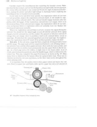 |=---i eea Mec/r2.o:2r2/Zcal s;z)ste/mis
Carefully inspect the n.ionoi‘ilament line encircling the transfer corona. l/lake
sure that the line is intact, and not inter*fering with your paper path. Do not approach
the corona with your hands or any metal tool! if you see signs of physical interfer-
ence, unplug the printer and allow high-voltage to discharge before replacing the
inonofilament line or transfer corona assembly.
lf your main motor and drive train operate, but registration rollers do not turn
(or turn properly), inspect the registration solenoid clutch. it will usually be adja-
cent to the pickup solenoid clutch. The solenoid should engage moments after the
pickup roller disengages. if the registration solenoid does not engage, there is an
electrical problem. if the solenoid does engage, but registration rollers do not turn,
your mechanical clutch or registration rollers are probably worn out. Replace the
mechanical registration assembly.
When your registration solenoid fails to actuate, measure the signal driving the
solenoid. You should see the signal toggle on and off with the solenoid. lf the signal
changes, but the solenoid does not fire, replace the jammed or defective solenoid. lf
voltage does not change, there is probably a fault in the solenoid driver circuit or
main logic. Troubleshoot the solenoid signal back into your main logic. You might re-
place the registration clutch PG board. lif the problem persists, replace the ECP.
lirrit area At the exit area, a page has been completely developed with a toner
powder image. The page must now be compressed between a set of fusing rollers~—
one provides heat, and the other applies pressure. Heat melts the toner powder, and
roller pressure forces molten toner permanently into the paper fibers to fix the im-
age. As a fiiziecl page leaves the rollers, it might stick to the fusion roller. A set of
evenly spaced separation pawls pry away the finished page, which is delivered to the
output tray. This step completes the paper feed process as shown in Fig. 8-7. Main
motor .fo1.*ce is delivered to the fusion rollers by a geared drive train. There are no
clutches involved in exit area operations, so the drive train moves throughout the
entire ];)1"il1'l1lIl,§, cycle.
it is important that the printer detect when paper enters and leaves the exit
area. Based. on paper size and fusion roller speed, page has only a set amount of
... i.i,.-,=,=¢,v.@;.i,.  A ,,__;,,._,,
. . . ;<.-rel>w‘<’-vi .-:1"?I‘1'1'I'¥'>Z'I-I-I'I'H'I'Z'r "*3 ‘I'¥i'm
- - ._ Q F 1 i
'“= sense a+ﬂm@“W
pawls T *‘ * i
H T , . wt P1i@i@S@nS@1‘l. 2.-ip<;‘1.' / '~‘, E
I. '~Z-1-H-.~Ii-1'2~2-S-I-2-I-I-1+1-1+!-1-1’
I -i_ -:-:':-:-:;:-:-:;§;:;:;:-:;:;:-:-:-:-:':-:
.¢=e.';}!;.‘-1?t$f4='=ii;:mm. ‘ ' - -i‘:!l:,~'[;I|_m‘rN'-‘,' ,-I:v"~ll-Clll‘--Eu-?-l-‘-lﬂﬁdvin. '- i =-ii-i--'-la. _i.~..-,."Il;1)E?.‘-<ﬁ'?11‘ﬁﬂfﬁ?"?11:"¥%i'§iE3¥§-1,‘ ~ ~'u=‘-~:-,3‘,-1:-:._:;:;=,r.'..'<'~:.;,i},'ifjﬁiw<1¢fn-1'-Wq5,iE§(i“-2 —,.&,.=.~¢,.,-,..,...~.. ._.=.>~...-i M >1v' . ..,.,».» ,
i
i%$§ﬁ§%§ﬁ%%
In . , .-,.. 11 . tarresrssseeass aha“ — — "1-7‘=1"-'.=I'i"2?.' 1II:IIlII"""'J':l::::::: ¥'l‘5"5L‘l":‘.'*ll§~:
it ‘T “Sim L’ r‘ O in Q‘ Paper-flag‘::::::::::::':::"::":".:::::::::::::::::::::::‘:-.
hmmmmmnmrmmmnmemma 1 ~
12252222222222.2:522:22:2:zszzzzzzszzzzzszsszzi. @V(Z1
"nmnnmawmmmmwwwwwm-.,‘|‘,“‘<“i‘:"i,‘v",;i,!QUJ!Q'ffﬁ;QI§QZm'];ff‘ . . . .. .. .. .. ::: :::::::::::::::: ::.
‘wnmwwmmmmﬂywmmmaaezmu" ‘h!lIl-hUII1III- ---<11-01-in-0-0 ~l¢¢¢|-new--ensl-
.-‘-nu-~.n-~->-n¢-u--¢|-...... J-.--..-u-1---..¢L
MmmmwmmmmmrmmmmmgI-
‘ ' ' ‘F1“5“=11"=5"===‘EE§E5EEEEE§Ej:35EEEESEEEZEEEZEEEEEEEET
D1-We tlm-1-1
“*5---****i**§**ii“”"
8-7 Simplified diagram of the fusing/exit area.
 