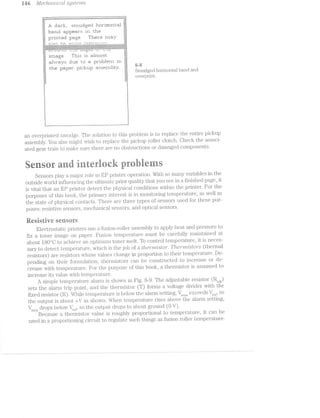 is-ti ./1/[GO/2.,Ct’i"Z-'2lCCt-Z systeorrrzis
. i. . ii_ 1 xi. . . -W _ . - in ,
. . . . . . . . . . . . . . . . ........_...i........ ...........v~.  J.’-'.'.'.-.'.'.'. U,‘ . - 1'.-.v.~.'.-.-.v.'.'.'.'.'.*.~~'- .'.'.'.-.‘.'. Q .~. . .'.=.-.'.'.'.'./I'.'.-~.-.'.-.'.'.'.-.-.-.'.-.'.'.>..'.-.'c.*.'-'-=.'.*.-.'.'.'.*.~.-.~.§.;. ,
2 .'.-.-‘J. .
.;»;- V
J..gJ. =Z1E~i'i.'i=;_, :5ri“r"i1_l1Zi§§.;E.lI1 i"i=I1I“iE1I1I‘i1‘I.1§i1
1:::Eir'i|Ii =5i}I'}Z¥1~E!;l-=ir":£: 111 'iI.i"iE:1
}:|r"1r"it.e1:i page. Tl‘ie:i:"e i'i'i::r_g.r
15155 i-:~- . 5- -:--".'--.-"-.:-.- "" 1" T -"-'-'"-— '-"“ -v '1“ ‘
‘1:1:-:~:-:-2-i ‘-:11-:I1-:~15:~E-:-:1:-:-:~:-:5:-:-ii-:-:1:'1»'~t-:~:::~§-'-:3:-E-'-:3:-:»E-:¢:-:-:-;»:- »:-E "i:-:5:-:-:-:3;-:<:-§5t':¢I-§-:- -:-E-:-:-:1:-“'1-I-:-:-za
--'~:;:-:':-:-31:-::-:»:-:-:-;-:-:-:4-:-:~:-:¢~>:¢~:-:-*-'>'--~-:-:-:1:-:':-:2-:4-:-:-:-*"" * *' ' :-;-:-:-:-:-:-:-:-:-:~;-:-:-.-.».~.~:»:~:-:-: ' '* " '
‘:::‘3"1‘:':':':""";':'1'?‘1':';'§'1‘:‘:"§*:':‘§ Q-:‘:':‘:":':'H§':':‘:" :'Z':':" “:‘1-:':":“:C‘Z':':':':':':‘;':'Z':':‘:'I-1*
‘ii-"I-Iv52'I-Z'I~I:I:Y-I-Z-I-l':I-2-Z-'~2-l"1~I-2-l*I- *1-2':-:-:-:-:-2:»:-2-:—:3 -:~:-:-:3 I‘Ii-I-1'I-3*Zel-I-I-IG2-I-1'1-'!12'I-I>I>i-2-|._,_-_.-‘...;.-v.--s.-_.:,-; .-..-<_.-_,_v.--“___.-.._-_ ‘__.._...-...-_,-"..-:.~» _ __- ._,_.,
'1': L. *. .'. '_.' '....‘: : J. - *. '...' I .'. '-6 ‘...' ‘..-: '1 ‘_.I kl‘ ‘...! : .2 1 .‘. '...... H“: ‘
:::. |___.| .§.:.
K‘:
iI‘i:'iEi;§E_. T1115: ii: 15<ii2t'r"irZ1:i:1'I.
=;=; :z=a=,
:al"<.-'-.r=a'*=,.r:z: this: tn er r:=r|:il:=l=t;1i"ri iri
" . ' ziziél gig
the paper pi|;:l=;1_1p ia:i::ser-i"il:|lu. _ ,53:; »~ -' ;;§§l ‘i . -i 7- -f _ ...; .- 4, . ,. . , .
3;, bmudged i1Ul.lLOill.8ti band and
overprint.
l
l
i l
an overprinted smudge. The solution to this problem is to replace the entire picku.p
assembly. You also might wish to replace the pickup ifoller clutch. Check the associ-
ated gear train to make sure there are no obstructions or damaged components.
esuranti iuteriueit prluhieriis
Sensors play a major role in iii’ printer operation. With so many variables in the
outside vvorld influencing the ultimate print quality that you in finished page, it
is vital that an EP printer‘ detect the physical. conditions vvithin the }_f)lI'Illi.t€I‘. For the
purposes of this book, the pi*imary iiiiterest is in moiiitoriiig teiiiiperature, as vvell as
the state of physical contacts. There are three types of sensors used for these pur-
poses: resistive sensors, mechanical sensors, and optical sensors.
iiesisrive serisers
Electrostatic printers use a fusion-roller assembly to apply heat and pressure to
fix a toner image on paper. Fusion temperature must be carefully l'.ll&i.i‘k.i1E:tll“i€Ci at
about l80°C to achieve an optinuirn. toner melt. To control tempei'at'u1;*e, it is neces-
sary to detect temperature, which is the job of a l;l*2.eirm"2l.stor‘. Ti*2.e1"n2.risto/rs (thermal
resistors) are resistors Whose values change in proportion to their temperature. De-
pending on their foriuulati.on, thermistors can be constructed to increase or de-
crease vvith temperature. For the purpose of this book, a thermistor is assumed to
increase its value vvith temperature.
A simple temperature alarm is showri in Fig. 8-9. The adjustable resistor (l¢i.,.,,,_,)
sets the alarm trip point, and the thermistor (T) forms a voltage divider vvith the
fixed resistor (R). Y/Vlrile temperature is below the alarm setting, V , ._ exceeds '/__ . sosens rel’ “’
the output is about +V as s.hovvn. When temperature rises above the alarm setting,
Vsens drops belovv /M, so the output drops to about ground (O V).
Because thermistor value is roughly proportional to temperatoure, it can be
used in a proportioning circuit to regulate such things as fusion roller temperature.
 