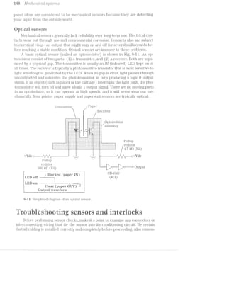 M8 ../l/[aci'2o0"zxiccitZ sg/stems
panel often are considered to be mechanical sensors because they are detecting
your input froin the outside World.
Uptieai sensers
Mechanical sensors generally lack reliability over long-terni use. Electrical con~
tacts wear out through use and environinental corrosion. Contacts also are subject
to electrical ’l""2.='}'Z._Q-~&ll output that nlight vary on and off for several. milliseconds be-
fore reaching a stable condition. Optical sensors are iininune to these problems.
A basic optical sensor (called an opto2'solcttor') is shown in Fig. 8-ll. An op-
toisolator consist oi’ two parts: (1.) a transinitter, and (2) a receiver. Both are sepa-
rated by a physical. gap. The transmitter is usually an [R (infrared) LED kept on at
all tunes. The receiver is typically a photosensitive transistor that is most sensitive to
light Wavelengths generated by the LED. When. its gap is clear, light passes through
unobstructed and saturates the phototransistor, in turn producing a logic O output
signal. ll‘ an object (such as paper or the carriage) interrupts the light path, the p§"io-
totransistor Wl.l.l turn off and allovv a logic l output signal. There are no moving parts
in an optoisolator, so it can operate at high speeds, and it will never Wear out ine-
chanically. Your printer paper supply and paper exit sensors are typically optical.
'l‘i'a.1is1'iu't.tei‘ M P5ll3@1'
/ Receiverii
$8
ll
_
§ §§§i§§§i§i‘§§§§§§§§§§§§§i:‘§§?/OntoisOlatol"
.§2§z§l§;§z§z§§§;§:§;§2 ;:;;§;; £2533;§z§zl§§5§z§5§&§&§§§2§z§§ assembly
I:l::‘:I:'::.;.‘fl Ah. P7. "
P11.“‘—-
' ' ' ' ' ' ‘“-" - L . .
I*:‘:':'I‘:':‘1‘ PP}: l’ '1' .'
|
J..-I>. ....‘.‘| -I-:-1+:-1
‘.‘.'-'.‘.'.'.'.‘ ‘.‘.'.‘. >, ‘.'. .'. . '.'.'.'.'.‘.'.‘.'.'
IO)AiiI§ ... =. ................
--~>~»-, .~~. s 1.-.~ »~-..<-.~‘
.'. -‘.‘.'.'.'.‘.'. ‘J4’. . -rw- .'.‘.'.‘.'. .'. .'.‘.'.'.'-‘.‘.
....................................-
:-:-: :~:-1-:-:-:-:-:- :-:~;-:-:-:-1-:-1-:-:~:-:-:-:-:-:-:-:- -I-Z~I-1'2-I-I-I11:
1:?:3:?:5:i:3:?:3:i:T: 3:3:¥13:1:1:3:1:i:3: : :3:1:'-:i:3:?:3l:¥‘ unup_-_v.<>'_-_'_. v_<_-_.‘-.._-3:-I-I :.:-I-‘-I.’ ' ' ‘ ‘ ' ' ' ' ' ' ' ' . .l-’._-U ' ‘.:.:-:-Z-I. -'- -_-..I.'-_-'-.i’-_-_-_~_¢.._-_~ ,
-:-'.‘.:.‘.:-'.'.’.'.'.'.'.‘.'.‘.'. .'.‘.'.‘.' .'.'.‘.'.'. '.'.‘.'.‘.:.‘.'.‘.'.:.‘.‘.'.‘.:.:.:.'.'.:.:.:.: 1 01
~_.:.:-_-:._.:.:-:':~:.:<:.:~:.:1:><:.:.:~:.: :.j.:.j.j.:.:.:.j.:.:. I-:.:.:>:._-I-:~:.:~_-I-:.:~:,>._-_-IQ._-_._~_
-:»:-:-:‘:-:-:-:-:-;-:-:-:-:-:-:~:~»:-:-:-:-: .-.-.-:-:-:-:-:-:‘:-:-:-:-:-. .-.-:-:-:-:-:-:~:»:-:-:-:-:‘:-:-:-:i:-:»:-:~:-:-:-: / 7 Q <4 ‘_ LA-J-A-'_' ,'_‘_' '_l_‘_ ‘_/_'__'-Jn»(_’_‘ '_' ‘___’ ‘ ' ‘ ' ’ ‘ ' "' I g
ll+'"va@ = _ in I +Vdc
Pullup _ — 1
resistor i
soc in (R1) 011111111“
gig} 3 .._ QEN CD404-9LED Qﬁ / on ter (papei ) (ICU
Qlear (paper QUE‘) 3
7 Qutput Wavei‘"'or"ni
g-i i Siniplilied dia.grani of an optical sensor.
F l '~‘ "‘ r " <5 4 Q? ‘ ii.‘ "Fa. i @ ‘ .1
iroiesorin sesrs an interinclrs
Before periforining sensor checks, make it a point to examine any connectors or
in‘terconnecting vviring that tie the sensor into its conditioning circuit. Be certain
that all cabling is installed correctly and completely before proceeding. Also reine1n-
 