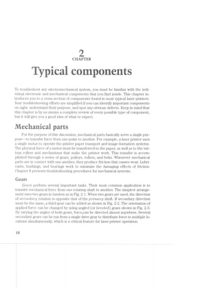 .-:5“
~">“'!~ . "sI.=Z':£jg-.». a -'<>,,;(:,1;,§.~.'.1,w,-ii-.»,,‘ ,>;f,;,;;
F ‘*2 ._
' ‘. . . nail . . - . .. .-.~it'
=%fi.l"i- "it"-Ew ' 4" .1-i:.-.=»=-=i=Z¥="~-. , irr ">5. ~.- "'19- ,».~ '=:-. _ >' ' -r~ . i---rm-. .--»r‘-W _.,r¢'-:».'i=¢;l',- /-‘,»" *>,'_,~., _~_i;v_-;»:-5 '»' “'5. » ,.r _-=i.“‘<~,‘s,-;., n,“:X::'£1h,-_d ,: 1
‘rm iA-Ii/~ -am,‘ r .,$ £13-4% .~. W.-1 <- '< -mi .€>.>>-i ‘-" mi :.x-< -A ii.-.~~ }€lu'§ p>.- Y.i.- <H"i‘ "V115 W-. -i-~'~ mi "A *'ﬂ.-- »-“M M-1. Pr-Z1-.
‘=v.:'.~=i~.'1 '3' r: ='"i. ii-=f:».». “Mil  '71’?-‘ ¥iI="= '- ‘ti! '"l=°1-it =‘-"P-’ :‘-;- l ~.<‘=i Er‘:-:3 ‘."'-'.-‘»= :51“ <1‘~'=~ ‘=‘+=.z: ;‘.:.=5, ‘~'__~=§~; ‘>%:;+= lwi sir .=.!'-,-;~. -
iizisi .»%3<= -l‘=.-.=.-.v~:v=. .- 3531?: . In-.~.-i 13$. =-=i>;;: -:1-,‘,{ ii:-1:-L :.~>'<‘ as-Y iva, ,~.==< -;.-rm. - .=‘=;',='.< 2%; 1~ ::=-.-_-*-:¢¥é:=-.- 1,5-3* ,_.=?~'1 ..‘:-':~:>,.¢ ~4.:_=,;i;-.=-'- ‘ﬁg;-':~"' ii.“-" v:W.~:-wt. ‘=-1*";:;;.=.r.= “Ir-,,_ ,,_:.<-‘ .=-.-.'!¢i.~_ ..'-:.-..~.-. ..-:-i-.<-.-M. =i;,.~;_;.;.,_;,=,-' '-':<,_ _»'w .~~,v.-.-.-.»v ‘~‘$§{?I-2:.--' i-Aw-.~-.~_. -=-Mm. "is;-= *_ -
To troubleshoot any electromechanical system, you must be familiar with the indi-
vidual electronic and mechanical components that you find inside. This chapter in-
troduces you to a cross-section of components found in most typical laser printers.
Your troubleshooting efforts are simplified if you can identify important components
on sight, understand their purpose, and spot any obvious defects. Keep in mind that
this chapter is by no means a complete review of every possible type of component,
but it will give you a good idea of what to expect.
1.. 1*» .Cv W I.-i yr ‘-r. iii
_ i af .a»L it F2; 2;; 3/‘ 11)‘;-.-.x%
For the purpose of this discussion, mechanical parts basically serve a single pur-
pose--to transfer force from one point to another. For example, a laser printer uses
a single motor to operate the printer paper transport and image-formation systems.
The physical force of a motor must be transferred to the paper, as well as to the var-
ious rollers and mechanisms that make the printer work. This transfer is accom-
plished through a series of gears, pulleys, rollers, and belts. Whenever mechanical
parts are in contact with one another, they produce friction that causes wear. Lubri-
cants, bushings, and bearings work to minimize the damaging effects of friction.
Chapter 8 presents troubleshooting procedures for mechanical systems.
Qears
Gears perform several important tasks. Their most common application is to
transfer mechanical force from one rotating shaft to another. The simplest arrange-
ment uses two gears in tandem as in Fig. 2-1. When two gears are used, the direction
of secoi'ic£cz.ry rotation is opposite that of-the p'rimcm"y shaft. If secondary direction
must be the same, a third gear can be added as shown in Fig. 2-2. The orientation of
applied force can be changed by using angled (or beoeled) gears shown in Fig. 2-8.
By varying the angles of both gears, force,,can be directed almost anywhere. Several
secondary gears can be run from a single drive gear to distribute force to multiple lo-
cations simultaneously, which is a critical feature for laser printer operation.
"iﬁ
 