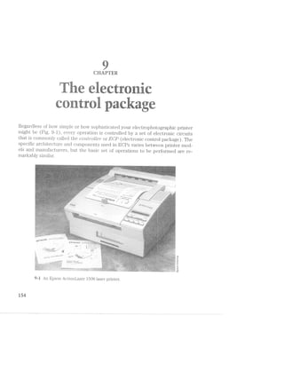 Regardless of hovv simple or how sophisticated your electropho1;ographic printer
might be (Fig. 9-l), every operation is controlled by a set of electronic circuits
, V. ed the covVm"oll.e'1" or ECP (electronic control package) The
specific architecture and components used in EGPs varies between printer mod-
els and manufacture" s, but the basic set of operations to be perfornied are re-
that is commonly v
1:2-' ‘ts _
M
_ .J‘%p
QHAFTER
.1‘ i. -as .4its‘? ‘ *r,¢- , . s _. - W. ,.-r:~:’ .._ -. ... - , , - -,.-
¥E-.-< w~ :2. Mi “-. *1» »~.~w-.-. .-=w ~£<==- ~-.V/. . >~w%~i ‘V ~.
===‘»* -'-"1" " 4“
.~»:,§=r1g<
,<2*a:- Yéif .J.. ‘_.. rm?.. . 1"; - .... . 1... W '."§=‘-. >.--it =-.'-F »~.-.eé r.s='= =1“
~:.'~' .-.».~ 2: =C~h =-.---I sx i ».~i-.V. wt ,--¥. ..<<;. ...-.-M .~=- .-.~.'. .1... .,-,/.~ '-2-“.1tart‘: as il“<{§ -we -L-as -:~'e..» 2-»='~ +4=?.~“= =-“-in g=‘~‘ *-#5 '~'=’>=h
.,
Vs>=~=~
- -, mi . .. ‘Pm .. .,w‘ - -- ._,; _,.-.-V-;‘.'- _.',-W. .., - Jr '- Q '/9 N .w'<.:- ‘“. ,-.q~' Y; ‘"1:-:9 ‘W’ ‘ V ?:a=,:=- Am ~,~
rte rt" til W W r ~ VV V '
 ’ 4.
,.1‘-‘»¢~'-ml’
82 -|-»1@¢<1
ii.
<6‘.
-'/.-1-1.D
- ‘~:- M» .-.: .. . -ii?-‘l . '-V.~». ~15?“ =55‘:-'5". v‘:-~ :.- .» J .. .~.-sea--<—' '=-‘*2._ M... .....a~>- =:¢.-§>:»< .M€.. > .1?" .,.<;<$,,.. =;_.,,a" '.ig;1.=»‘ ...!V=¢-‘e "|‘!‘<‘=Y:.-. ;.~1~'V-*-- -VV-’-’~"--* -'-1-r ~'
I-4 '.‘-’:1-I>1-.a,L"- ”“"= '-'
iii W
I V,  31’; _._ V- . 51/'5» 5 . .. '4‘.'TEz_ 1-1:5; . 15.? .
_n
i..........J}-_-4
1»-4
rnarkably siinilar.
l51Il
V1~';»'< '-:V'p:< - >- ‘.<4‘§ _~'- ‘.1, qw ',‘ V . <.:> ' ..2.».v..‘:'~.~ “... l,-__-=,,;; t. ~ E. A.=>.,. < -.-- .-5 '» gw - '11 1 - my 1,; ~ . V..-V.¢ -,» W,“ r -V,¢¢a*.=$s:uwa?s®w-e‘¢~Ah-i*t§§2~ ‘-~' .->_‘->.'“<,>.:=:.¢- ».-.;..v»>>-.,,g. i V¢M:».- >>»», Y . ~ @»=.r . .4 ,. .. !~l,§*-7‘?-1}4$6 =<~ ’w>..+.‘~ ‘ A >~ Y“ "* ' *
aei~7=%f.s>3§ ‘°.<¥r¥~/‘?’.t%>@.-e;.‘»>¢* *1 -‘1~ *~ ea: t*. . t . ~. .
J. ﬁg.ix’ 4:3!
7}‘
<“
i
"é.
/3' 11%;-,,.. 2. . . ., _ . .. V . - , . . V .. .<; 4,: .< .f ‘=,.1~Vs.A-),s.»='-.».<,<>_.,;‘:.'*'<;5-;";€='>§'§s;.'<;='.-r.‘{ .<r4i;$?§4F%£€§?£¥k§>$i§~€:{R-3<$1@§§E-ﬁgsc r -_ .» V -. I “- '
..y.- -. ;a~V=,.<g~;=*. 1;-:5;-1,. ks; .4,‘-, zr:1,~'.~.~.»;>.-;, ..._._r¢.=.-c,<=;~.=;=>~;»:1;=' a?V;¢'=1§=.'c?i5,'F1S:§3!&¢}1b-*iZ=Lzkf$i?¥N~N&7;¢§/?<i;Z"=%?.ﬁhtlf _:;3g¥¢qp:;;§5<>¢§i-e.zQ§.-$qsgq1‘3:-n¢»§:s::<~>_A259»:-sQr;-:~;¢1w§~:-1,r;Ek.-marwgigqg, ;;.‘;.'a‘.§r-w-,»~';<g;~.-‘=::,l~::.=-.-_~srV->~§p&<;;r.-s-21:12-:»::31:;<-;;;.1.;,=;:;s.;.;-1;=;¢.>;:;:;.¢:;:;¢:¢.;.-,;.a;r;¢.;.;.-:;.;:;;;;;.;:,._E:,_‘<.. -,?_1;:~>>?§;;%k)_$,-:$.~_:§5(@;r¢¢§,);,_.~¢3.-;;:3;;;g1;;5;~;;.;.g;.:~¢ ,_;=;,.<_,;.g;~q4.;;q$- 1,.-<a1s,;H,;3£;,°“gn;.;»;
=iV= =:IK=.*1»--l-=*='-'V~'s= ti'>-:s:Vv=><‘$»'/1:’-T#».*..~ 2‘w=w<.:;!~r&v.~we:~.:r% »@>..=;:~;=%¢'*W'*(¢i=%:2w'N:sVtz<.,:.-a~<-3;&,§,_eVi4.=em.q¢§1Ai¢"<;-:' 4V»--_>-g~@1=a.;{~1-5>;:-§.e1~'-:;:;:;»:.:=<44;<;<;:,;;;:~;;;.V-- '- -~ :1:j:l;1C~.1:ﬁ:‘-1-’»‘f‘.‘w:'w§‘¢j7f7¢§j._._..| _ -- +<- ‘Q-Iv).%3;,§~.~;:~5f‘?.§¥;¢§"‘<$+‘;$f-"l‘¥';'>§§31E¥H1"3t§kE<;;-ft§~q~q_;‘Q<§»ui€q‘-~:¢i{Km
2"2'=~*§=%~x1'*:¢~?¢;i»$.§*$§#=<>e:<>;-nrM:a=gw;>AvMw<n<+w~l»-->$s,w>V»>_Q-@~¢r1>;m4§. '=&;:.45»:=‘<.<u:=>ﬁ»::?~w=~§1i'1=:~*1$WA.V4<=*>=1?we-’&l*1==sx-efééfs-5*e‘~s¢,s‘§.&ssJ<;l1 .=:.=-:-:--.»:. 11;;-:::V1=':'.=;-;--.'=:V.=:--.¢.=1 '1'IVif:21:3;Ir77-23232517:35:3;-toE1VI(V:3:-I-71::-5-Z-.-.~_¢c “*‘Y3i'£Q§-S;¢pIS¥F§$.:$‘3‘Q71-Nan¥all-,i&;-£.;:'"->'-;%7:[,;Y‘£‘)%;§‘I¥§?‘M5{;;.§§.q{.§:.-.5-. :.x~.».~._¢~sag~,<..-+>1;!¢.-4*:=m»~x--> gm Hi:->1 ¢.~;.-.~_..~,;;._ ~ .'|;§-;Ajr-Q},-.'>'-'.'_ -_r-1.,.-<~M_¢.4;.- ,5;;Q‘;(‘--yq-j¢v_:§V~<¢,L1:§v-%},Q§~.-;@'r}§;;-_‘-§.(;{-}J;_<,<*;i.4):,.‘}3;§‘Q_'f-n §.-, 1 ~ -.v,._,;;.,.=;.;.;.;._.;;..;.;.-=._.__;.;,_;_;;;,».;.;.¢,.;,;.;.;,,.;.; .:.:.¢.;.;,,,;,;.;gs;;.;.;<<<_;.;.;.;.:.,‘.;.;;.,.>:._.,u,,v,_v ..,_,_,:,.,§; k,,,.,.g1._ 3.-.1}. .:,;_,;;;.~‘_ _;,_4;;,_¢,, .,:_.:,}_H. <.:..L.,4‘.;,_.;,..,|.,~®.:':=->-=-'»:¢;<'%~*Nv:<~+-ad.‘§‘z< ~¢2QT,'¢.5%é‘%1"‘.;k51E5"¢§.‘ié§‘>><'‘"b‘;§;%1.’P~‘~§X1;*~2¢‘§‘E'E:--'AEaﬂvaw;:$-N1-($051.3Rv?--v».,;.p§rl"Q3’g~P.;§k»‘4Y-;$§:§;§-4‘  '=~.<- ~~x.,.;.;.=.-.-,. .,.&am,_,-§‘a.-,=.» <5-N ;.=V,',.;<1.ss.-.-.N~;...n~<.};<.>.N;;._< -,$'lj.'{~Qllﬂi-E$g,-I¢l!§‘3“I{‘§I;FQ*§t£!':§3"§‘:r?;iZ'f4? ""Qlsg?-L.¢Z4":‘§§.>‘¥&"l;k‘;;?’L*§fE;)‘;>'<¥!'§:' --~;.<,P~>¥::l<<V»'-:‘=:,/.=>_>.§~ih~:p=.4+ z(%_- .-g;¢.<g~,<= as-.:>%;-3 >.<»¢-<~*<».:>==§§Yq1; ,»;v.--;-;-'.‘=.»-I.f--3-1':--t.;=,»:-_V.;.;1:.5;-;=;I_=:-3~11I;-1'5I1,=,=;-1-:2-"--5.f.~'-.~-:»=~ ¢ /~‘,1;lI~':'?:I:-:2'z-1-1-IV‘-I-:Es:/.V:;-:1:I:&;»:»:»:-:;:-g:;:;;1<-.;.. ’> '- I-:€§</'§3&Y~3Q.¢7§§g,-ti-¢R£4'm§.£44117/~<§ ~q».‘~.~7<..,~ ..¢-.<.-,.»4.~><.1~.»¥.»- ;'.».:§-- ~-M4-Ir .¢=._~, is--.z-M'>-.Q...~;1.~i; <..,~»1V.;3,..£<.<4.q.;W,,§».:.¢;~~'<-Q4“-~;$§-lS<;‘@.~.,,; .‘ .>§;u;._¢».<.r5_$4-~<,_~.~> - V - , -.._..-;,H v_ _ ..; <jg'?‘§@{“.._qqQ‘2-:,>q'g3§ m-.?~,;.-‘-,-
ea:W:1i‘;awnm~:a&f:§a$r3:¢:a<-Es¥We<:;?w;+2-s*~e<r%~1~§<*¥=»1l*~a=% »z;<a.as>~m=.%i~=_»<-~*m¥*a'»V:-1%-'~v%~1§m.@we>~»=-=V~=e=r~¢s¥»<<w% -ea.-.=-:=.x w-.;'VV;;V.;..;>V1»-V.:--=s;.;.V.;----..>=rV1===§:'V..'V-;:--V >V.<;-:-:->:11V;.:i=1--1%»;-;-1-==,.>;==-11+::1-:--:--...-....---i»~nk;~;¢V"w; m€‘~.'‘-1§=:9}$5‘z.'-Y-:~"'@A~s§>-w<v*&lk~'i@$*4%='#‘-.=1-.:»:;V:-:--.-r QQ ,3,’VV-‘w=V.V:V:-,--=:-=V.1:<1;r===::;-,'=.-'-;: ~ . , ‘ "---"'V'"".r;:;»=:-re;:Vr.=-:-=.=¢:»sq-v.=;r‘:;;i::=:=§:>¢=;--.-.-:< “”‘~‘.‘§3.$-;<)<>‘*2‘-'~.'¢‘}'tr:-(>‘:"¢'Q'.'~§:-!§.*V->‘i‘~‘§"iﬁtéi€~:=¥<1l‘~§f;'vq=<§1§‘¥‘3:43132$“~di'§v¥.~7€N;E~:I§u1?1@'I5%21:%§h>;Q11+:.1(;%3l’‘Q@?'<f$~$93-?3Iii=§¢z§'$37Y'?‘?)i§§:§§§%‘Ni%‘>'§3N‘l§§".224:¥?:I;I~1-i"3< -::'-;-:.I;::.-.VI.r.»'>'*;‘ '..~z‘.... ~~ -> ~.~.-V. 'W;-'11.-:V.V:Ir=:I-:aV:V:I-I-I-"i<V;11.r:;" .. .. . . . V~IV-=1-'~=’*>V"-"===';='=-:"=1-:V'"1;11;;51121:12:;21s;==2=-lea;V=-=2-1s:»¢%;:-1.1.»1:... '.~./‘_.-2,*.x*r;.,;4;;r,,t*';.»3¥,‘1-z2Q:VR~:1.y@ y;#&;--$‘I.¥§“$V>:E:zI~!<‘:F-at-1'-:m_»*:'&1‘i!l¢-;N;'h:l'4@.?t1>E§¢k?i#V~*Wtw’ ¢g:~><:-<.~.'»¢=-:~-.1~-.¢.’4.¢>2~;- ..-~<~.V ~.-S>::z.—.;1aaq.-:ag' __.-:1-:-.:<':.:-'22%;;.>:.;=.<-:.;.;.>>;=: at ~,~.~;.-.~=sZ»~,- 9 < .31.-‘b>ge,. .~.-» --3»:I»'»'»:-:»:<-:1-:£:':_::1;<1;Itr!§Z-'7‘~i~§5$§-:-1-1-:e:V:V:-1-I-Hid»1. ~.i!_15‘<~7>_-rQ-&'i'»<<w*2.(*¢AD:te?é'.%‘/var-&,»¢'rvs:-§'~(R~{;~>Q~1:(d4:r’_§.=.- 1., ';v_~;}-.',;(<).+‘Q. .,-.‘.»;.>.-.~. §;.'»».'.~.-w_.»._¢:i ﬁ¢‘»».?1_-r:_~_»_.~,' -<.-,V»»-<.<r.=. .,..».».,.-.».;-.».'.~.;.,-,,{ .<s»>»,.<¢¢.>;>_, 521 at‘; . .¢. ... -. ¢,;.;.,.;.,¢.,.¢.>H.-.;;.-.¢...,.,=;.;.§.;,.;.,.;_;.,.,=&-:-.'#.*1w-*.$.=¢q~-=<<r.’-’-= ‘-'?"~.‘?~¢“§§l§:°>$¢51.¢Q§»"—I":"‘§'$“§-“§Y*“33<?}‘¢Q‘»1)5kA4¢‘§$:~<'$§> 4¥<:>»V-=;~>¢<'~.sane-~.>. ~‘Z.~:w»..»- -1,-.->:é¥V;~13V-;;=':¢/. __..=:;_-,.~.;.;.».-‘;.~.- $_.@_<>.;;:;==.-.-.~:>.,-.-.... K .~.~.-:5 < Ks Ha... €$‘—>v ,;_.;,..,, . .__ .;.,;.;.;...;..;.,1.Q.,.=.3.;.;.=.;.;.,.;..;.;.,.,.;.-.,¢.».
~"»¢r'V““*"¢'¢R’~‘-'--*-1=¢-">»*-wt-$&§&:§$‘“reap-er::>Iq~;C>~¢$;W~;1-Qisfvwﬁr“'a;~;Zw<§-1?‘>=-'<»§H#3!>$~€;~:%"-=:2V<@1PxE~V»'=§‘-*$m"-'~*¢§@#'*-&;P7(~s>-;-V.-.-.a.'r=VV:1:€-‘21 =1:>:§:<<-;-;-.¢:~<>.s=>>;¢4 »».<_:»we112.-:V1;zsss=-<==..:§:s='-,... - s~»:*¢‘>--~> . I I .,;.,.;.;.;<.; F147‘23:1:33I17$:3iii:I274155‘I11;it35;33;5§$¥¥4@/*$’L'i47"‘REY1:2???iiiiziﬁlfi;7:?Z:Ei5§7:IF:2lirlizikii15%-,-§-‘$$?;~I7;§1->a¢.a,~¢.‘V--<~-ya. , ~ M11.-l-r .
- »..,>§$-,q&.f_Q‘;a;;;§.1W;;%<§$§&;§§y3§i§,-£$M<¢- ‘agi,ig,;~,5;,3;;;'Y<g;.»=s§;5-.-v~;~§ Q;~-£*§¢§;:é24+:;:l;I-r;:a=;§:;:=;:;1;;;:5:-1£;i=»351;:~54-;¢$¢1é=~trt=1-1-=:-:9:-911:4-:~.z~._~.:-:V:->V._. he. . » =
~ M :0
A}
:<
‘Z1
1 @-
»
‘e
¢¢%,‘/rw/';
Mf,
,
(P‘ '5
,
$3
.
,
.11W
~‘re/1*>4,/'1.
/<0»$1,(W
<1’-14¢
"
:~¢.#>*»r..
; v
1&4’6/’/’_,_/2},
4’!ﬁ
.24. . . . 6 as =3,ff V. < Q“ r "V V
.-==::I2i%‘l%§l’*=‘*i‘7’V*i~??E?§?5??”‘V‘Y‘_‘:*5"<‘§E?f§i§=i'*=V'@="=‘V"*V"""‘*‘"iii - ,'53’%¥¥?F§E§??if2zI=}i%iiV§?"“"‘*‘%‘;1i1i:=:1:f;I;.P~1"*1"»P ,.=;.;.;.-;:;~;1;;-. '.VV.-:" - . -- ' ~* » " :11.1.--.'.:11.--5::-..V.;,->‘.-.- V1»
.'- "“‘¢=~'-I» ‘* 1-f ’~*‘<"‘~3 Pa t"¢ s.» Q.* '<»“*s$'>§>I <='~>&< .»¢SE1’131&33/3=155:5‘5:;-I1:.V1-1.-;3:'3i¥1'-:V ‘ :15 '-E';1:I:VE‘»{£1E=*»i-‘Eli~ “ rZ'Z'55j=I='.i'1I151V3'=E5ﬂ+}7:1V=Ei§€$<€EZ§I--I:2..>r-R; ¢ . , » . .,1’5§g§§,}‘£~:<’{"j>’ s>§3§:{r%_ .~ ~.3--.,_~§.-» $5‘/,-,-,:-iI;'55.i'EI'=j Vg=1§;-3:».:;.;s,1:.:V.:1:‘=;1’v .. , ~ _;~=’=:=.-VV" . »
“<;"' ‘. ~ ,:J-:-.=:-V.2.=.:I:1V&.V ‘ ' , "1-' 1" ' I ~ ..‘ .;;,:-;-;.;:_£v.::_=:--- :‘#,‘¢:-'1-;<=--,.emV.V::-,=';::;1z=-1-1):.»...w1;,;.;.;1;:.;»,...__A
,><*§=;;=;.;js:;g$.~e~.;s.s, 33% 1» e§-I:’VZ3:VZ1'3‘3:':-'5'" r . I , ' ' ' 1 .. .:.-.';:;.:V'-;=.~.-V1-= _.='.-.V.;:;.1.=.-.=.=;.V;V;Vg$:;;;=:;=<1;;Vahrarwz--:;gV;¢;.==$;{;:¢:.;;=.-:-'s;1:-:5.qr;i‘}§~_@, ~ -. Ax ’ LE.;;;:;:.;;:5=.;:;i53...=. , » , 1. ..,_.»;~,.,;,_M_ . , ' -‘ _;::;5.z_.;:_:=_;:;:~:.5 ,5€,:,}.;,lE35_.;>,v:.;>_>:_:.5.;mQ3;;a,;_§;§.;;53;2:;7i_..;;|::;.3_;.-€;_;¢4.-i;:.;:;.,;§.<
~§"< lr>:;1:;V>:1.=.:V='V‘-V>= ' ~‘ _.. . - , yr .-.=!.=;f=zV1::1;V.-V;'V5:1 :1.z:‘I~;&1a2-1: 1»11:;2:1=3xv:11:»:5E1235:%V@:i-;iV¢§1’»f=::=$@~‘<= =:.V-1.»1 "¥5‘*‘>*;=3"'=s‘-§¥3’-°‘zV~> *%’§1w "§ -&§</"?*’“ r:-12¢’-V==-1-1" $1-.»V.¢.=:/. . .. ~1@;»»~ ~:=».-.-_ . “ -"§=-e==‘="§V~>1r1-:--:; ;.-=.'s~‘?.-=~1~:V:--V='*r::;v.¢..::.:.vs.=>¢_1e==# . -@.‘?,$$a»¢...{_<>>V. ,»§5,a_ Y<'$.>'=.x~‘;’§‘>‘§-’4;;'-.j<'}2'-§Z~§‘§-,"<§.‘§5%,§3>< ».~.=.V..;»; V.»,...» .=:.<=.¢.~,. i V*~~,., _ V» '-=~<» . , .:-';g=.1.:'.»';1f::¢v;§351?:V::--;:<<;':'V-"%-;.-;;3.5.9 K .; .~"§‘~=*~*r'-1‘$§Q3¥£§"3§.r »‘9'12&&*- "’-=‘-W5‘ ‘»'=§#»-¢»<°~~_)*‘~>z~ ~. NA: :'¢“:~§ < ?~ »_ -‘I.-,..V1V.-.=:'-5;-'.-'.. , ; - “ '*~‘ ‘- ~“.~ - " '-=-¢=--,-. ,, ~'.'-'»J;>¢.. ., 9"/»<-r. .- V <-':-‘;1:1:".'--;:-:-;.»V;-:- I--1 ---,-V:-I V:'vI:::<-:'.V'»£‘3:»:-:_:;;;: , 4; -
9% V'€éE-,r,z>?- "ir%l~=i%wv7i?%a‘-sz%”>~‘-3’> Y' -ﬁle“ Vac ‘.‘>¢;<V - V ~ . . » ~.~—-.1 . "':-'»~.. . '»/-.-‘ V . .V: ‘M-+=¢... ' " 4 V-=1;-.<-V.-=-=V_.;.--§~.1.:>‘<=V$.'-wVs’ werﬁé; .‘,‘>;§;r~g4:*'t'>~ .;;--..,;.V;V._V;;.- V ~.-5;».-;:vf.;;,V--._.._. - " ."<-r@..-», .-‘ -1: ~,. . . ( '>fT-‘--.V’SSII.12-§'_I'I.7.'.-'_'V:‘_‘_‘_IV.V_V,VI?{§:;“ff-'3‘q;;_’-V!E;‘.'-I;’_.;.f'V.'§*§’:§-l§:3§;';fVISK7 _Q_<_<,~?»g
W5? ':>=‘<l>'<<~'-={(t§;é<s'.44"», .’-‘ -',.‘:.-=-.15‘,-1:rV2:-" -.1'V;1V1'-;‘>§<<s:=~..;.- .V V" . . .».;..‘,f . -‘ V 1.11 =’-!v‘.:‘1V:»-».-». ‘~§}>.-‘<1!-'~i-'1-"-'=-35:1,;.;=:,=V:1.<'.1=1.-:::»,.='=-;-5-=5-*2-.:;.F€'=1.><:~a~.-?--*,Fr¢.¢-?---i-.1=:.;=" -. '14; . >95» "» A‘= ~=_"I‘11-~3;§,=< i-.*-‘€§‘_‘”-‘4‘T‘s'¥_Z>§-‘‘1/ ~“;Q- ‘st-.> ‘ 3 .‘ '-V11-:-;-"..1‘.?'=r-‘¢:r::;~--;-» . - - » V Vr=A:21>;-:z¢;1¢€§>‘("§i.$‘¢'~ ~‘l;.9.-~ .»;----f7¢.'#-::4~.';»"1=V»:-VI.-:'VT:>=:*:--'-‘.1-:=;-v, .. c.1 ->)-$13*‘§1€> ‘ -"‘V “‘. ' :5‘ 5 . r 15>" ~ tr.V:-';=}:-;= -.'.11-'-1§§:¥>?>"-:V.,. _. _. . . V V1:-:-':;:;:;=:>;==.-1=::I:I- .' ~.‘* '- v .,-‘ " ‘W ’ '_ .1-V1-1 . :1».-".1--';:;';I--.V2.: -'7:"‘~"*~1:413‘-.-’%I:I5.1:1.51?" ‘~'-"-. ' '29. -"- ‘3
~ r .-/.' JV ~ -».,»~“ if ’ " P‘ ; V .;ry1y.V;_.<==;iV‘1;=a_;&;_g;,;,;;=:;~V 5;‘!3:;';:.»;;'.'V;,;,:1_1 ’ V=>.V;;..=.=;2;1&;>V;:-‘ "a<.§‘ta“@.e>i;.§e..>= ~ ' -°’ -~ “$1.~:~>~;I_V.=.:.:‘:;.»;.=»:._;..¢..; V ‘ VV..»~’ 4’ »:V.==.=.*/ ‘ are»,a,*.-at-,~<:§,< (f§q>‘§'v""§':§§ ~ ’~ ~.». ‘ax. ?z§¢V;;..;;;;,».,»,‘,..;..V.V»;>;‘.V.~>.V ~ . . xi _,,.;.,,. ‘,
§'<=»<‘%E*§'>‘*5‘~>?{?%’4*‘*§"’§*”“<**>@.- ~ “i - '- “ .. "3§§“?a~.§~.;~,@, . /< <w Q .":'-’?$‘:'.<=.'.)_I-iv .. .- /.--7-;_4=,V. ‘V :1.-VV»=;"»:-';»;-i;:€¥x§~g;.<1: .4. .~ <¢'$"1,>.;2i-»*.+:?¢£;_;>;,V$§,‘%
gm‘ ~--' Q 4 ,‘.V-=5-11li.V:{rjri:1:=.1:1-211?:-:;!§§§:'.V;.V:- ' r=§.i1>;;.V.,.; ' .. .V -- (=“;_;-,.V_~:;.~:.=_.-V;:" V'VjVi;-;-_;-.;.;;:_:;§-;-..;.;;;.;;$;:;5.--".':;,.'_'.--_-..V,,V,;_ .€§g-_~ > gé ¢§§;V:.V_:.>-5.‘;-I V;E-$5::é;_3;5:¢;}.;§:v£.:v;.-3,.‘ ,-:_‘.>,v;_,,; 1 ‘V--=..
' P ~ + ~ V" ' V‘ V Y
. z : =u, .1 4%) ‘~ ‘-'&.<'>;=.-=;:,-.~,:».V»;~...: ‘ ;;;’.:iV¢-1%»;~-~»~:;;,5;¢;,1;@;.;.;_;.;;_,;=_..»,
‘*7‘§ R ‘ .‘e>.2J+-'?‘@> M is ».»<1~3R'<- 2- :1;-e-::¢:é:‘, re""*1‘I’='?'45a;¥:&r{=i:-Psi. ' .1 - - ...V*.'II :".V:'i-F’EI".5f‘?’£“¢=r1>=i>,;~.-...-..I-§<"" 3"i"*5"??f?i5E55135=-;,¢.~...1.-.1:=.VF“ J15-"1 a.1'-2==-W‘ I , ‘.'-¢==-‘¢“é¢-§V‘V-?¥'€1'l§‘r<<~§5-,}<.»-' e -ya--k’§».,.,V.<;§~~ ,=~_. 1» Q».-.V...~ v »-_- <» . -- Q, .- >1 ,,/_W_~.s;Q<-§. a.;..<~ ' ~ i .~ - ‘x~»k~>.-.-.:-“/‘  v->§:'§'>1~~ "-1 :2-i<~".~;-7V ;-.-:1::V.'-;-; $.-- - ;_w,.~.V, »....>V.~, - --:-=='1:-:-zcizw.~ - .-1-;»:» -" : o'- <-  .-‘'~=z%'.~$;§-‘M1-$1‘-'>-!~. ----»~:{
’ ""‘ Q»; ‘5"-:'~1-3 {£1 “‘‘I’->1???-&~';=:I:§;;i;%;:§,’";:;:2-1:1. 4i:1:I:;-;::=5=.1;>;;.V1;:,=';VI;=_=;=::_=;-.»V.;-:-‘- . - ?2;='=>'-.---V:::-:‘::~V>;:;;‘.v;_-_..j. I,1='.I=:rV2v':->;».-,--.:I:-$5.12».-2', ." 15% ‘*<»4TgXa"§-%i§$~"=§§<?s»§*‘; X»
, .. .. .. “.3 t ...“ ~2,..  - > .. _ .. ....,,...a' .. , .. .. . _ ... ' ,. 1.. x ...
"13’-‘ >>~§$§f*§>"R~,’$*'}$.5=3= °-='~Y:=:-';I5:‘-£= ¢?I:1VI>::1-:;=F... 7‘ “‘-“"1:r::=.=.a@.V':.:2-V:=-"=-::1;=.V:=.=&:=:1;1;-:=.1:". , _ VV /14'.,'.I:{Q-I;??Z=:I:5?:(§*????~"{'"%¥!V'-Y;==;3_:~-..V"'j';"‘;"‘e5.’[V-';V,;§" ‘*1’-i>§‘!'v.*‘ ° .-
"".‘***‘>“>’T s  . * V
2-‘ .;;_~,- _ .. .5.,,,».¢;:;~:=::123'211%‘?iii;1iii:5z1;PI5Ie1%s>z1z...;.;,-.. I~1:'-V?;f=‘;"-‘=-:V»;P4+"g'<z:~¢;...<%."-I=2:~-" V" 9% -I 1 K~.,, , .,~;.-,;.;.¢. . . . . . . ~ , §  . ~1§_ 1, 3;,  ¢ t
( K‘-’,‘9‘.§ “Q I §- ‘ 'w.  - ‘ 1-3:: < <5 W ~. / 3*» rag . <» H if .» xﬂk N '6 ‘<3§§<~.§  3;
3 r(,&- ,‘.., .‘_ '),n'.<. ;“°
W" ~'§$ < 4 ‘<~*>‘}$.‘.‘'»"§~' ‘~ ‘  ‘W
7
w
Y.'Z'1-Y//
'a-
“$@
/Y?
,‘;‘_K£€.:_%/{,JA>.,-.4,
,>5».,f;=-.“-;/‘-’'/
J7,.¢
areL .4! kt3,?
argae
'~i'v-
..
~=>'-_;-1?
:l7'§;{->1
.t
53>’ "W.6
15*-"J,_,~s,
'3? ,:.11,)y /.($3: .."@r§>%>9.’$!vs%13,4»/.;'/V‘- ">7
3ff’
3*?‘
,'3' K»-
Xi? 3'
,
§
/3.
/W,
"%i2~
:/Q’
.31. < is 'x»~.»<> 1~'~v~<t . "»>:>-~,~=¢ s ‘W “Q “V-gs. K-,9 ~ *_._.Q» ~ 1%»; v) "/air W .< s ~:_=.¢ ,._ ’~'@¢,:s¢¥~3‘* <
i~ 4‘ ’.-, - /~ ._ k-1‘ » _.{;.4‘./3>"'“V»'*5" "'"'ji;=;};?1;5£;E;£:53r:=x1=3:E:5:51r§;%;5;:j¢;_;=:‘...:. _ - '-':> .1" "*""*5II;1:1;}-Iit53-52-3?:2'5:3:;:5ii-§;;§§;==2;1;-;:1;I:§_, , ' I -‘ es;I."'1E11.511!.j.‘I.:&;E?I;;‘IIi'..T’Z..--.;" v *1’ l:-. 'rs“=' *-*:~’%;(r.< ., -:§T:1-<
§.:w~¢=‘,,~§‘§§1,/¢;*>»~¢,=§¢ >5i§2?"';. . V 1 ’*+~ “‘ ‘~.<“"1§§ *}7§‘@'L ‘>“~"@‘><?=<-“1§‘g‘/‘- . "-‘§4?.>'=.§</>1-Eg$‘i<=f"§,%s,>‘: .’ *?'/.‘~.=:1:~':§.V_I:;:§.~ , r;-.=;-':1:=::¢-:1:-5.::1:.;1;=;5:I:»:»:Vs=;;-;a;g;I:»§;;;;1¢%..i% ' .<¢'.‘~is1;1V==-1.3;;5.11.1.-'-:2'.:V;.:-1":-1.;-:V:1.=:.:-==:--.=.1:' - V» V - 'V ‘.'7‘V$:3is£i:E-:-b;,___. . 4‘§1.,"'-€- §‘<‘§’§ 7§.;f~“n-‘%2:;<,‘<-.{32b1<;*1'?-:=¥'>‘?.'$§’~V‘.<-'~{§4i$9#-§'¢{v¢~¢.‘i§§». $§1~’-$&<,'@.sj*-.§$>;> ~§>~5V"J<=:‘§$" .>§<<1;,-“ -$51-:1:.:V:¢:-; ’ ’=‘IV>111-;=§15EriIE:-1=;=x::V:=>:-:-i¢:='::1:=<:-aVWk ‘€'-- Mt»;=”V:¢:1I=-1:1:1:2I-I1:=1I:2:=:=.=:1=:I:§.=.=-*.<I:I:V1.:. .' ' - - ' w:; .26‘ ﬁegggxi-. Ink i<' ‘-=>}.§:>.P3>>=?;>.~';1:=::;’=~:$‘,'>,:§£<e
'=2VIV1Isir;1=2:331is3:I=§;£1£1iiiE:I%I=;i:E=5====r=-1.,.§% 0*->- ~V ">a¢-:--;;.:.;::;.=:1-1i¢;i._.;:3:;:3a:=:->1-:=:-1 ~ H . ..‘V*>.>=-as
' W ”- " '~*V‘*V=~"=~"~""‘*"*'"?ea2aV22=25:2:2:2:zsi.>5==::;::¢.:.~.:..A Q V ‘<<<<1<152::v.V=~:.a:¢sz:;.¢=;>aV ‘ ‘ . V .‘~'~»**‘<‘ " "v-=$>>,._“=.~‘,'~: .'- -.< - ‘- 4*‘ .’““’.‘ ,.-/»>=“--,A * 41:1;=:1:1;1V..:-;~ V1=V21:15.;5;?;=1I5¢I:I:$5»:-:aa'!;»:»:=;=-15.»,,:..* . 4/" "V';1-1;r.»':i;'»;1V;:'=“’- . V ' T :1.- 5‘ -. ‘.':‘< -1.5-;3'~‘»
.. 'V ~ .~' V’ ‘ »'» -‘ ‘»‘ ~ -:- ‘.»;:‘ '- -;:1:-:~;£=.. ' ....-.1.»':'»:iIVi1==;I,V. V'-~'-'-'<-"~'-"'="’;I:1I:111:'<=;I;I;=;1:=;=;$:I;:r1:-:-.-..., ,.- .-_.-1;:-_:;:;.; * ' ';;;;;;-;;.- ' - _ M ." _- '  , - ‘.1,
11.1:
{Q’%?/5'. ?¢
/I
as
e91 /42%
».-»
a
‘ ..=-1
Q
/ﬂyIfﬁR
sf’/
~> ./Z;
- ii‘_,..
Y/
”’..»~=;.~::.-1'1‘?Eh
aw, .  ~ M ,.-...;._.;‘{>¥ 53;?»~;' -¢;‘£s?Q._ 2?: :i',§ -1=-§_ R;)l;=.-_<:i‘_--{-.§;y -
,<> §“')’'~ A :9, 1 » ~/,)"{, * *‘ ~, f' ~<* .. . , -_ _.V_;,.;»-s:;g.;;;;:;;:¢;;;;.;:g:§;1;f'§;:i1- ~~ , ;-{:1-§¢“ V r "~=";5é --‘ ‘-2-,. '-L-‘Z ; r ~‘V;'5>f¢-"~' ‘-‘I
*- » . -‘iii;52=:r;=5=;:r:s(=2=£=£;= si.1*VV-'=V-A >1 .:..:;:.<-- ' - ,,»_._..,;,. ’ ~ ' '-.. . ‘arr.== -==-==.- - ~==:r: =.
. ' , . »'?.V;I‘ l 2’~, ,, ':=~3-‘:::-'. , . -e. “-‘ ‘5~.=! ».-"=1;,‘=;:'¢;$»4,~.=¢’¢<=§-‘
r - >1&,, 1/;=5--1:;~;;;;;;5:;:;.5:a5VV~..-/1*, .2~.’:.:':';:»§/q;=~{e*i2*-.5:=.::==;:=:==;&s....... . - , . ~2=:-Es; -..»>._ 1 we ~ . ‘ii-:'-..,-._".;,= s~.$V
i=1-;<¢:V'->;-§:as<‘*="“‘1 ’ - -3* '5-“=‘V*“"V’ ,. ,. ‘ — . ' ' .°“H‘% wa
_. » .1. =;-- -- f;.;$.’2'§T‘RS:'-"2 W . V-'~V==;;;:-.;.;;»;=.;...:»V:V._. '-""*-“" é-ti"/;.2I‘ail?151»iii.3_....-;a5s:.:-= - ' , -~-iv v~ ,
§Z%?’“5?’ﬁ“:$§?§ A K ' i ‘ , Q }A/’>§%<’='§‘g’§'>:_>"‘;3?::::rzwiizl i  ' %m“:'}sFM ‘ '% I. . . . V, V’ ‘ . - =.V='=‘=;'-‘:>‘.". .. -» s x 1 ~~ ' ‘M
.»9’~'§?/4
-.14:
/**“‘=>"=&5“"
~5l-_’r1':_"v- ."-‘4.'-w-7
Y5:
"F4171-
>l§.<e,~1=_£zK"£ "/»~< “ *5
C’I‘
Q-:215:’'*:'§‘i.f}§’<,§ 1 >1» r -w . $'~.~,}§§‘:»§~ §3""'§
t ..=. =.--.<--_V;-=.=‘».V..V . .~Vz=;=;=, --R - =' ".~.: '"<.-.-=-»;:< l .*--= .'=2:‘V <21»-r . *%’“ ks. Y¢%’¢4<~, ' ,4;&;:=;;§z;;r=>;;:::;2;;;=r?:€%=:%t?4?v¢;;..VV .:.;.-,__ ‘ ~ ;,;&;;§;;‘s %i*l21.‘¢' ail‘ "1-:‘* §*“<%‘v ,.. -_ ., . .. .. A An...-. ¢ m_~.~.~t4». .- ; . -. t v. ~ >..;.s' ' p _ ' V - , __j.‘<1V:'.:1=;:-.>'.":: ’-"£(<11.4;‘V?,'E;-;T§s_.. 1.. "=1-¥*;;;5:1V=.'5:';:!._ '- ' ' .1;-;3E1%5;i;5'£1E;£=s;;;;:,;;.=-' ' ' -'—I;:j: -T" 1‘v,.: .-=$;’€=‘.:§“ ~'+.l.~.: ‘F2;- »-1 - : ,. ,3’-4
V ' » ' . ~- VI» .»..».».‘.---5::-’:.-.;¢¢;r: ‘ :-—.'--.;;‘.c~>- --.':»:-;.»:1;,,:1 :7 ,.< ’ - it I3.»  1-: '~ -. , .1 . -‘PH V‘. *
~ - =’1V . '- _. p ';-1~1;';:;V';=-¢.;=_.;,:,,,_.,;;;;;,=;;-¢~"~" * 1 _~<_ .=i. "1--.--1.4-_Vr ;~;1 :-.<-5 - V , _ r l Né zjim g   .  x .  . .-‘.:¢ ‘
,_ . 4 _ Q; 7% ~ ,s<>&..»..- ,.I ~ M - ff .-~ ~s.;;wa“l’ .
, .’~ s QQ‘ -0' - ~_ ' ' ' t “
K
. 4 _
.e,- "- . it » ~~',:= =. , __ ._ 7 ~-'. §‘3“‘- .‘3"$<?%;
f , " V‘ V‘ 5'. t
1.
,"v‘_,f,
r:F
Iv
0/4. ) . ,, .-“‘»» . ,V - V, ,=.'- - j§ '1‘: "‘:~;:‘7':~'3I!#%:<-. -_-!»:>_:-:-:-::»;»:-:;:§-3;’-3;:-1-; ;=‘1:¢;I;¢:. =‘~"'-5".-' _ i. “l.'.;~>.i<..g:._.__
. . ; . . .-U-s~§e.» °<<>e§‘#““ 'i‘:l’*‘*'3I'fJ?E*3I'1;'£:'.1.2.::_ >21. =:_:--= -' 115.";-iI;S:=1’§¢V1V';*:?s<<%%%;..:';:- " ' ' ' ' ‘V. ﬂue ‘ _9~ - ‘I:‘;:':'§h::::f{::;".‘“££'».»-:* V-..1.-:2.=-_ ;' ; -=:1e,s§',=‘ ‘ ,2, -‘ ' 3:,/4¢*;3;»l-is-5:':Y'=§;i,-;~7.~1. » ~" -- - »- .; ,_ _ ~ J ~ . .~_- A ;-_ - 1,. . .;1_~,-;- -< _ -__>.,_. ~
  r‘ I-gr.
»/. ii?’
@&$1/7*ﬁ
<¢,-
W‘)l/7’ ,,»;~“"s
»:1#‘,g;‘q_
~44.
5!?’‘>
/$4-
}4.._.
£7
.4B-;*//:/E
W.
,>~,a><1§Y5§§_§'
'-)!Q3:‘@_“;:v
‘
xja...
Kn-
.. . . V - . 16- . . - < '7; ~ %a’=§iz%e‘~t1~%i‘ ‘Ma-. r -‘ > so. V . V‘ ‘ V .. .-¢i'’iv<?>..** . - - ft“ ‘~¢1:%:@:@:s=s==@:~==;=¢V=--: "V.:‘V:1-.. ,== ~- i .. Wrs‘>r121ses=1a=@a§:;%;:;.:;:
-- .- , . . . -;;';'e=>':--,. .. ' -:V>>>: :.. am r. _- .>_;»_< _ 1 ~ ~ ' . ».. ¢‘ ~ ' -‘ 41-, 4*-1;1;IV=:5V;-5-'-1_;;= 2 ' ; -'"'- - ‘ ,"=§:-'.1;fI-f;'<=='.z¢:r=;==;;.5:¢¢;§.
z¥%§’§ -"V V‘ V’ ».- <smt<.n ...,’ .,-.-‘. VV ~*'"" ‘ ’?~ < ~¢§» A. 7 . - "“ ' I L  T Z /""“'1 . .2 I. .. <</,...,.,,..- . -1 .. - ..=< - ¢,B.1~:»;. . 1 . V=-<<~.<..- ~~<:;,.».>V'.»‘1;>». * . . <* -'> ./I11‘-3.>‘**i"~‘.->--.“*:l'“-?<+,.‘1=~" ' ,V»:<;>. -' . _ ,- ;'a<.§"°' , » '=._-=3: .. ‘ "1--};~"==2V..-.2.‘-:z‘>>>"i€%§>v’~;sé‘z=?. =.-*2» _-'» ?> . 3- 2' ‘shit -"P-2». -‘ '.. . 2'1“ V~n.~ "'
.%I::.=i»=_“~’ J . .. . V 2 »1é°*<§-fag‘~'§‘=*P.-*3’/*‘”’¥*. . 1;. ~- 1- ~ >$.. .- ..s V» ».~>.» V- * .. .. V " r ;
~ ~‘ ‘
x
V‘  -.,~ s .:~..4. .><-.2..>a~.-<<¢>: ’1 / '3-H Z» :.‘_§2>‘new"'»:wV=??s2>?§’ -we
. ’ ,_; ‘ _ > H , _ . , _ .. tsp§§g;;§-%;5;‘s2;g;z5»Q¢:~%;;;r;;2>;";;':::;j-V;;;R5;,°3§;%;.;.:'-2% ' ._ ﬁ~§;_:.__>QV 1:---;=.->5»:
’ /ff*_%
_ . . . .» - “K ‘.>)..>>‘,':: 3‘ § <-¢»¢.;->.:.-.,.~--.»:;->.‘:;;:~'V-V».= :~ -- . ’ » , 6*.-ax-<<._'>:$l_1.i-£1<:-:.':ik5§§ *".§:V¢<1-e§(1¥§3?;r3>;;-£51-"3‘rm 1‘i1~:>3.“x.-*‘. :3». ’ -,'»_-&'§‘?‘§—>’-"'- “-1:19-. '1? '.7~<:'<-3r. .#,:&'z~:iKE=:=s-=r"¥?-453:1:
@:>3-.>.N»/=:sI=3;<;:;==;-,;;;;- ' V:»~'11§$;>2~ma£s¥wz-ié&?é¢e:<%¢-w . ~ ’,:_-;;.;,;;;¢.;;;.,Vr ~~ ~:‘-:@>.I£:-.5;a,;;=;;;:=;=s&>§s?g3z .‘.§-%»'§< .4' V- "=>.=i1-E;==R":'~- .=~/¢:?._/)5» ‘ ->,-;¢:- :12}.->>g ix(mag;.-51?;5:1';V‘;:':¢>e$@:i.Isf¢s§:§;=;,g;:r
~* » 5...<t=::=z:.:2@-=s::;=a:1i==;1::*V1<==-" ~<::~<~z:=V.VVe=z=r-es:;‘:12-l ,~  a=:=;:;Ve:=;-1%;:==::ase:§V:e;aKs&sﬁ%e-I-séé;%.v%¢ss.=-.1;=.:=r=:' ‘<15$%¥;I';IV‘;:=1:;ag-:33:1s.isiziii!E$?:;a:2{:;<;=;;E;:¢;é{
. .- V‘ , =0
9-fl All Epson ActionLaser 1500 laser printer.
EpsomAmerca
 
