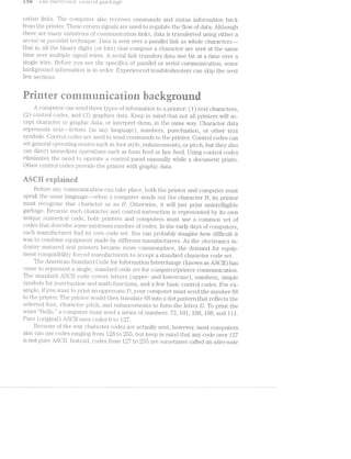 rue 1 ‘/ e1.¢~?ct.»"'oi2.‘z..tir (_‘.J(1NZ»-/.!'<.')Z.- iL)<ItC.?/‘i.ft!.;£]€
cation links. The computer‘ also receives conunand.s and status inforinatiori back
from the printer‘. These l‘€lL'l..ilf'lIl signais are used to regulate the flow of data. Although
there are maii.iy v‘a.i‘iatioiis of coinmuiiication liiiks, d.ata. is transferred using either
se‘2i""/ml or y'll)Ct.-'i"’(T{.-Z.l-GK; lI€Cl.“il.l.lQ_tl<'i‘.. lf>a.t.a. is sent over a parallel link as whole chai"acters--»
that is, all the binary cl.igi.'ts (_oi‘ bits) that compose a character are sent at the same
time over inultiple sigiial wires. .../-l senal link transfers data one bit at a tiine over a
single wire. Before you see the specil"ics of parallel or serial coininunication, some
backgroiind infoi.‘r.iia.‘tion is iii O."i‘Cl.€l§'. liiiperieiicecl troubleshooters can skip the next
few sections.
i-2%
5‘:
;%%¥ giﬁﬁs <5ﬁx sat’IE we as
I"“‘JW P../'1 ‘ atQ1?s 5""AVT‘_ 2»)-.11”,
we
Q’ 5
iwi iii ii‘
1 ruur eariuri grurid
A coniputer can send ee types ofinformation to a printer: (1) text characters,
(2) control codes, -and (3 “~“y;ihics data. Keep in mi.nd that not all. printers will ac-
cept character or gjrapl ’ "- "0 or i1iterpi‘et them, in the same way. Character data
represents teirt--le'ttei‘s (in any language), numbers, punctuation, or other text
symbols. Control codes are used to send coin.niands to the printer. Control codes can
set general operating modes such font style, enhancements, or pitch, but they also
can direct ininiedi.ate operations such as form feed or line feed. Using control codes
elirninates the need to opeciate control panel inanually while a docuinent prints.
Other control cod irovide the printer‘ with graphic data.U3 F2"-:4
{Ti@ihm-ii
Before any coi1;i‘u;uunication. can take place, both the printer and computer must
speak the same la1i,g‘uage--whei‘i coni_putei' sends out the character H, its printer
must i‘ecogiii2‘.e that Cll&?tl'23.Cl1€l‘ as an H. Otherwise, it Will just print unintelligible
garbage. Becaiise each cli.ai‘a.cter and control iiistruction is represeiited by its own
unique l§l.'tll§l.'l€l'lC£1i code, both printers and compi.itei‘s must use a common set of
codes that describe some ll‘lli“l.l.lll.'l.i1ill. number of codes. in the early days of computers,
each manufacturer hacl its own code set. You can probably imagine how dilTficul‘t it
was to ccunjbine eo_uu_;iii.ient made by dififerent .ma.n.ufa.cturers. As the electronics in-
dustry inatui‘ed and pl."il1lljers became more COll1l'il.O1‘l}§)l.ElC€, the demand for equip-
ment compatibility forced i.nanufa.cturers to accept a standard character code set.
The .anier‘icai.i S‘lZ&.l1Cl.El.ll‘Ci C»oc.le for infoi‘mati<3n interchange (known as ASCII) has
come to repi‘esent a single, standard code set for computer/printer conununication.
The st;ancai‘d ASCill code covers letters (upper- and lowercase), numloers, simple
symbols for pLl_i"iCl1ll23fl1lOlTl and math functions, and a few basic control codes. For ex-
ample, if you wa.i‘it to prin't an uppe;i.‘case D, your‘ computermust send the. number 68
to the printier. The prii.iter ‘woukl then lf.l'Z:l.l."l.Sl.€tl](';‘ into a dot pattern that reflects the
selected font, charact- pitch, and €i1l1£i.I‘lC({:Ei'll€l1l1S to form the letter D. To print the
word “Hello,” conipuiier must send a series ol'rui.mbe11‘s: 721, l0l, 108, 108, and ill.
Pure (origina.l) ASC-ll uses codes 0 to l2’7.
35§ecause of the way chara.cter codes are actually sent, however, most computers
also can use codes ranging from 128 to 255, but keep in mind that any code over 1.27
is not pure .aSCll. instead, codes from L12? to 955 are sometimes called an Ctl‘Z6’l"'l’?.6LZ‘€
,......;...,.
,_-53
1*-:
i.
 