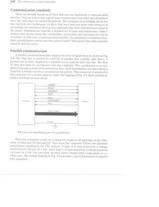 169 T/is 6l€OZT‘7*"O7‘Z?.i-C CO’l'Z.,l§’}"O[, pcic/irctge
Qoniinanicatien standiiitis
Th.ei'e are litei*ally hundreds of Ways that you can iniplenient a coniinunication
interface. You can believe that great many ve1'sion.s have been tried and abandoned
since the early days of coininei"cia.l printers. The evolution of technology favors the
best methods and techniques, so those that vvorla vvell and grovv with advances in
technology can sometimes develop into standaids that other inanufac't1ii'eii"s adopt in
the flll1Lli'€. Standai'ds aie basically a detailed set of rules and peiforinance Cl"l2lI‘EtC~
te1“ist1i.cs that clearly dei’ine the constniction, connection, and operation oi’ a cii"cuit
or syste1n--in this case, a coinniunication interface. By adopting an established sta.n-
dard, inanuii‘actu1‘ers can be Stll"@llllﬂfllpl‘l1l.l1€1‘l)l'&l.l1ClY will operate fine with coinpiitei"
brand X, and vice versa.
Pairallei eoinninnieatioii
A parallel coniniunication linlt l“€qLl.l.1'“€S tvvo sets oi’ signal vvires as shown in Fig.
9--i. One data line is needed for each bit of parallel data (usually eight lines). A
ground Wire is oiften supplied as a separate return path for each data line. The llovv
of data also must be cooi'dinated with the coni_pntei'. The coordination is accom-
plished through a series oi’ [ZCI/,}4ZC£S/)2/(zikp/£7V2/Q lines. Both liandshaking and data vviring is
routed to a l’einale COl1l1€?CtC)l" inounted on the printer. This connector is attached to
the coinput-e1:'ovei' ainnlticonductoi‘ cable. The diagiain of Fig. 9-5 shows parallel in-
terface hardiva.i'e in more detail.
_ ;l11itial_ize WA
Stmbe
l 9 T T “T T’
l i ~5rW1@1?@@<l it " it
%g_ Ei'i'o1{_W _ p
lg Select _ ﬁi
C3oinpul;ei' ‘Q c_t y_ A-‘C1'--.11‘i>~"’1§(1§i@, H__ P1"inte1'
- Bnsv
as
l
‘ l1 l
‘ DL'l‘1 Q bits ‘. A . _ .1 . L IL ,_>._‘ I
. 7 > i ‘ was ‘ l'=<i%“'-“-14v '--'">. ">-‘~?v."=H-' -1» -11:»‘4'~f=»=‘-»’imé¢’~~; win»».-,w:~".r-'=-,~ ‘Iv-Y 1-;v,=v~.>:1¢ -';».-:>,:-W-.. -1 ' ,-ml-‘= '.m J ~1'¢‘.:»‘v‘~-::~;m.7,:'s:i ,-‘ix 1- :v~;~r~_~>-.~' =1:w“.:~,-1 ,~.-.‘~i1, .
*1‘! I-='»":~'~'¢i'>w~.’-ills>:l%»-111:--??@"I1=s.‘ v»..~:>.a=1>lz'13it2i%2:~isi‘e “=t‘::~l,1.-:=~E-‘=i.';:i=:=1~‘¢>:z=m1»»w¢¢&>i5i:>x<1amrzll=. lvlzziltil v-i11i1‘=~=>.=:"~:I'£:»~w=
i
E11?“
Gi'ound
9-i Data and hanclsl‘ial<ing lines of a 1)El.I‘El.ll.€l poi't.
When the computer sends out a cha.1‘acte1', it places all eight bits of the chai'-
actei" on data line DO through D7. Data fi‘O].'l1 the computer‘ follovvs the standard
conventions established for TTL devices. A logic O is I’€pll'€S€l'lll€(1l by a voltage
level between 0.0 and +0.8 Vdc, and a logic l is 1'epi'esented by a voltage betvveen
+2.6 and +4.9 Vdc. You can easily ineasuie these voltages with a logic probe or os-
cilloscope. The timing diagram in Fig. 9-6 provides a good illustration of parallel
port operation.
 