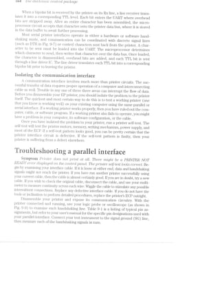 rue J '/ze e’?li(:3(.?Z§‘}‘O‘l‘Z/Zi-C C0'l‘2.»ﬁ‘i”‘OZl pcickrctge
Wl‘ie1i a bipolar bit is received by the printer on its RX line, a line receiver‘ trans-
lates it into a correspontling‘ TTL level. Each bit enters the UART where overhead
bits are stripped aiivay. After an entire character has been assembled, the micro~
processor circuit accepts that character onto the printer da.ta bus, where it is stored
in the data. buffer to await furtlier processing.
l/lost serial. pl'l§ll'lI.€lj‘ interfaces operate in either a hardware or software hand-
Sl'lE.tl{lllg mode, and communication caii be coordi.nated with discr‘ete signal. lines
(such as DTR in Fig. 9-'7) or control charactei‘s sent back from the printer. A char-
acter to be sent must be loaded into the UART. The microprocessor‘ determines
which character to send, then writes that character over the data bus. Once loaded,
the Cl.l8,l'Ei.Cl1€l.’ is disassembled, ov‘erhead bits are added, and each TTL bit is sent
tl1u‘ough a line driver lC. The line driver translates each TTL bit into a corresponding
bipolar bit prior to leaving the printer.
isnlaring the cernruuriieatiuii iriterfaee
conununication interface involves much more than printer circuits. The suc~
cessful transfer of data requires proper operation of a computer and interconnecting
cable as well. Trouble in any one of these three areas can interrupt the flow of data.
Before you disassembl.e your EP printer, you should isolate the problem to the printer
itself. The qiiicl<est and most certain way to do this is to test a working printer‘ (one
that you know is working well) on your existing coinputer using the same parallel or
serialinterface. lf a woi.‘l<ing printer works properly, then you have ruled out the com»
puter‘, cable, or softwa.re program. lf a VVOlj"l€l..l.'lg printer also fails to operate, you might
liaye a problem in your computer, its software configuration, or the cable.
Once you have isolated the problem to your printer, run a printer selfltest. The
self»-test wil.l test the printei.‘" motors, memory, writing mechanism, power supply, and
iiiost of the ESP. lf S<i~?ll3—l]€Sl1]3&lZl1@I‘ll.lOOl{S good, you can be pretty certain that the
pri.nter intei‘face circuit is defective. If the self-test pattern is faulty, then your
l3I'l1l.‘C€fi§" is su.ffei‘ing‘ fro1.n a defect elsewhere.
"ilrnuiesiiunrig a araiieiireriaee
dyiiiptein P‘i‘"2I'i“2,Zrer‘ does not ]9‘7""’Z'»?"'2,Z§ at all. Tlzere inighzt be ct PRINTER NOT
]%.EAl)Y cli'21spla;gecl on the £01?‘/.2/ti)‘/‘OZ pcmel. T/‘re p'7"’Zl’}‘7,-ﬁ6’?"" selfltest loo/rs crorrect. Be~
gin by €XEl.ll.lllllil,§§ your‘ .'rnter.face cable. lf it is loose at either end, data and handshaldng
signals might not reach the printer. lf you have run another printer successfully using
your curreiit cable, then the cable is almost certainly good. If you are in doubt, try a new
cable. lf you wish to check the origina.l cable, disconnect the cable, and use your multi-
meter to measure COl‘1flllll.Ult,V across each wire. Wiggle the cable to stimulate any possible
intermittent connections. Replace any defective interface cable. lf you do not have the
tools or inclination, to perfor.i.n detailed procedures, replace the printer’s ECP outright.
Disassemble your printer a.nd expose its communication circuitry. With the
jprinter connected and running, use your logic probe or oscilloscope (as shown in
Fig. 9-9) to €XEtllllll€ each li.anrlslial<iiig line. Table 9-1 is a listing of typical pin as~
signments, but refer to your users manual for the specific pin designations used with
your parallel interface. Connect your test instrument to the signal ground (SG) line,
then measure each of the handshaking signals in turn.
 