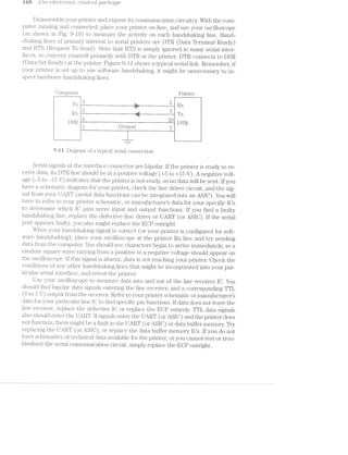 iea 11 '/are e£iecti2ri'c>/mic CIO"l‘Z=t‘7"O[- p(.fz.c/rage
Disassemble your pI‘l..I1’f<€I‘ and expose its communication circuitry. With the com-
puter iuniiiing and connected, place your printer on-line, and use your oscilloscope
(as shown in Fig. 9-10) to measure the activity on each handsha.l<ing line. Hand-
sliakiiig lines of pi'i.mary iiiterest to serial printers are DTR (Data Terminal Ready)
and RTFS (Request To Send). Note that RTS is simply ignored in many serial inter-
faces, so concern yourself primarily with DTR at the printer. DTR connects to DSR
(Data Set Ready) at the printer. l5‘i.gure 9-ll shows a typical serial link. Remember, if
your printer is set up to use software handshaking, it might be unnecessary to in-
spect hardwa.re lia.ndslral<ing lines.
Computer.‘ Printer
£
43
4
*2
'_I >/»
DOC/L‘
is his
L.2 C?DSH ' § DTR
7+" H 7 C-}i*oiincl 1 7 ,
L T‘ —--i-_----.................i___
9-il Dl£1O'1‘&11l of a. lZf]lCté§1l seria.l connection.O .. .
Serial signals at the interface connector bipolar. If the printer is ready to re-
ceive data, its DTR line should be at a positive voltage (+5 to +15 V). A negative volt-
age (-5 to -15 V) iiidicates that the printer is not ready, so no data will be sent. If you
have a schemati.c diagram for your printer, check the line driver circuit, and the sig-
nal from your Lilli-R7f (serial data functions can be integrated into an ASIO). You will
have to refer to your 1.'>rinter schematic, or manufactur'er"s data for your specific lCs
to Cl€l1€li'1.1li1.l.€ which lC pins serve input and output f=.1nc'tions. If you find a faulty
ll.&.I1ClSl1Eil{lif1g line, replace the defective line driver or UART (or ASIC). If the serial
port appears faulty, you also might replace the ECP outright
When your hanclshalung signal is correct (or your printer is configured for soft-
ware handsha.l<ing), place your oscilloscope at the printer RX line and try sending
data. from the computer. You should see characters begin to arrive immediately, so a
random square wave varying from a positive to a negative voltage should appear on
the oscilloscope. if this sigiial is absent, data is not reaching your prin.ter. Check the
conditions of any other han(;lsha.l<ing lines that might be incorporated into your par-
ticular serial interface, and retest the printer.
Use your oscilloscope to mea.sure data into and out of the line receiver IC. You
should find bipolar data signals entering the line receiver, and a corresponding TTL
(O to 5 Y) output from the receiver. Refer to your printer schematic or manufacturer’s
data for your particular line IC to find specific pin functions. If data does not leave the
line receiver, replace the defective lC or replace the ECP entirely. TTL data signals
also should enter the UTART. if signals enter the UART (or ASIC) and the printer does
not function, there might be fault in the. l-lART (or ASIC) or data buffer memory. Try
replacing the UAR.'l“ (or ASIC), or replace the data buffer memory lCs. lf you do not
have schenratics or technical data available for the printer, or you cannot test or trou-
bleshoot the serial conununication circuit, simply replace the ECP outright.
 