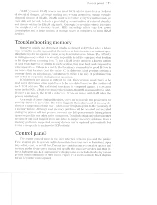 Co'2rz,tr'ol pcmeli i7i
DRA1li£/i (Clyi."i.El.li;1lC RAl~/.l) devices use small MOS cells to store data. in the foifni
oi’ electrical charges. Al;tl.iough reading and Writing oper'ations rernain virtually
identical to those or {:R../~'l/jlsj Dl§’tAl»%l1s inust be rei’i‘eshed every few 1i1l.l.l.llS@CiOliClS, or
their data will be lost. l~?.eiTresh is provided by a conibi.nation oi’ e>~:ternal circuitry
and circuits V-’llTl7lliii the DRAM chip itsel;i. r‘ilthoiigh the need for refresh increases
the cornplexity of a nieinory ci_rcuit, l/IOS technology oli'jl'ei's very low power
consuinption and large ainount of storage space as coinpared to most SRAl/l
devices.
v '.I
/"X3
"ireiihiesooririg
l/leinory is usually one of the inost relial -e sections oi’ an ECP, but when a failure
does occur, the results can rnafnil7est thein — — s lost characters, occasional oper-
ating hang-ups for no apparent reason, or up i'ron.t. initialization ilTa;i.lure. The dii’iiculty
in testing inernory is that it is virt.ually inipossible to tell for sure just Wlirat location
or bit the problem is coining froni. To test a it/~l/.l device properl.y, known pattern
oi’ data would have to be Written to each location, then read back and compared to
what Was Written. if there is a niatch, that location is assumed to be good. It there is
no match, that location (and the entire IC) is defective. Most printers peribrin a
rneinory check on initializa.tion. Untortunately, there is no Way oil? perlbrining this
sort oi" test in the printer during normal. operatioii.
ROM devices are alrnost as to iiiicultt to test. achlocation would have to be
read and a ch.ecl<.siiin value Wonl l'l.€lJV€ to be calculaited based on the contents of
each RON-i address. The calcullated cliecksinn is coinpared against a cliecksuni
value on the Pi.Ol/l. ll’ both checksuifn v"al.ues inaitch, the iR.Ol/i is assumed to be valid.
ll? there is no inallcli, the l§iOlx/i is cil.efecttive. fl?3.0l/its are tested With lr?;AM When the
printer is ii§1.ll}l231.l.l.Z€Cl.
As a result oi’ these testing dil’i”iculties, tliere are no specific test procedures for
ineniory circuits in part.icul.ai.1 This book suggest;s the I.‘€§]3l2EtC€i'Yl.€I1l'§ oi’ nieni.ory de-.
an (UL))--u-|-_-J<C3 Uz- ‘Q-7
QM,.._.._
vices on a syinjp'toniatic basis oiiily when otl;ier Syil1i§l.pllOl.'iLiS point to the possibility oi
a lil.€l'i}‘1OI'}” :t‘ai[lure. i‘-lthough niost 1i'i€i1‘iiOIii'y probl.enis will be detected and reported
during the printer‘ seliltesiz process, nieniory can tail spontaneously during p1f'.l1"il)€1“
operatioii just like ai'i;y other active coinfponent. Troubleshooting procedures in other
sections oi’ this book suggest i>vhei'e and iialieii to suspect. i11€1Ti10lj'yp};‘Ol)l.<-31118. When a
ineinory problem is suspectted, inei."n_ory devices can be replaced syst;eiiiai;ical.ly, but
it also is acceptable to replace the GPentii:'ely.
Qonirel pariei
The printer control. panel is the user li1'l1€i'l&C€ between you and the printer.
First, it allows you to operate certain iinniediate functions such as forni feed, paper
stray select, reset, or on/oil? line. Certain key conibinations let you alter options and
running inodes (your users manual Will specify the exact key strokes and their ef-
fect). indicators and LCD-alphanunieric clisplays also are included to display various
printer status conditions or error codes. Fl.g”Lill‘€ 9~l2 shows a sirnple block diagrani
for an EP printer control panel;
1
 