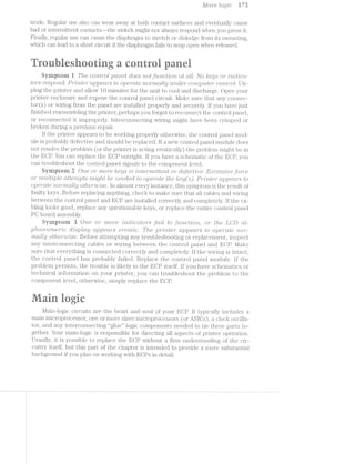 MCt-'Z§'7"'Z» logic ll 7%
trode. Regular use also can wear away at both. contact siiiiaces and eventually cause
bad or intern.iittent contacts—-the switch might not always respond when you press it.
Finally, regular use can cause the diaphragm to stretch or dislodge from its mounting,
which can lead to a short circuit ii’ the diaphragm fails to snap open when released.
we@
9% ‘*1 ~ - - $9 ‘ ' "s i-"ti 'r~ ' " I
§yrriptoni i The com";/'ol pd/hel does notj’m2.cz;21<;»'h at till. No /reg/s’ or 'zJhcl?jc:ci-
tors respomil. .Pr2I/r2rl2.lte*2'* c1.p,pe<:w"s to o].>emte ’7'ZiO7""l’l'Z(TL/lg 'tL’l'Z..CZ€’l" con/2;/Qn.iter c:o'2r'2t~r'ol.. Un-
plug the printer and allow 10 minutes for the unit to cool and discharge. Open your
printer enclosure and expose the control panel circuit. Mal<e sure that any connec-
tor(s) or wiring from the panel are installed properly and securely. it you have just
finished reassembling the printer, perhaps you forgot to reconnect the control panel,
or reconnected it improperly interconnecting wiring might have been crimped or
broken during a previous repair.
lithe printer appears to be working properly otherwiise, the control panel mod-
ule is probably defective and should be replaced. li new control panel module does
not resolve the problem (or the printer is acting erratically) the problem might be in
the ECP. You can replace the EGP outright. ll’ you have a scheniatic oi’ the ESP, you
can troubleshoot the control panel signals to the component level.
Syniptoni Tl O’l’2,€ or 7’7'Z-O"t"€ lreys /is ’.i"7"?.-l§63'7“’i7’2/ttﬁ€’?‘Z,l§ or cl-efecrtrzi/ire. E;ti:c:ess/rue fotrce
or "rmi.lt*zlpl-e (ttterhpts *2i'z'2lght "rteeoled. to operate the /<:ey(s). lD’l"’Z1-’}'2.l§€"}" o.ppeo;r*s to
opemte 7'2.-O’l""l7'2.Ctll@j othe*2i"z.t>’ise. In almost every instance, this syinptom is the result oi’
faulty keys. Before replacing anything, check to lTlEtl<€ sure that all cables and wiring
between the control panel and ECP are installed correctly and cori.ipletely. lit‘ the ca-
bling looks good, replace any questionable keys, or replace the entire control panel
PG board assembly.
Syinptoni 3 One or 'mo1"e /mcZ."zIcrtz.itors fa./ill. to fu/1’2.ctrzlo/22., or the LCD cil-
pliar.-ii/mhe"rte cl/zisplcty osppecrrs e'i"ro.t1lc. The p1'*’2Lhter (ILp]36’Ct/F8 to operate "hor-
'l"l“2,(Il.'l-lit] Olftl/€’}*"'2.»U’Z5€. Before attempting any troubleshootirig or replacement, inspect
any interconnecting cables or wiring between the control panel and l/lake
sure that everything is connected correctly and compl.etely. ll’ the wiring is iintact,
the control panel has probably tailed. Replace the control panel module. ll’ the
problem persists, the trouble is likely in the EGP itself. ll’ you have schematics or
technical information on your printer, you can troubleshoot the pi'oblem to the
component level, otherwise, simply replace the ECP.
-' ,!;s, @ Q
. ,;=. .,.. ,, _
l/lain-logic circuits are the heart and soul oi’ your BOP. it typica.l.ly includes a
mainmicroprocessor, one or more slave microprocessors (or ASlGs), a clock oscilla-
tor, and any interconnecting “glue” logic components needed to tie these parts to-
gether. Your main-logic is responsible for directing all aspects oi? printer operation.
Usually, it is possible to replace the ECP without a firin undei'standing of the cir-
cuitry itselt, but this part oi’ the chapter is intended to provide a more substantial
background it you plan on wofrking with ECPs in detail.
 