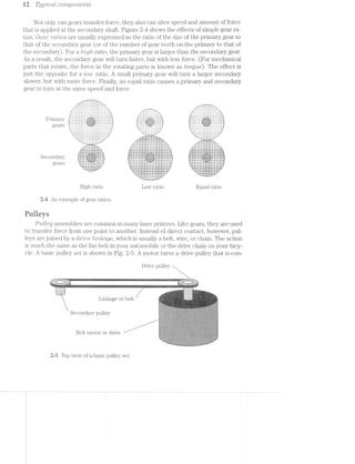 aw-1 i-Q T1Zj]3’Z»C?CLl1 CO'l"7’LpO7‘?,€7‘ZilfS
Not only can gears transfer force, they also can alter speed and amount of force
that is applied at the secondary shaft. Figure 2-4 shows the effects of simple gear ra-
tios. Gecrr ?"CtlL~’ZO8 are usually expressed as the ratio of the size of the primary gear to
that of the secondary gear (or of the number of gear teeth on the primary to that of
the secondary). For a Zirigli ratio, the primary gear is larger than the secondary gear.
As a result, the secondary gear will turn faster, but with less force. (For mechanical
parts that rotate, the force in the rotating parts is known as torqrue). The effect is
just the opposite for a low ratio. A small primary gear will turn a larger secondary
slower, but with more force. Finally, an equal ratio causes a primary and secondary
gear to turn at the same speed and force.
_‘m"‘~ ~ ~ ~'~ I |T‘-Ir
_.v‘. .’,'/"»'.'.'.'v'.'. -"2--_
. a .'.-‘I-.>'1-.‘-I>‘--.'4‘u “-17-I'T'I'~.
-- ' .-An:.j.:.j.:.:.:.:.:.:.j.:.::;.
......_.. ..-_ .-"<...........-...‘|-»_
...i, ‘H-»--¢.w_
In‘,','_' '_'_','_'_'_'_'_'_'_‘_'_'_'_'_‘_‘,'_‘_'_'_'(‘ :‘_"_'_'_'_'_‘_'_'_'_'_ 1"_ '_'_‘_'_'_‘_'_'_'_'_'_',‘_'_‘_'_‘,";
lL'>'-'. '¢'¢'v‘iA.'.v__»’-_.'.'.'_'.'~'.'.'.'.'.'.'~l .'-_-_.'.'-'.'.'.'.'.__ ‘I. . . . . . . I . . . - - . . . a . . .l.
-'-'-'-'. - - . . -‘J.'.‘.‘i'>’.‘.'.‘.'.'.‘.‘.‘.‘.'.'.'.'.'.'. ' . ‘ ‘ ' '.‘.'.‘.‘.‘.'.'.'.'.‘.‘.‘.‘.'.'.‘.'.'.‘.'.'.'.'.'.'L...-~----~-----»v>....i.». 5 " "" I l I
‘K
J".'.‘.‘.'.'.'.‘.‘.'.'.‘.'-‘-'-'.'.", |J.‘-'-‘-'.'.‘.'.‘.'.‘-'-'-3'.‘-'-‘.‘-'-'-‘.'.'.|‘,_._.‘._._.'._.'._._._-_-‘-_-_-_-_.|. -‘._-_-_-_-'._._._,,,_._._._._.|._.‘.___._._._._._.
5 5 8gens riiiiii§§§i§§§i§i§i§§§§iE§E;1"?iii*§l?*§‘i'§:§5§%§i§iii?§?§?§?ii§3i¥§::,1 ts:;:2:s:1:z:zi%as§:z:2:z:z:z:§;;.l '¢%;5z5;§z553232?;i§%1£Z‘??%ffi‘§':z5£552?532252523251
i;;E1_Z;E' ' ';Z;E;Z;1;E;E;E;E;E;E;Z;E;E;E;E;E;E;' ' ' ' ' ' 5;; ~-:.£.;_E;E;E;E;E;E§E;£;§§E;E;E;E;§:;;l-’ ‘-E,-E;E;E;E;E55;§;E;E;E;§;E;E;E;E;E;E;E;E;E;E;§-,2-'l‘. .. . . ._:‘:_:|:_:_:_:_:’:_:|:‘. . . . -._:J._._._.‘._.‘.'._._._._,." ‘q . . - . , , 1 » . . . . . - , . ~ - . | - ,'
... . . . . . . . .. 1' =.=;-:-:-:-:4-:~:-:-:-:-:-:-:~:-:-:-:-:-:;-1
‘u Z-I~I~I-I'1~I~I-I-I~Z-I '"-."~:-:-:-:-:-:-:-:-:~:-:-:~:-:-L»*"
.‘.'.'.‘.'.‘.‘.‘.'.'.‘. .-ufiiiliiiiiliiiiiIlliiiiliiiiiiiiﬂiffr. "—‘_Z ' ‘ ' '_‘—"
. . . Y . . . . . . . . . . . . - .r -..".""~.......|.............,...... _--h'hhh-
-.‘.‘.'.'.'.'.‘.'.'.‘.'.‘_‘.‘.'.'.' f‘ I11311132111111!Iiliilliiiiliiiililiif 4-1"‘...ZI12Z1ZZZZZ31.'.“".r.
"‘-‘ ‘-‘-‘.‘.'.'.'.'.'.‘.‘ '._"' 1illiiiiiiliiﬁfiiiiiiiliiliiiiiiﬁliiiiii A ..-Ifli12III2I22IZ2ZZZ2ZZZiIIIT7_
d-_,_ - . . . . . - .1» .......-..................... _..|......H.......................»_
..v€‘!‘?f‘9f'.'i-_ -:'::::::::::::::::::::::::::::¢::::::::‘:~.
n..." 111211:§I1:ZZIZZ1ZIZ:II:II§1Z I‘;
I111 IIZIZII§ZIIZZZZ1IZZZIIZ1Il1Z. III‘.
B-In niuwvblnvvvulltcitiiivvlllllt uni
.-..
" ::::::::::::::::::::::::::::: “>
J.-ftitittti:!::1::::::?1-.L I1“... ......::::::::::::::::::::::::::::: ...-..I!-k
..:t$:::::::::::::::t::::::.» .:::::: ::::::::::::::::::::::::::::::::::: ::::::::_
JillIIIIZZZllillﬁiliiiiiiiiiilh, EZZIIIII PZZZIIIIIHIZZZZIZIZIIliliiiiiiiiii :::::::::5 tn.“ "nu.|.n..."--...»-..||-4 --"I
£11172!1111121223!22331521222225} 251212ii......ZiI2I2Zl2£22ZIli:I22Z1I121222221122“-i.liiiiliiii ‘$151322IZZZZIIZIHI53111112325313:Iiliiﬁilillf
-45555555Eiiiiiiiiii§§§§§§§§§§§§§§§§§?- 22:17:::::::::::":::::t:::::t:"":::::'::":":""::::'::'::": 3:31““:=“:::":::“=:::=:=::“::::::“"=:::::
-==============.~, gi;;;;;;§22212;2;;;§;;§;l};;;I'1I.i.iII'I;;;;;;;;;;;§;;;;;;;;;;;;;;;i; fzaszzsziaaasass;azzsizzaieisszzsaaiaaasaaazzzzaaig
‘=="""*‘=“--i‘=‘I‘I‘EE=:-.'EEEEE5EEE=EE= -ZEEEEEEEEEEEESZEEZEEEEEEEE‘-:=E5?§E5E5E5E5i=--'EEHEEEEEEEEEEEEEEEEESEEEZ: 555555555!EEE535EEEZ"=5E3?E55?=55E==5E"EEEEEEEEEEEEEEEEEEEE:
Secondary .. .;,;.;;.;,;i;.;._.~ :::::::::::::::::::::f:f:§:§:1.'§:§:§:1'§:§:::::::::::::::::::::
I1 1222112211Uiliiiillliiilil. "5-?-I-Z'i'1<' JZZZZIIIIIZZZZZZZI2HIIIII? ‘““""""‘""“"“""“" “""""““““““"
6
gears 5555555EEEEEEEEEEEEEEEEEEEEEEEmiEEEEEEEEEEEEEEEEEEEEEEEE552355 'i,§35555555?515555?555555==---1============¢===========
» EgiéiiiiiiiiiiiEEEEEEEEEEEEEEEEEEEEEEEEEE55E"""555S5EEEEiEiii}? aaszs sisszazsaazsazszszsaaaazaaassszzaaazasii
""IJ_LLiii1€!3ﬁ_1-I" ‘H21! lZZIIIZZZZZIIZIZZIHiiliiiiiiiiiiil 112221? 32212212:23222212122223:{HZ:llllZZZ_Z*"
'_"" ‘$31 1ZiiiiiiiilifllliiiHiiilliiiiiiili Sill?‘ 'Z!iZII;Zi32122222322211!11122212227-‘
"‘......ltiiiiiiiiiiitittiHIH21:2I:t:2Z£!....."'Y "£12111!11111211131123?!!I3ILL""
=1=sss2zszzassaassassszsss==ezsae2:==sss===z2= ~=1===============s===‘-F’
‘vsisszsas2222222222222222222222222222?’ ““~------"'
*--nggzsszsszsszassazssegizwr—¢u'-------u.|.-P
High ratio Low ratio Equal ratio
2-4 An example of gear ratios.
Fuiieys
Pulley assemblies are common in many laser printers. Like gears, they are used
to transfer force from one point to another. Instead of direct contact, however, pul-
leys are joined by a CIZ'7""Z'/U6 Z/miactge, which is usually a belt, wire, or chain. The action
is much the same as the fan belt in your automobile or the drive chain on your bicy-
cle. A basic pulley set is shown in Fig. 2-5. A motor turns a drive pulley that is con-
Drive pulley
---‘ﬂ1'---------- ""‘ “ i i Hy: r>_f‘|:,=rs~,i:v<= .........rrn_
_;-$55: : ‘-*'~‘*‘”""‘-""“‘“ ‘ L ‘= ’ * “- -A-7’ ::::;_:.'.v-M-M.:.I_;::::?n
...2.-1 1:11:27‘ 222152] $111322
.mm._1_m“__.._.;::::...1 ::::f:mmmE::::
. . .. "'...i.~i.»-ms--I?i”‘
:1.<i.~ s-,;-ii; -‘<t'i'~~‘:"‘.'-!'il=‘':!- - -' - -' -' ~-»-_=z.»".i.'<;-1i>.r..~mi-==.ia@-1..-.'===i<w.~‘.. i..-4 ,'-.:-.=:i~~i-i ',":A‘ :1 i-we-..>= 4' _ ./.i.~'-.w:'=i.~i.-*~~: .-,1‘~1z.$l.id-7-tin‘ i‘ .-.2;--=:*.,.@,{.;,;,,m.,.;<W.ii-.i-m,<i,l;,i,.&t5,.i,u~i . . . . _. . ‘§‘‘$‘5“I"'<'*‘i~‘‘HI-w$"‘ vi...->.<
-'_.-‘_.-’_.-‘_.>'_~~’, .-".-".-".-".-".-‘
-‘.-‘.-'.-‘.-' . -,.».< 1"" 1'-"-‘-"_-'--'r..i=
7t3r1.)§~'ii.'T.-‘>"7."';~$~'w.‘>21! - -' ~- -' =~+:-ii E‘@'<v==1‘$~ii:i:*‘i*‘-t-iismiireeiA J_ X‘, . ,. ; )8 l t (‘
. -1.1.» .-,.=,=,-». -‘l‘,+wJ,‘I-‘q.’-¢[',:) ,‘.‘5-N5w.:~»:.;=i.», l'=.‘-'.“:‘;i‘;‘,*.l‘.¢.:“Z?"r‘~.~‘.'.', :=:»>i- ‘is;¥:;'?;i’
' " '--:-:-:-:;. Fl~';=‘.1i!‘.i='1‘-I.'*i'~I‘~l*.‘-=.‘I-"3'%~%ft~£?*§i?‘13'~§"a‘t~t5 Ehi55'>‘3liF%i‘I§{lif51;iQ¥" -:;>,:»~
;:;:-:~:-:-:~:-, ~-wt r=3;-‘.r.<=2:- ' - -:='-“>-:-'
|-.<I:¢:¢:i.,>§.kI.=.-.~_,-_3.3.5.3».-._-.g.1.;:-3.-4;». 5_._._-_._ ‘~“‘“=‘¢':‘.J';=~;~1;}§}:1§E,LEjeﬂfi";jEfJ.§f.§'i$4'L'~£3131“’" -.-.g.g._.~.-.1._ 5.3.1.
:§:1:1:?:71<:§:1:1:~3:$:ﬁ-:7:=$:1:$:¥:»:¥:1:1:-:-:~:-.-:;.- .<.;.;.;.;.~._.;.¢.;.-..;:¢:;:-.-11:53:15:§:$:!.'§‘-E§:1:1:§E'$:§:§$:§$ﬁ¥:§:E
'1i1‘¢§?=1§=:51E1§1i¢?‘¢'=§=513535€¢§1’1§=i1‘=E=§$‘=51E=ﬁ§$=:I:"=:€¢'1$545515?=3'=‘=:1i5?i5<.‘=ii¢:=*315¢$:=‘¢$5¥*~:1€1"¥*:"‘i~*'1?'.D1 _ , -:1:§;;$-:-:-:9:->:~:-£3:-:-$:~:;:~::-Q-:-ii:-1-:»:7:-:-:-:-:-$:-:3‘>:-:lE-:-:~:-:»:-:~$_:5:»5:-:~5:»:€:»:-:?>:-t-:-:1:-:-15:-:i:;$ﬁ~§1:$:-:1:-
tll T Q I i:-:-:-2:121:12!:1:1'1:1:21:1:!:¢:¢:4§;1:t;:I¢$:!:2=:k!§:1:121:-'¢:1:I:i:1:!:¥~¢:1:1:5:‘<-:§:!:1:1:5:?:¢t¢:§F:1$:=:=:1:f:i:E;F:1:1:-:?:1§$:3§:F:3:1:=
‘~— 1- ' 7:¥:5:1$1!:L¢:5$'$:5.'¢:=:1:"=:!:¥:-:§:¥:-:31:-:*9'1:36:!:5:7*$:5:$;l:1:¢:3§1:5:3:Z~.'-:%i'.5:7:i:¥:5:¥:7:5‘t¥;5:4:-:5'~.3:1:5$'5:1.-$'».1:*E¢:¥1 IJ.‘.*>.'.'.'-'-'/~'.’~'.'-'-E‘>'-xi‘?>"'-'.¢'$‘-'1'{~‘:'|'|::‘.')-(IR:-"'»'|‘|'-‘¢ 1'|)‘w'-‘v‘I(-ffb'|Q>'-'¢':‘>'J"gB_',}j):’|’-‘:'-'<:
-::-2-: .~:<-=-:-:-:-:;:-:-:~:;:~:-:;,-.;:-.':;:+:-:5~.-:-::;:-.‘:-:;; :-‘-:-.»:~.~:;:<=:-:~:<~:;.~:~:;:~:~:-/.-;_.-'».~:':-:-:-:-:<. ' .».-.-2:;-:¢:¢»
3:1:1:3:>.1:1;¢:1:?:15>:¥:!:=:-:1:1:-:1:-11:1"-12$:-<:=:51:-:1:1:1:-rikii'1:R:1:-:i:1:!:¢:21:-11:1:-z1<1'1'¢:=:-5§i:¢:i:*1:>"-:1:1:1:1:1'1:<5:5:=:1:
1:1$:1:1'¢11:?:1:=:F:i¢:1$:?:1$:1:=§2;$:1$$:55:?:=§:1:'§}:i:l$:RF:€i:$:I:5:1:¢:=:1$:i:$$:1$§$5:1:i:=:_>}:i§1*i3':=:l:i:§:I:$:i:I:I'¢:¢‘3:11;:§:§§:§:§:§ﬁ:i:§:§:1:f:1 ::§'-:!:».I:§'I~i>j!§:I:1:1$§.;:~:§:1:§:5§Z:tI:izithgI:3:75:5'22?2&5!-¢§§:I:i'5t5:-:2???1:16-:1:-:55:7:23?’ 17-"J v$_,<__§.;_ ﬁx. .’... $_:~..;.. . ;. .7_.. .,;. .;._.’ ..._,. ..,.
NV
> 5- :
.. ... . . --. _<,..§,..,,r.. - .. ..--- J. . IIOI .~...,... ._..-_..,.~. ....
-1»?-!~Z-I-1-1-1-. .-I-Z '.*1~.'I~.~1'I 11"‘-.-‘-1-.-.03141'?~.7'§'I1.'1~.>fIC'1PI'I~Z~_~I~ -I~§.C'.vI~III*f~f» 51" 1- .-'2.~I~.€1I~ ~I-Z~.~'I*"651
121:1:1:15:12?‘52355:!$:3:?:3:=:l:1E1:E3:3:1:=$'1:1'!:!:1:kI:5<:>:i'?<:i:1":¢:i‘1:$:1'i$1:=:P.-.-$:1'§*1:1:I'?'1'1:1:1'!51:2‘-311219121:~.;.;.~.-.;.-.-:;~.-.-.;;.-.-.-.-.;~.;.-.».4».».~.~>.»>.-.-.'.?:-_-.-g:-.-+‘¢.-_~*.;.».;.<;._.-.;.;§.;.;-.-:;.;:-.-.c-:¢-,,~:§~:~.-.-.;.~;.-.~».
:-,-.-:-zi.-:-:».-'-'-'~:~.-i~:~:~"-:-.->'».-:~:-:-:~;-:-:-:-:-§:-:~>.-:->'-:~.-“-'--:-:-:».-:-.»:-.--:-.-.~:-.-.-:~>¢.-:->:-:-:-'-.-:-.->'-:-:¢.~:-.-:+:-5:5;:;:;:;q:;:;:§:§t5:;:;:~:;:-$:;:;g:!:;§:;:;:»:;:-:~:->:i.;:~q:;:;:;$:1:~:§§:-:;:-i;g:-Q:;:§>:-:;>:-:->:~:-:;g:;>:-:;:§,‘-:r.§:-:§:-.;;:¢:;:io-'
i.~u.-J.v.~.-.-.~.'1'.~.C-.'l~b.'.-.€>.-.v<+.-C-!'Z<~?¢:,;.-,.-.;.-.-.-. -:'.-§.-./.-.-,-.;:-i~.<;;-it-:-:53 -¢>-.-z-
~1*;:!$:;I:I{:I:>$:1:¥1:5:523:13?13:31:33¢:1:¥:5:1:33:-:1:!:7:-:?§§:Y:Z$'?:Tx?21:15::{:=:1:-:1:~$$:-:~.!?~‘:-§:~é$:-:1:~:?:=:1:1?§'~:Y:§:;:F
- . E-:1:-$:z'¢1::1:=$:2:1:=:7:-Q1.-:1:?<'-'2-:-:1:l:I:?:1:?5:i:=:I:1:i:i*1:-:1:1:1:$-'t1:?:1:I:1‘7'1:i:-;I:1:>':&>l:i:l:I:E<;1:i:I:I:I'1:1:;¢'I:5¢t>¢<:lB it - t . ., -1 ., _ -:~:->:;3>:~.-:-;—>.~;-;;:-$:;5;:-2:§1*.t-:1:1:-:-:-:~:$-:~:-:~;;:-:-§<->1;::;;@-$.21:-g:-:-1-:_§E-:-ﬂ§;:5-:->.;;;-:~;-:1;¢:-.-§;-:5§:€--
Q Q 7 € :;:;:1:;._:;§:;:;:;::;:;:_.;:-:;. ;:_-:-1:3:-1-:5-:;=:;.-:;~:5;.;:-:_ ;'~:-:;.;:-. .- -' 55;: ;:-:~:.-1-1;: - -:-';:;:-.;:_' -1.;
1 -' H1O O1 OI (- 1 1 1-Zr-=-rs-I-as-=s<-13¢?-1~=¥=~2#=5:i=§=;ri=§=;s=&as?Ea=s‘F$3>M=§=E=§=5'==-==$,;5ﬁ$§§52==£¢-$§1ia<~a-:-:-.;:-r-.-:;:- .-.~,w.w>:;:--.1:-:~:4».-N.-,.-.b¢-> ,:_4~.-.-.-2-.-,;:»'»:¢>,.-.~>.
1:?:1:-:1$:1>:5§§5:1:!:?:5:k1':=:~:1:=:i:>:?:-:¢:=:7-¢-1:1~:5:1:I:I:-ﬁtI:1:I:i<:-:Ii¢-I:1:I:I'=:i:I'?'1$:¢:i:<:I:¢<'1:-$"3:=$:>5:1'-:§:=:?;2¥:>2¥:~)1-52-1-Z-I-2-_~I-'-5'2-2&3-E2-I-1»:16-I-Z4-56%-5?:-2-2+:-I-1-:1I/-5:Q~2~3-:5!-t~'~!3‘-2-2553!-'-:-'-t-:-45‘-'-"t-‘o‘5'-'i'- -'-r-'2'-I*-'
--.-.'.'.'.r.' ":1: -4 i‘-.-.1.-.'.*.~.*.~ '.- - *.'.-.'.~.~.~.-.-.~.~.~.'.+.~.'_' -.-..~ '2‘.-;.'.-.-:)-'I~.'.0.-"2~C- "-.-Z"-;<;I'2I‘~1-‘<1-1-‘
g"-2'5:1:1:231:1:'cI?I{:€1:=:¥:Z$$:i:i§$:1iI_;'1:;‘;i:1£5:1:I:1:§§¢-i:33:1:l$2$;k1§I$§ritlzititk?:3:§:?:k3Z1:%¢?1§1at=_9$;'-:=$§~'?';;?'>‘ '-‘r-'-‘H-'-'-'4'-'1'-‘rs U‘!-Y In o'| .'.'(.'~'r.'.'- 7'). r.'ﬁ'.'. (Ag. -'.'.;..'.'.'.'.', .'.' '.':§.'.'.'.,“- QPIQ“ '»
"1,’ ‘ ‘>'¢'» '<'~'-'¢'-'¢'-‘>‘-'~'>‘~'-3‘ '.' '- I '¢'.‘>'v‘-‘f ‘.'.'-'-H . -'-‘A .‘»'.'.'.‘- .'.'-'.¢.' I-2‘. .'-' .'I J"-,§...>._,......_.,.....».»-3'..r....._...a...._................-..........-3;.
'*‘ "-">1:1:15:12-:-:=:1:1:¢:1'1:1:21"1:1:1:I:1:1:4‘-$:l:>:1:1"1>:1F'¥'='1F:?$$:='=:=t1:1:=:=:='=:35?"
"=;2r<:=-is£21=$#=rs===r%=1=a;‘2E:=z==$rE>k¢z-g=fe=:»:+'-4*-»**....,,,,..... ., .,,,,i..-,--
2-5 Top view of a basic pulley set.
 