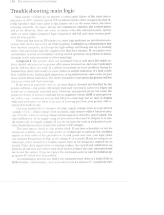 i rs T/re 8£696?l5‘l"C)'i“Z.r'Z1C co'ii2..t~iil*oZ. jj)(j‘£»-£1?/L{_Z(Ti.;(]<i?
i}%e?
<1e
‘ewe
@
is egic> _ ‘L.-
l/lost priiiter trouljiles do not invol. he ca.'tastrophic failure of the main. micro-
processor or instead, tyipica.l. ECP problems involve other components that di-
rectly interface Wfiilj-ll. other pai*ts of the printer such as the main motor, the laser/
scacnning asseiiibly, the paper picldip a.nd registration cl.utches, the control panel,
and so on. l%l<n»veivei.", there are some occa.sions when the microprocessor‘, system
clocl<, or other hi.ghlly integrated. logic component will fail and cause serious prob-
lems for your printer.
Wlieii you first turn an Eli‘ printer on, nrain logic performs an initialization pro-
cedure that checlcs and clears all l?tal/fl locations, establishes a communication link
vvith the host computer, and brings the high-voltage and fusing unit up to Working
levels. This procedure tFypical.ly requires less than tvvo minutes. lf the printer does
not in.i.tialize, or must be reinitialized during normal operation., the problem is almost
certainly in the microprocessor or other main logic.
dyirrptern Ii T/re p‘l"Z/72-l'€'2" (foes not /2312./iii;/zialrivcfefro/m ct cold std/rt. No visible ac-
tivity should tal.<e place in the printer after power is turned on, but power indicators
ar- lit. Self-test does not WOi‘l{. lf a printer encounters an error condition during its
' ' ' .lization, there ivill usually be some visible or audible indication of a fault condi-
tion. .#iicli.‘l:>jl.e tones, flashing light sequences, or an alphanumeric error codes are just
some typical. jfai.liui"e lilCll.Ci.i.lI.-C)i‘S. Tlie user’s manual for your particular printer Will list
any error codes and tlieir meanings.
lf the error is espected-----that is, an error“ that is checked and handled by the
printer soiftvxvl-*ai'e~t.lie 13l‘l.l"i’l1€l‘Will. simply" vva.it until the error is corrected. Paper out
errors (ZOl"ll.lll.Olll.l_}? e;s:pec“tecil. error. .l§ljovvevei*, unexpected errors can cause the
printer to freeze or behave -1i'rat.i<11al.ly for’ no appai;‘ei.it reason. P.Ol/l or microproces-
sor defects are considered 'l.'ljil.€i§~.’_'p€3C“l1-6d failures--ma.iin logic has no Way of dealing
"vvitli such probl.ems---so itihere is no ‘F%"‘£:if_,>' of l<iiovvii;ig just how your printer will re-
spond (if it vvoi'l<s rill).
i--"‘l—-'ﬁ l---4
FD (3 ?_"‘
(fl-Use your illllll1l.jll'l.iE3lL€ll‘ o measuiie the logic supply voltage levels in your printer
(usiia.ll.y ”?clc:l). if t.his voliiage is lrjiw or absent, logic devices will. not function prop-
erly (if at all). fl<in.v or l'i.'ilf3Sil'l. voilftz;i.ge oiitput suggests a defective power‘ supply. You
can t.iioubleshoot iihe dc siipp.ly using the plT‘OC€Cl.ll.lI‘("ZS discussed in chapter 6, or sim-
ply repla.cie the dc Stl1j>§_3l.}" outrigliit. if you do not have the tools or inclination to per-
form detailed proce(lures, .i*epIlac:e the 1.;>;riniter*’s EGP outi;iglit..
The Tll€Xfl1 area to checlr is your sysiiem ClOCl"'.. if you have schemaitics or test in-
striimenjts availa.bl.e, use your logic probe or oscilloscope to measure the oscillator
signal.s on both sides of the pieaoelectric crystal (inzéilre sure that your logic probe
can l7I.l€‘.€iSl.l1.'<E‘. freqi;ien.cies as high the rating of the crystal‘). lf you are using an os-
cilloscope, there should be a roughly S(.]_'l.'l.Z:1.lf’€ vvave a.t the frequency marlred on the
crystal. lf the clock signal is .lo.=v or missing, replace the crystal arid stabilization ca-
pacitors. lf this does not restore your clock source, replace the main microprocessor
and retest the printer. lf you do replace the microprocessor, be sure to install an ap-
propriate l<§i socl.<;et (if possible).
em in.it.ializalf.ion process can stall if‘ the mi.crop;rocessor detects a faulty R.Al/l or
P.Ol/l location. Unjfortunately, there is no vvay to checlr a memory lC completely With-
,-_._
 