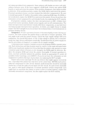 TF2/'o'u,bles/zooit/mg mama logic i77
out using specialized test equipment. Some printers will display an error code indi—
eating a memory error. ll’ the error suggests a RAM fault, remove any option RAl/l
boards or cards and retest the printer. lf the problem disappears, that option module
is defective. ll’ the problem persists, replace the RAl/l chip (s) and retest the printer.
If normal operation returns, you have isolated the defective component(s). Be sure
to install appropriate lC holders (if possible) when replacing RAM chips. If a ROM er~
ror is indicated, replace the ROM lC(s) and retest the printer. lf you do not have the
schematics or test equipment for such detailed Work, try replacing the ECP entirely.
ll‘ symptoms continue, replace the slave microprocessor or ASIG. A failure here
can prevent motor operation, disable sensor signals, and cut off communication. The
main microprocessor must interact closely with these components, so any iault here
can hang up main microprocessor operation. As before, you might choose to simply
replace the ECP outright if you do not have the technical data or test instruments to
perform detailed checks.
Syinptoin Z P'l"’Z1’l'Z-lj€'7"’ operot'Zonﬁ/‘oezes or becomes /oz./2l_g/zly ew/'ctt?§c cl'z,m"?l~ng op-
€'l"'CtZ.T’?lO’i”Zi. You must activate the printer from a cold start to restore operation. Self~
test might Work until the printer freezes. Check the logic supply voltage With your
multimeter. You should find about +5 Vdc. lf this voltage is absent, low or intermit~
tently low, logic devices Will behave erratically. Troubleshoot the dc power supply us-
ing the procedures of chapter 6, or replace the dc supply outright.
A lTtlCl‘Op1j‘OC€SSOI‘ requires constant access to its program ROM to operate prop-
erly. Each instruction and data location must be correct, or the main microprocessor
will become hopelessly misdirected. If you find that the printer only operates to some
consistent point where it freezes or acts strangely, the ROM might be defective. Re-
place the program R.Ol/l and retest the printer thoroughly. If normal operation re-
turns, you have probably isolated the problem. lnstall an appropriate IC socket (if
possible) before inserting a nevv ROM IC. ll’ you do not have the schematics or test
equipment to perforin this type of procedure, try replacing the ECP outright.
lnspect all of your main-logic lCs for any devices that might appear excessively
hot--especially if the printer has only been on for a short time. NEVER touch poten-
tially hot components in a live circuit. Instead, smell around the circuit for unusually
heated air, or hold the palm oil’ your hand over the circuit. If a part seems unusually
hot, spray it with liquid i'ei'rigerant. ll’ normal operation returns temporarily (you
might have to reactivate the printer or press a reset or on-line button), replace the
thermally intermittent component. You also might replace the ECP entirely.
 