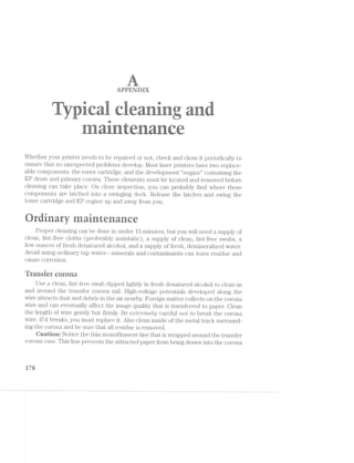 it
.< six};
.=
...* .. .. i>iz~,,,
arrrznnnr
L V l _‘ ,,.IL.l
M i-.. ., “-‘-.‘9. '"F1~_ ..a..ﬂ Q
l lliii -‘i»i;<- "L§“ . i.~..;a;,~. .1 ' -~>v i‘ ‘vs 4 v- "-at ...< 4». , ..<=.. -.=' "" i <:-.~i.~‘=.>.» " reﬁt
u’i» Fla
--.1=:- .'<'1.i wi 1-S-7 as '= .n ~L‘v :1" ,;" , ;.»- . -2‘ J; .- wt ‘-“ “'- 6".-‘i ='..a 3:»-
‘iia; -»~:.i .<i=1‘i~ ‘re an .1,-22 .i11=- an in ta, i. re 5"‘ as 4=i=.-E str-<'<>u=* ~§'=' 1-'='~ it-"i ‘-9*‘ -ism 24'»! --ii in-l.~ 'n?;g .7 We V».-ii ;-iih raw in/- an-~ law §==..-, .- —.~$;~'1 cw. ‘am! E»w.- "1;/.~‘.§§Lsr,_..-- . -as-. ..=<ii:. ..->
11¢ - i. "R .1“
. . -i _ . ., E 1.-J _,--at-,,,., ' _ ._ i "-rm .. H. --" .
M <52 -=1‘ ' tvia. =i».»‘.< mr~.,= i"-’-;<' ,,‘<s ii», mi .-'-ea, ;~':,.¢- ‘g=:'-' :~ . _ gist...» U n . ~iv.< -  'u {>"‘(4 il7~-.- 2-v----'~<~ I =a-» -‘  9;‘. ti.-~,. J; - 1. .1~(<.~.»~ -Mi kw W5? i ”-‘-'s’~ Mr. >‘< M"? 4;-Ev it 'A§ i W-.-;~ -1'-~ ..§!.- :76 <i:'/l
iirhi
Whether your printer needs to be repaired or not, check and clean it periodically to
ensure that no unexpected problems develop. l/lost laser printers have two replace-
able components: the toner cartiidge, and the development “engine” containing the
EP drum and primary corona. These elements must be located and removed before
cleaning can take place. On close inspection, you can probably find Where these
components are latched into a svviiiging deck. Release the latches and svving the
toner cartridge and EP engine up and away from you.
'4-
“9 ®
»‘ 12' - 1; '?‘ 2'.’ . ' ‘E Dh
Proper cleaning can be done in under 15 minutes, but you Will need a supply of
clean, lint-free cloths (preferably antistatic), a supply of clean, lint-free svvabs, a
few ounces of fresh denatured alcohol, and a supply of fresh, dernineralized vvater.
Avoid using ordinary tap Water»--ininerals and contaminants can l.eave residue and
cause corrosion.
"fransier corona
Use a clean, lint-free swab dipped lightly in fresh denatured alcohol to clean in
and around the transfer corona rail. High-voltage potentials developed along the
Wire attracts dust and debris in the air nearby. Foreign matter collects on the corona
Wire and can eventually affect the image quality that is transferred to paper. Clean
the length of Wire gently but firmly. Be ea¢z7remel;y careful "2/2,015 to break the corona
Wire. lf it breaks, you must replace it. Also clean inside of the metal track surround-
ing the corona and be sure that all residue is removed.
Qaution: Notice the thin monofilament line that is Wrapped around the transfer
corona case. ’l‘his line prevents the attracted paper from being drawn into the corona
l7%
 