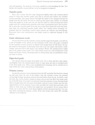 Tjyyrzlcdl cflecmrii/mg o/rzici /iiictz"/rttcnoiice U9
case and ja.iiuni.iig. You must be (:11?l§’l"6’l’l’2/6ljy C‘£il?€flll to o.ri1o*zLcl breaking the line. lf it
breaks, the t.ransi'er coi'ona wil.l have to be 1'6-‘Wi‘ELp13€Cl or replaced.
irieregea3%‘lﬁ C5‘) hero caas rrii$55“
Next, use a clean, lint-ili‘ree wipe dampen.ed l.i.ghtly with cold, demineralized
water' t.o clean the l1l'£l.filSf€?.l‘ guide area that is located. just before the transfer
corona. assembly. The paper passes through this guide to be charged and get its
image from the l%lP drum. sure to clean up any paper dust, debris, or residual
toner that might be in the area. Do not use hot water to clean because hot water
might melt the residual toner particles and cause a permanent mess. lf it is possi-
ble to open the transfer guide lock tray, do so and clean inside the lock tray area.
Also wipe the adioiining ti.c'a.i.isl’er guide roller. Use caution when cleaning--re-
member tliiat the assembli.es inside a laser printer are delicate and unforgiving.
Excessive force and carelessness can easily result in collateral damage to the
printe‘P1
£33 '4'“?@ Eixiz-inwase fa?» (T?}=~4'¢2=.&12z‘L Qe iﬁﬁe ii.-a fl?!5&1”tilt" lit?
lf you lookbetween the ‘transfer corona and the paper-feed guide, you will see
a row of nier'iallic teeth, which are the anti.static teeth. Once the paper (chai'ged
by the transfer corona) receives its latent toner image from the El? drum, the pa-
per must be diisclfiarged.. lf discharge does not occur, the. paper will i'etain a static
charge, and each sheet will cling to one another. Worse, the charged sheet might
jam in the printer paper path. Use a fine brush (such a soft toothbrush or the
brush. end of the corona cIl.e.aniin.g brush) to sweep away any accumulations of pa-
per dust or (_l€l.)l;'.lS.
Ra idsmF9leer:EPetracoFD @122 rm?Y‘-A2'&'u
You should clean the paper feed guide next. Use a clean, lint-free wipe damp-
ened lightly with cold, deininera.l.ized water to wipe away any dust or residual toner
in the feed guide area. This is just straightforward cleaning, but be careful not to
wipe debris into iiiore critical areas of the printer.
Rriniary corona
Locate the prii'nai*y corona integi.‘ated into the EP assembly that has been swung
up and away from the rest of the printer. Like the transfer corona, the primary
corona liigh-cvoltage oper"ati.on atti"a.cts dust and debris from the air. As debris coats
the wire, the corona surface charge becomes uneven and can affect the image qual-
ity on the EP druriii. lf you have not ahgeady found the primary corona cleaning brush
that is usually kept near the paper-feed guide, look for it now. Gently ease the felt-
tipped brush over the primary corona wire and slide the brush back and forth few
times to clean awa.y any residue that might have accumulated. lf you cannot find a
brush, use a clean, lint-free swab dipped lightly in fresh denatured alcohol. Use cau-
tion when cleaning the primary corona. lf the wire breaks, the entire EP cartridge
‘will have to be replaced.
 