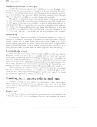 i80 Apps/n,olzl;r: A
Separation pan"/is and izieaning pad
Clean the iuser separation pawls next. To find the pawls, open the printer fuser
area located in the paper-ejection area (usually near the rear l3€ll..'lil(1l the EP drum).
You will see several large plastic pawls (claws) leading to the fusing roller assembly.
Use a clean, lint-free wipe dampened lightly with clean water to wipe the leading
edge of each pawl. Be careful not to touch the fusing roller assembly.
Although the fusing rollers should not retain any toner, long-term use can wear
the roller lubricant and allow spots of toner to remain on the roller. This residual toner
can then appear on subsequent sheets of paper as spots or stains. A cleaning pad in-
stalled against the heated fusing roller wipes away any residual toner that might ad~
here during toner fusing, and helps to keep the fusing roller lubricated so toner will
not stick. New cleaning pads are often included with new toner cartridges, so you
need not usually replace the cleaning pad unless it is time to replace a toner cartridge.
l=‘*’s%"’D imveéia massi- We FEP“:Qeone
During normal operation, the coronas in your printer generate ozone from the
high-energy ionization in surrotuiding air. Because ozone can be an irritant if there is
enough exposure time, an ozone filter is often added to laser printers to reduce the
amount of ozone gas released into the air. Typical ozone filters should be replaced after
about 40,000 to 50,000 pages. Consider whether a new ozone filter is warranted. l/lost
ozone filters are readily accessible while the printer is open for standard cleaning.
iieasseinbie the printer
Swing down the frame with the toner cartridge and EP assembly and relatch it
into place. Unlatch and remove the toner cartridge itself and rock it back and forth
along its long axis. Although many toner cartridge designs now allow for an agitator to
keep toner evenly distributed, heavy or iri'egular use might allow the toner to become
thin in one or more areas. Agitating the toner cartridge ensures that remaining toner
will be evenly distributed and helps ll1E1.Xiilll.Z€ toner cartridge life. Re-install the toner
cartridge and secure all outer doors or panels. Cleaning should now be complete.
Restart the printer and initiate one or more self-tests. Compare the new and old
self-tests. Under routine conditions, you should see no substantial difference be~
tween the tests. if the original self-test suggested maintenance neglect, you should
see a noticeable improvement in the newer self-test.
,,-.w ..-F
airing airenceeiateries
incidental or infrequent users might overlook or neglect routine maintenance.
When maintenance is neglected for too long, problems can occur in the final
printed product. This part of the appendix shows you six typical maintenance~re-
lated problems.
iferticai ifade
Vertical-fade problems are characterized by one or more faded streaks in the
vertical direction. Under most circumstances, the toner level is getting low. Remove
 