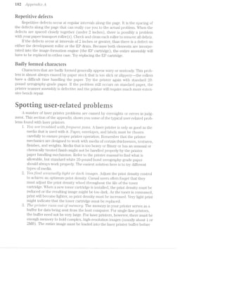 i 82 Apgae’2*2.,d'zI;r: A
Repetiiive iieieeis
Repetitive detects occur at fi‘(i‘gLll£:1.ii' imieivals along the page. it is the spacing or
the defects along the page that can really cue you to the ELCl1il{:i.l. prohl.em. When the
defecits are spaced closely together (urider‘ 2 inches}, there is possibly a problem
vvith your paper transport roller(s). Oheck and clean each roller to remove all debris.
If the defects occur intervals oil? inches or greater, than there is defect on
either the development roller or the EP drum. Because both elements are incorpo-
iiated. into the image~i‘ormati.on engine (the EP cartridge), the entire assembly will
have to be replaced in either case. Try replacing the EP cartridge.
Eariiy termed eharaerers
Characters that are badly li'ormed general.ly appear vvavy or unstea<:ly. This proh-
lem is almost always caused by paper stock that is too sl.ici~: or sl.ippery-—-the rollers
have a dii'i‘icul.t time handling the paper. Try the printer again ivit.li sta.i.*iciar"cl 2()-
pound Xerography-grade paper. ll? the problem still. occurs on standard paper, the
printer scanner assembly is deitective and the printer vvill. require much more exteri-
sive bench repair.
aaweitigriserreiate prairie
A nuiuber of laser printei' probleiiiis are caused by oversights or errors in judg»
ment. This section of the appenclix shows you some oi the typical iiS€1‘~i‘€il£tl1tE§<fl prob-
lems found With. laser p1'lll.l1€if'S.
l. ll/0'21.’ ct/2"e Z'i"'C)'Z.Lbt€(Tt witlt_fi”equerzvt j'Cl/W2.-.5’. A laser piihiteii.‘ is onl;y as good as the
media that is used vvitli it. Paper, envelopes, and labels must be chosen
care;fully to erisuie proper pi"1ii"rtei' operatioii. Reiuembeii" that the printer‘
mechanics are designed to vvoi'l<. with media oi’ certain tlTllCl{lfl.€?SS€S, textures,
finishes, and Weights. l/ledia that is too heavy er f.l.llTi‘iE3§T or has an unusual or
chemically treated liiiiish might not be handl.ed properly by the printer
paper handling mechanism. Re;l’er to the printer 1§1'1¢*tII1l,l&1.l. to rind What is
allovvable, but staridard vvhite i/30-pouifrd bond xerogiaphy-grade paper
should always vvorl< properly. The easiest soljution here to try dill’er'eni;
types oi’ media.
l’o*rz.z.ﬂr2'2,ict£ /2.r»mz,isucz.iMy Z,-2I-g/rziii or cZ,crr2"kir 'Zl"?"}"Z»CL§/eT.?.S'. Adjust the print density control
to achieve an optimum _print derisity. Casual user ‘ often forget that they
must adjust the print density wheel throughout tie life oi‘ the toner
cartridge. When new toner cartridge is installed; the print density must be
reduced or the resulting image might be too dark. As the toner is coiisumed,
print Will become lighter, so print density l'T1'l;i.S'l1 be increased. Very light print
might indicate that the toner cartridge must be replaced.
The ,]3'i""z'._"2z,t8'i" '7"‘t(fl'Z/-5' out Of??’Z€')’7"ZO'7"'@/. The memory in your printer serves as a
buffer for data being sent irom the host computer. For single-line printers.
the buffer need not be very large. For laser printers, hovvever, there must be
enough memory to hold complex, high-resolution images (usually about i or
2l/lB). The entire image must be loaded into the laser pri:o.ter _l3Ll.l“l'€i‘ before
2.
*”“"'"I/‘
1
 