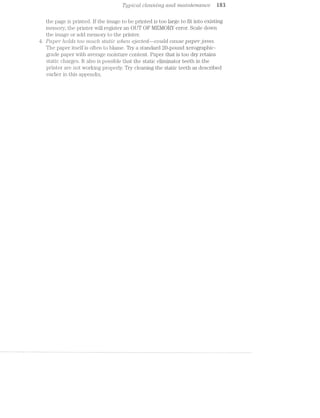 ‘I/"ﬁg/picctli clecmmg and rm.cz/zlntena/nee i83
the page is printed. lf the image to be printed is too large to fit into existing
memory, the printer will register an OUT OF l/lEl/IORY error. Scale clown
the image or add memory to the printer.
/ Paper holds too ’?’fZ’2.LC/Z .st(.r.nlc 1.0/ten €j€CZ€Ci—CO’?.LlCl ccrzise paperjcz/ms.
The paper itself is often to blame. Try a standard 20-pound Xerographio
grade paper with average moisture content. Paper that is too dry retains
static charges. it also is possible that the static eliminator teeth in the
printer are not vvorking properly. Try cleaning the static teeth as described
earlier in this appendix.
 