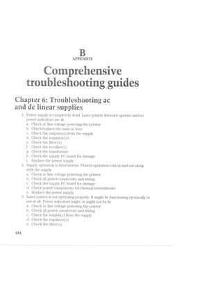 u ' - is s ,4 5 F
W 1,, »< . -rpf ‘-‘--. -=§<,,r= P-'i:v'<'-L 4‘¢~"1'ﬁ:},"- -1’ ‘Ia . “ "~=- . -=§m>.. -aw" "~~ "R K i.=.1.-.r.=. =>,:-V; V-'~»‘.~€‘~:,. .;1;.:' "‘5-r,.-- .<*‘%" "--'-4»; "erg; i»-.'=i=<'-"3 / _"
55;‘: /.-‘a‘e ﬁrst -1:-=5. mg-' iiéir ,-+=.--»- :ant==-., iryr as it-‘a -4-2-in trial its -Ir“ »§<'=:»>1 <~sﬂ -s».i=
‘-:=~,-;-. 12¢: er, 1;:-.*' $1.-ls‘. Evi-‘i '.a'* {:5} 2%.‘.-l »~. '3 -gr: an ».r>'=m _-vs‘ iv‘ a;a~._ ,».’;ii- =:=..;<< iii; vy;..,.-.A,_~.c, -.éi;=.,,.,,,... =.~1r?._ -wee. W.-~'4l:l‘4§.&‘L_ _,m_m_’ ..;.M ‘_‘A,-,.-.- 5_,_%-';..> :,,;;._,,-, _=--.~;V _ ._T‘_.i_____ -.~;_,§1.h___.v. my _ ‘__-_  ,,>_;.[L , ,_.~,<;-/,7‘ .--;_~;_ _;<»- .,,:;__ £3. »,~_¢g.h- ._...:.<w.. . ..<.ii-gt: V,Q‘>ILql A: I: -.l.___»_.v,,. ,.»,.,. ww‘''_'
TL _ i=" ‘Q; _,1r
.WW$
e a
-'7>!}*ﬁ“ * . g . »'1§’;i . .. .  . .7 V ‘ .. - .41"‘ »».»-.i. as-."""n. »~¥?<"'*.~- _ “U--‘e‘v».w i-.(= /-‘ ‘ V =i'l-' -E-*.::='. ._,~ is;-V. -is-'.'»‘ -‘~-‘:'.ér¢: Y '=1 ->-in " ‘F’ _-»‘. <:~._
'<‘-‘>' ' ‘ t ‘H.-'1 K-‘ t ‘+“ J <‘~= *i ~31:-i is“ -3" -='» e-xi-5' ‘-'1'-i »*‘»"- -=2’! -=;~''<‘i¢-. =-ml ‘Am - ‘~16’;-.
vi-1‘ M3-.».1 is >Ii.=‘:;-. -‘M :;1‘-':?~;' '.‘w». Hi *;'»'r>'11 it--:~: sis.‘ viii: wk 5
ii‘-55 sf iiiii ‘air tit >>=Y%=‘~ giiiza ==:'1==§ . Fr»? *:al~’>,J.='= a. i ='“.i' aw 317$ '-=.-- -52-4 ii“ ‘av-3 ".‘:.'='- ‘-lat .-"4:-; =12-.~'1 :.:ia - "'5: ‘"5’ ~-,?.<'»_ .
V -~ ==' . .~: = ‘="~,»_ -v ..-." ', .,- " .- "-" ' 1, V; M
T ‘e ii._ _ ., V. 4‘ _ Y ,.. -. i - - ~ }'»--;=.—% “‘ Y -->
it “-‘
..t .r t. g . . t
Fair rr- it “E rtrara
ggtitr at ii at tarry?
.‘.'=1 5"
l.
9LJ
idd
Power supply is completely dead. Laser printer does not opei ate and no
power in.dicators are lit.
a.
b.
c.*Shec
d. .iec
e. aec
f. Chec
g. Ghee
h.
Q.53.
1Ohec
5 7‘
J{
l<
I
K
-r
A
X
Ghecl< ac line voltage powering the printer
Ghecl.</replace the main ac fuse
tire outputs(s) from the supply
fire regulatorts)
the filter(s)
the rectifier(s)
the transformer
the supply PG board for damage
i. Replace the power supply
Supply operation is intermittent. Printer operation cuts in and out along
with the supply.
a. Checl< ac line voltage powering the printer
b. Check all power connectors and wiring
c. Oheck the supply PC board for damage
d. Check power components for thermal intermittents
e. Replace the power supply
Laser pr
not at al
Chec
b. C-hec
c. Ghec
d. Chec
e. Ghec
it
X
..
X
K
inter is not operating properly. it might be functioning erratically oi
Power indicators might or might not be lit.
ac line voltage powering the printer
all power connectors and wiring
the output(s) from the supply
the regulator(s)
the filter(s)
 