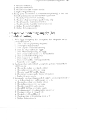 4
Comp1'6/‘2.e'rz.s/2L'oe ti/‘o/ttbtes/tootmg guides iss
f. Check the i'ectii§ier(s)
Check the transformer
h. Check the supply PC board for damage
i. Rep
Fusing
to re
a
b
c
d
e
f.
. Che
. Che
. Che
. Che
. Rep
Rep
lace the power supply
c_uality is intermittent or poor (toner smudges easily) O1 hisei iails
ach operatingtemperaturewithin 60 to 120 seconds
ck all power connectors and wiring
ck ac voltage powering the quartz heating lamp
c§</replace the thermal cutout switch
cf.</re lace th tl l" i r‘ ' " i' ~p e ieinustoi tempeiai1.ue sensor
lace the quartz heating lamp
lace the fusing assembly
1;; it .. = ~ - Q. $5 . .., . . ._ . . it
@ .
r-in. . .i it 1-1 ..-‘ 1" @ = LE at-.,. it =* -itii: -"<-== .:~:< --.
.. 4,‘
ii @
-~ ;. Y: ‘ ‘ V =.-5 iq ; i-A 3; W J l
F ‘J1 v' ‘la 52 '14 " 1.5. ,“'rl_4''§:
1. *3 l
2.
Q
O
C‘)a.
I).
c.
d.
e.
f.
Q.
h.
i. T-
J-
63C)
CT)(JCT)
he
fl€
_l€
lie
he
cit
ck
ck
all power connectors and wiring
the output(s) from the supply
Elvll shielding covering the supply
~e
pcia ion o hc switching circuit or IC
Replace the power supply
Supply operation is intermittent. Laser printer operation cuts in and out
with the supply.
a
b
c
d
e
a.
b. -
c.
d.
e.
f.
g.
h. .
i.
toQCi»CioiorO
E5(T
he
lie
_1€
.'.l€
_'1€
cit
cit
c_<
clc
_<
clt
the outputts) from the supply
E-l/II shielding covering the supply
primary and secondary ac at the transformer
preswitched dc voltage levels
chopped dc and filter(s)
. Check ac line voltage powering the printer
. fj3liecl< all power connectors and wiring
. Check the supply PC board for damage
. Check power components for thermal intermittents
. Replace the power supply
Laser printer is not operating properly. lt might be functioning erratically oi
not at all. Power indicators might or might not be lit.
Check ac line voltage powering the printer
liecl< all power connectors and wiring
operation of the switching circuit or IO
Replace the power supply
@
_ owei supp y is completely dead. Laser printer does not opei ate and no
power indicators are lit.
<:~;.< ac line voltage powering the printer
cit/replace the main ac fuse
iecf.< primary and secondary ac at the transformer"
Iieclt preswitched dc voltage levels
CTl€Cl< chopped dc and filter(s)
*ShecI.< or ~ " t' f t ~

 