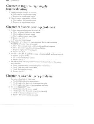 £60 _appe'1*Lct'z.;t‘ b’
an " 1-> 3, $ ‘fa xi is re "r if rt: “=1 trk »-» §§ >.1 $1 :‘-*- ~'-r N m ‘ Q‘ .-:5 »»== V». wry ¢.~~ -1 ‘- ~, . _ t ,, , . I, . 1 . I _, ‘ >. <1--. X »~! >. M .= :~ »  ~ _=~_ K Ii. ?s M Q’ ‘- >
'-ark .. g ,1 :~‘ @ §1-‘.< u rs _ ,4
‘I? TF3 J4
‘V: ~‘.
< ‘Q. I":  E5 RR. 1‘ ,4 “K. J ‘<1 G’; "'5
l. Laser printing is too light or too dark.
a. Oheck/adjust the contrast setting
b. Replace the high-voltage supply
2. Cannot control laser printer contrast
a. Oheck/adjust the contrast setting
b. Replace the high-voltage supply
w ‘@
./-‘* ' ‘E <' "
K51? at -gr - =< i‘: it
V a
l. Nothing happens when power is turned on.
a. Check all power connectors a.nd wiring
b. Oheclr/replace the power supply
c. Oheck/replace control panel cable
d. Replace the EOP
e. Replace the control panel
2. Your printer never leaves its warm-up mode. There is a continuous
WARMING UP status code or message.
a. Oheck the communication interface cable and host computer
b. Check the control panel connectors and wiring
c. Repair or replace the control panel
d. Replace the BOP
You see a CHEOKSUM ERROR message indicating a fault has been detected
in the EOP program ROM.
a. Try a cold restart of the printer
b. Replace the BOP
4. You see an error indicating communication problems between the printer
and computer.
a. Oheck communication parameters (serial connection)
b. Oheck cable and cable connections
c. Oheck flow control settings
d. Replace the EOP
@
‘wt -,1, "aw, @ 1 " ’ 4 "r-: R 'v>'* s ~~# "Q. wt
a . .
E.
1. You see a BEM/l DETECTION error.
a. O_iecl</clean/replace the printer optics
b. Oheck/replace the fiberoptic beam-detector cable
c. Check/replace the laser or laser/scanning assembly
2. You see a BEAl/I LOST error.
a lieclc/replace the dc power supply
b ;iecl</replace the fiberoptic beam detector cable
c. Oheck mechanical safety interlock
d. Replace the laser/scanning assembly
 