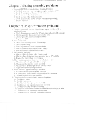 comp»"e/ter/zswe t/"0ttuL,c:5!z.(.1ut'z.:/4.-g y’l,t’tt.z,e:s 10/
ta $2 pwa
{W i-F‘ re r r ‘* E
it aprer /.. nsrng sse y es
l. You see a SER.VlGE error indicating a fusing malfunction.
Oheck all connectors and wiring powering the fusing assembly
b. C-heck all fusing Cll‘C.Lll.l1 iuses or circuit brealcers
c. Oheck or replace the thermistor
d. Olieck or replace the thermoprotector
e. Check or replace the quartz lamp (or entire fusing assembly)
ii Replace the BOP
wi@
~ Q - mg!‘-i Q3 .- .- 2 .1.‘ -at w ‘iv -- -v, '~‘r~, ' ~"  - e ---:1. rm TX
.- ’ it ~* t
M r it ii.tr.iiU§@r ﬁiiﬁiiii I K h
l. Pages are completely blacked out and might appear blotched with an
undefined border.
a. Oheck the primary corona in the EP cartridge/replace the EP cartridge
b. Ohecl</replace the fiberoptic beam~detector cable
b. Ohecl</replace the laser/scanning assembly
c. Replace the BOP
2. Print is very faint.
a. Oheclq toner level/replace the EP cartridge
b. Oheck paper quality
c. Ohecl</replace the ti‘arisi"ei;‘ corona assembly
d. Oheck/replace the high-voltage power supply
e. Oheclr/restoi"e the drum ground integrity
3. Print appears speckled.
Oheclr/replace the fusing roller cleaning pad
a. Oheck/replace the primary corona control grid or EP cartridge
b. Replace the high-volitage power supply
4. There are one or more vertical white streal<s in the print.
Oheck toner level/replace the EP cartridge
b. Ohecl</clean the ti'ansili'er corona assembly
c. Oh.ecl</replace the i'iberoptic beam-detector cable
d. Replace the laser/scanning assembly
Right-hand text appears missing or distorted.
a. Oheck toner level/replace the EP cartridge
b. Checl</correct laser/scanning unit alignment and mounting
c. Replace the laser‘/scanning assembly
6. You consistently encounter faulty image registration.
a. Oheck paper qtia.litl35r
b. Oheck the paper tray
c. Oheclr/replace the paper pickup assembly
d. Oheclr/1t"epla.ce the registration/transfer assembly
e. Oheck/repair faulty drive train assembly
7. You encounter horizontal black lines spaced randomly through the print.
a. Oheclr/replace the laser beam detect sensor
Ab. Ohecl:/replace the til;>er‘optic beam detector cable
 