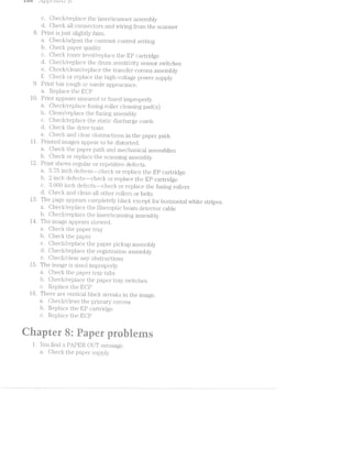 .%t(§C‘!
8
9
10
ll
l2
l-3
ill
l6
*“‘q; we
aha ~
r-1*/4.;ef / tat t-..ti D
c. Checlr/replace the l.E.l.S€IiI‘/scanner einblJ__v
d. Oheclr all connectors and wiring fIl"‘OlTljl the scaniier
Pi‘jl.l.l'l} just sligi"1tly llEl.l.l.'lil.
-(jlliecjlii/'adiust the coiit.ra.st CiOllliIj'Ol setting
b. Qll€Cil.( paper qua.lity
c. Oheclq toiier i€V€.l/l“€plEl.C'.€ the EP C£Z:l..lI’lll‘l(lg€‘
d. cll€C'1i{/§l'€pl£1C€ the di*um seinsitivi.ty sensor switclies
e. Checl</'cl.ean/replace the transfer corona assembly
ii Clciech or replace the high~yoltage power supply
Priiui. lias rougli or suede appea.rai1§ice.
a. Replace the E-OP
Print appears Sll.l.€2l.fi'€<Cl or ;§used improperly.
a. Oh.ecl</'i‘epla.ce i"'usin.g roller cleaning pad (s)
b. Clean/irepla.ce the i’usi;ng assembly
c. Checl<:/‘replace the sttatic discharge comb
d. Oheck the drive train
e. Oheclr and clear Ol;'Sl1l.‘l.lCil1lons in the paper path
Printed inia.ges a;i;>pear to be distorted.
a. Oliecli the paper path ancl mech.a.n.i.cal assemblies
b. Oheck or Il‘€l_)l&?i.C<3 the scanning assemblyt
Print shows regular or repetitiivte defects.
a. inch deii‘e<::ts-~checl< or replace the T11‘-P cartridge
b ._ ' ich cl.ei'ec:t'is~m--c:l.iecl< or replace the EP cartridge
c 60 inch de;i’ect.s--check or replace the liiisirig .rol.lers
d. iiiheclr raid all otl.iei' rollers or belts
The page a.ppe'ars <:oi.irplet.ely blacl< eXce]3't .'l'OlI'l“lOl‘lZO1‘ltEtl white stripes
a. OheCit;/i"€pil£1.C€ the l'ibei.*op'i;ic beam c.ieitector cable
b. Chec§</replace the laser‘/scanniiig assemliily
Th nage appears skewed.
l'"l.€C:i the priper tray
b. CJifiec:I.< the paper
c. Onecit/rejpjlace the p piclcup assen.ibly
d. Checl<:/replace the registrattion. assembly
e. Olieclc./cllea.i' airy obsti;"uctions
The image l ed in;i}_;>roperly.
a. Oheck the paper tlray tabs
b. Checilr/‘replace the paper ti'ay switches
c. Replace the l5lC[P
There V€?l”l‘.-lCit1l black in the iinage.
C/D.QZ> r-g
FD
CDH_
1*;
U} VC/3,_.-. N
Oheclr/clean. the priiii.a.i‘y corona.
b. Replace the EP cartridge
Replace the L113‘ C3to
.
er§%?“ fee A
kn,“
aniiﬁt ewe
5
-
ll. You iiiid a PAl?’l?.R. OUT message.
Oheck the paper supply
 