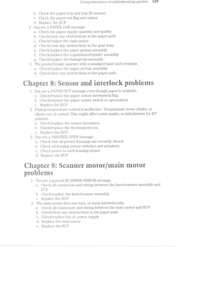 C’ompref2.ev'2.s'i'0e t'1’*oubZ.es/2.ootvLi'z,g gwjdes la‘)
b. Clieck the paper tray and tray lD sensors
c. Oheck the papei;'~out flag and sensor
d. Replace the EOP
2. You see a PAPER JAl/l message.
a. Oheck the paper supply quantity and quality
b. Oheck/clear any obstructions in the paper path
c. Olieck/i.‘epla.ce the main motor
d. Ohec].</clear any obstructions in the gear train
e. Ol.'ieck/i'ejpla.ce the paper pickup assembly
f. Olieck/replace the registration/transfer assembly
g. Oheck/replace the fusing/exit assembly
The printed image appears with a smudged band and overprint.
Ol'ieck/replace the paper pickup assembly
b. Oheck/clear any obstructions in the paper path
tlhapter R: Re" er a irerinrir i. s
l. You see a PAPER OUT message even though paper is available.
Oheck/replace the paper sensor mechanical ilag
b. Oheck/replr¢.. -. . ﬁne paper sensor switch or optoisolator
c. Replace the 3
l7‘using tempera;Lure control is ineffective. Temperature never climbs, or
climbs out of control. This might affect print quality or initialization for EP
printers.
a. Oheck/re§_Jlace the sensor thermistor‘
b. Oh.eck/replace the thermoprotector
c. Replace the ECP
8. You see a .PRlilTER OPEN message.
Oheck that all printer housings are securely closed
b. Oheck all housing sensor switches and actuators
c. Oheck power to each housing sensor
d. Replace the EOP
an ' {sf] ;,;41SvrQ‘.'" r;.az=a>  -..‘.
E
-'.':eiéJ$= ='s;,-;(>"' =.f:J?]‘5.(L'E-. ;*;a';.;=;ai.*.
...J
,...c*"3
cumF?»
ewe
nt:ea
@@
‘ - - e
" it Rranner trjainstar
prehie
l. You see a general SO.r.NllEl¥€. ERROR message.
Oheck all conneciiors arid wiring between the laser/scanner assembly and
EOP
b. Oheck/replace the laser/scanner assembly
c. Replace the EOP
2. The main motor does not turn, or turns internuttently.
a. Oheck all connectors and wiring between the main motor and ECP
b. Oheck/clear any obstructions in the paper path
c. Oheck/replace the. dc power supply
d. Replace the main motor
e. Replace the ECJP
 