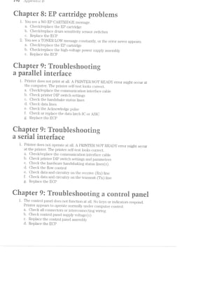 r *1u rl_/)p6J*2.1CZ/2.41; 1:5
r1‘ — rs  ><‘ '-r‘. @ -Ii
‘ .. .. l‘ - . V -. .».-Y ‘I‘ ~_, 5 ,,., H
t ‘ E Q
. a a . . r. _r pl. ~ r t fr r_.,.
1. You see a NO EP CARTRIDGE message.
Oheck/replace the EP cartridge
b. Oheclr/replace drurn sen_sitiv.i.ty sensor switches
c. Replace the EOP
2. You see a TONER LOW message constantly, or th.e error never appears.
a. Oheck/replace the EP caritridge
b. Oheck/replace the high-vcoltage power supply assembly
c. Replace the EOP
E
1 e P ' ' '"
u e
l. Printer does not print at all. A PRINTER NOT READY error inight occur at
the conrjouter. The printer sell’~test looks correct.
a. Olrecldreplace the conururnication interl’ace cable
b. neclr printer DIP switch settings
c. ;iecl< the handshal<e status lines
d. data lines
lr
QQQQ
C-J(D o
e. aecl the Acknowledge pulse
f. Cl1€C-.& or replace the data latch IO or .ASlO
g. R pla e the EOP(53 LC
Qarer R: rnlesorirrg
a serial iteriace
1. Printer does not operate at all. A PRlllTER NOT READY error‘ might occur
at the printer‘. The prin'ter self-test looks correct.
a. Ohecl</replace the conururnication interface cable
b neck printer DlP switch settings and paraineters
c. < aeclc the hardware handshalring status lines(s)
d. 1 neclr the flow control
e. l neck data and circuitry on the receive (RX) line
tlheclr data anc. circuitry on the transmit (TX) line
g. Replace the EOP
CD
cgC)
J
"W?
ea ~~‘=-"-‘ls ' Q9 _ at :5 =, "°‘ ' $1‘ = "Iv
w. I -- 7-“ @ “‘ r I11 ‘a. 1* "l A 5- _ 1,, , J; __ its »".=- ,,~ -.==( jllﬁtﬁﬁ g TOTE QR _ ET“? at QOET TO R
l. The control panel does not function at all. No keys or indicators respond.
Printer appears to operate normally under conrputer control.
a. Oheck all connectors or interconnecting vrlri.ri.g
b. Oheck control panel supp1.y voltage (sf)
c. Replace the control panel assernbly
d. Replace the EOP
 