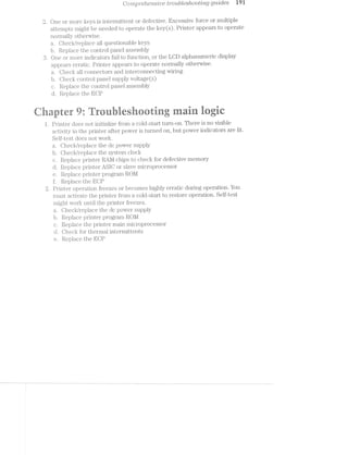 w ©WCO7’l"Z.]3?"(3}'2.-67-’Z:S7l'lJ€ ti**o2.tblesltoot/mg guides
2. One or more keys is interriuttent or defective. Excessive force or multiple
attempts might be needed to operate the key(s). Printer appears to operate
normally othei'wise.
a. Oheck/replace all questionable keys
lb. Replace the control panel assembly
One or more indicators fail to function, or the LOD alphanumeric display
appears erratic. Printer appears to operate normally otherwise.
a. Oheck all connectors and interconnecting Wiring
b. Oheck control panel supply voltage (s)
c. Replace the control panel assembly
d. Replace the EOP
‘Q @
'é ‘L. .9 9. “F
l. Printer does not initialize from a cold-start turn-on. There is no visible
act;'.vi.ty in the printer after povver is turned on, but povver indicators are lit.
Seliitesrt does not Work.
a. Oheck/replace the dc povver supply
b. Oheck/replace the system clock
c. R.eplace pi.'inter RAl/l chips to check for defective memory
d. Replace printer ASIO or slave microprocessor
e. Replace printerprogram ROl/l
gl’. Replace the EOP
Printer operation freezes or becomes highly erratic during operation. You
must activate the printer lroin. a cold—start to restore operation. Self-test
might work until the printer freezes.
a. Oheck/replace the dc power supply
b. Replace printer pi;'ogra.m ROM
c. Replace the printer main microprocessor
d. Oheck for‘ therinal intermittents
e. Replace the EOP
9L.-1.
 