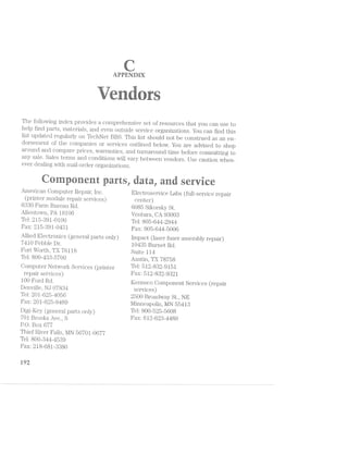 APPENDEX
-Y~",'<=-.~=~. t -- we ul ‘ii’->5
-:»‘=,=;r -‘ _. > " . .»;:=r_. { ..t'i:;3i ,,-- .- ,....r,. . .,
-ma i if '=;n==.i av“ “iii-.. »»>,i.<=:~'.< '?i Z
-1
'-av . "<‘:.‘r (‘I46 =.'=»-1 “‘-»,.~’~ i-~,»= rwlia Pi
ti???-.1 §i=>;, 3"-"‘§‘ ?{;»§ '»'£;=,e_ sisal l_ H"
The following index provides a comprehensive set of resources that you ca.n use to
help find parts, materials, and even outside service organizations. You can find this
list updated regularly on TechNet BBS. This list should not be construed as an en~
dorsement of the companies or services outlined below. You are advised to shop
around and compare prices, warranties, and turnaround time before committing to
any sale. Sales terms and conditions will vary between vendors. Use caution when-~
ever dealing with mail~order organizations.
. e
» ‘ “‘ - 6ii. ;~ is >5 éi A
F ~ F5- he
American Computer Repair, Inc. Electi;'osei"vice Labs (full-service repair
(printei' module repair services) center)
6880 FElI‘1l11 Bureau Rd. 6085 Sikorsky St.
Allentown, PA 18106 Ventura, CA 98008
Tel: 215~891-0100 Tel: 805—644~2944
Fax: 215-89l~0481 Fax: 805-644-5006 6
Allied Electronics (general parts only) Impact (laser fuser assembly repair)
7410 Pebble Dr. 10485 Burnet Rd.
Fort Worth, TX 76118 Suite 114
Tel: 800—48-8-5700 Austin, TX 78758
Computer Network Services (printer TQ15 512‘832'9151
repair S€I~ViC€S) FRXI 512-832-9321
100 Ford Rd. Kennsco Oomponent Services (repair
Denville, NJ 07884 services)
Tel: 201-6254056 2500 Broadway St, NE
Fax: 201625-9489 l/linneapolis, MN 55418
Digi-Key (general parts only) TP13 8OO"525"56O8
701 Brooks Ave., S FHX5 612‘623‘4489
P.O. Box 677
Thief River Falls, l/IN 56701-0677
Tel: 800-844~4589
Fax: 218~68l~8880
i@2
 