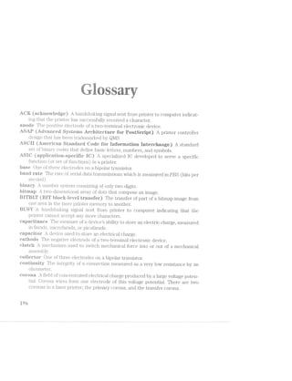-‘7 8 .1': - '. =-1 .-"-aw --.-i -R; "Q" "~
.,,- M.‘ ,,.;g r.§- "i‘v,'_ ~‘=__‘Qg- ._,._i,.-»- _;, ‘-"'Hr
jg
(aei-rirovvierige) A hai'rclsli.a.l.<i.r‘rg signal sent from printer to computer indicat-
ing that the printer has successfully received a character.
a.n.erie The pos‘lti.ve electrode of a two-terminal electronic device.
Ai.8AP (Amivariceri »%§78T@"ii’i8 Architecture fer Post8eript) A printer controller
design t1.1Et11 has been trademarked by Ql/18
(.Aiir‘reri:ieaii iiede for in;fei*rriation interchange) A standard
set o1l§'bi.i.ra.ir;"y codes that define basic l.etter‘s, numbers, and symbols.
.... ,..“icarieii.-specii“ie TC) A specialized 1C developed to serve a specific
11. (or set oi’ functions) in a printer.
One of tliree electrodes on a bipolar‘ transistor‘.
iaa.riril rate The rate of serial datatransmissions which is measured in PBS (bits per
second).
1-’-. r‘rurr.rber system consisting of only two digits.
‘eitrnap ii.wo-dimensional array of dots that compose an image.
Ealeei-r-ie‘ve1 trarrsi’er) The transfer of part of a bitmap image from
one area in the laser printer .me.rrroii‘y to another.
harrrtllshaking signal sent from printer to computer‘ indicating that the
printer cannot accept any more characters.
capacitance The measure of a devices ability to store an electric charge, measured
in f2:r;r:"ads, rn;ici‘ofa.i:a.tls, or picofa.rads.
eapaciter device used to store an electrical charge.
ea.t.horie The nega‘ti§ve electrode of a two-ter‘n.iinal electronic device.
ciutcir mecIhan;isn‘1. used to switch mecl.iaiu'cal force into or out of a mechanical
a.ssen;rbl.y.
One of thr‘ee electrodes on a bipolar transistor‘.
cori"tiii‘rii.i:y The integr;‘i.ty of a connection measured as a very low resistance by an
olunnreter.
r-er
E r'-JI,-1=-w.,‘_eii
ri-
5723Q9-am:
cerena field of c.oncent.rat.ecl eleCtl.'lC&1.1. char‘ge produced by a large voltage poten-
‘liial. Corona wires form one electrode of this voltage potential. There are two
coronas in a laser printer‘; the primary corona, and the transfer corona.
195
 