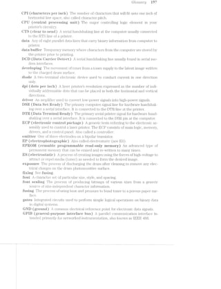 Gliosscmly W7
EFT (eliei"eetei*s per iiieieh.) The ntini"il:>ei* of Cill.‘<1I‘%1.ClI-€1'SlLllEl,l}VVll.lfll] onto one inch of
Ilflorizontajl. line space, also celled cli.ai;'actei' pitch.
Qiyll (eentiefi piroeessing unit) The inisjoif conti;'olling logic element in your
p1'intei?’s ciyrcuitry.
(eieeiv to send} S€E?l‘lE1..lllEl.TllClSll&1lil1lg line at the C()l'l'll_)LllT.€l‘ usually connected
to the R'Il.“S line of p1.'intei'.
date Any of —" ‘ht 13E:-1,‘l)E-A‘1~‘§l»]-Q/tl (late lines ii.lnit ceiiy l3ll'1'c'.llf‘}7 l1l_fC)I‘l.'ll.ELtl_Oll. fifoin coinputer to
l)li‘l.llll€‘l‘.
date liiiﬁei‘ T‘e1n1;:>oi‘e.i*y lneinoiiy Where Cll‘¢l.l§"21CJE@l"SffI'O1"l"l.l}h€ computeif are stored by
the pifinteif l3l‘lOi‘ to })l'lllfl1ll'lg.
(Bets iQ)%1Ll“§?i@§° llEe:*%;e@::"t) A S@lI‘l‘<1l h‘<".llil.ClSll‘<1l{lllg line llSLl<’;Ll.lyifOl1l1Cl in S€li'il&1l1l1C>-
dein i,11l;ei"faces.
dew/elepilng The inoveinent <:>iftoi1e1ffroin %3tl10ll€l§‘ supply to the l&l1€lll1 ii‘nage Written
to the chergecl clrunil Sll_ill.‘1l?di(Z€.
diode A l1WO-t@iI'jl1l;l1lt1l electiionie device used to conduct current in one Cll.l"€Cl1l.Oll
only. '
si (dots per inehfl A laseil" pi'intei*’s i‘esolutiion expressed as the number oil’ indi-
vidualjly ElCl.Cll‘€SS‘cll')l@ dots that can he pleeecl in both the ll.OlY'l.ZOll.U;ll and V@lt'JElCiE§ll.
direetions.
C3 >--»UO
Qt:F’X='4
di"iyei“ An einpliliei‘ used to conveift l_oIv-power sign.alls into l'l_l.gll—pOVV€‘I' signajls.
(Eli?site Set hleedgr} The p.‘£‘l_l'l.l.El.l'Y con1jputei;' sigiiel line 1i?Ol‘ll&Ell'(Il‘VV2?t1‘€ hzuidshale
ing over seiiiel inte1;*ifaee. it connected to the D’.l‘l€i line at the piintei".
UTE (Theta ‘Tezsininel Iliieetdyl The pl‘l.1ll.El-l'y sei'is.lp1i*intei1' sigimlforl1a1‘<ilvva.i‘e he.nd~
SllEll<lilg over at S€[.l'l.3.-1. iiiiilieilece. lt is conﬁnected to the DSR pin at the C<3l.llpLll1€l‘.
(electeoiiiic eonmfol A genei'ic t€l"ll1l.1‘€f€l"l1"illg to the elecztroniic as-
seinbly used to COIl_l]l‘Ol. at laser priiitei*. The ECP consists oil’ Dl&l.1il logic, n;1enio11'y,
di'ivei's, and -at control _lQE~l.l'l€l. Also c:slil.ecl at covllzizirolite/2*‘.
einittei' One of thiee €l.€CilI.I‘OCl€S on il:>ipolei1' il1I"<‘Zl.IlSlST-OI‘.
(eleeti*opi"iote>gi*e.pliic) Also celled (;?Zi6’-C?ZZ’l"‘C)SZJCIlI?’:»C' (see ll‘ S).Lu
EPT~'?;®ll/ll ifeisesehie pi“egi=e.miiiellile i“eed»=only ineinosy) An advanced type of
]Q€1j"lll£;l1'l€?;'lli, ineinoi“y 'Cl18,l'.1 (zen he ei';2ised and i‘e~Wi‘iit*ten to i_1<1.Cj1f:il>1.‘37i2.i.l,_E.1.6‘§E;I
ES (*Bllt3i(f'§?Ziii“%3#S'%C33éf%Ci@Cil procress Ofll'C1"€El,lf,flilgll‘{lE1.g(-ZS using the ili'oi'ces of l1igl'1l~volli.age to
El.U1I"E£ClI or repel l.'ll€(Ill8. (tonei') as needed to forin the desired ii1i.2ige.
esiposuife The process of cliscl”iai;‘ging; the d.i'uin after" Cl.€é1-Ili.l'l.g to l"€Ilfl1OV(i? any elec-
lL.=I‘lCEll charges on the Cl7{‘U.il"l. ipyhotiosensitive smfece.
‘tixiiig See t"*ueing.
font A C1’l€LIl’EEiCll€l‘ set Of1;)%EL1"i':Ij,{:i1_]_1Z?i.-jg.‘ size, style, and acing.
font seeliiig»; The _p1i'oce “ of piioc‘li.icing' bi.t1."naps of y2u'ioiis sizes iljlfoin a gen.eific
source oi’ size-independent Cilil8;l1‘8tC'lIE‘l' l1lfOl'f'1Tl§‘lF3illlO3.1.
tusiiig The piioeess oi’ i1.sing; lieet €;l.l'lCl pifessuife to bond toner to porous 1;>apei" sur-
ifece.
gates illllI(€:gl'Ei,.lf.€C'l (_“§lll‘Cl,llT-S used to jpei'l*oi'in siifnple logical O]3€li"E.l.'CltOllS on loinzufy Cldllél
in digital systems.
{gse‘tiiid.) A coininon €l€Cl'-lf‘lC£;l_l l‘€f€l‘€llCi@ point for €%l€C{tl'Ol1lC clam signals.
t{%i1°T% *<(e;enes*elwptii"poee in'tei"."t“ece hue) A pz3u‘a.ljliel coi'"nn'iu.nication lll.'l1€Il‘fELC€ in-
tended l)l‘llll'£1li_‘Ill.y for ll€l1W'Ol‘l<i€Cl insti:‘i;iniei‘itatiorl, also known as lEllE 488.
cc»T3
U2 U
 