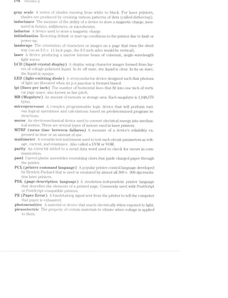 i ‘J8 LfL()S.$(..l.;)
gray scaie series oi’ shades ru.nning from white to black. For laser printers,
shades are pii‘OCltlC€i‘.Cl by creating vai'ious patterns of dots (called (lit/?,8?"’£7'Zg).
inductance The jil.'l€EtSLlif'€ of the ability oi’ a device to store a magnetic charge, mea-
sured. in henrys, milliiheni'ys, or mici'ohenrys.
inductor device used to store magnetic cliarge.
initiaiisation Restoring cleiai.il.‘li. or start-up conditions to the printer due to fault or
pOW€l'—l.l]).
iandscape The orientatioii of characters or images on page that runs the short
Way (on an 8.5 >< ll inch page, the 8.5 inch sides would be vertical).
iaser device producing‘ a narrovv intense beam of coherent, single-wavelength
light Waves.
iiilﬁ (iiipiid crystai dispiay) A display using character images formed from lay-
ers of voltage-polarized liquid. in its off state, the liquid is clear. In its on state,
the liquid is opaqiie.
LED (tight-emitting diode) semiconductor device designed such that photons
of light are liberated when its p-n junction is i’orvv'ard biased.
lpi (tines per inch) The number oi hori;zonta.l lines that fit into one inch of verti-
cal page space, also known line pitch.
liw (ii/iegaiiyte) An amount oi’ memory or storage area. Each megabyte is 1,048
bytes.
inicroprocessor A complex progi."anunable logic device that Will perform vari-
ous logical operations and cal.cul.ations based on predetermined program in-
structions.
motor An electromechanical device used to convert electrical energy into mechan-
ical motion. There are several types ol’ motors used in laser printers.
MTEEF (inean tirne between iaiiures) A measure of a devices reliability ex-
pressed as time or an amount oi’ use.
inultiineter A versatile test instruinent used to test such circuit parameters as volt-
age, curreiit, and resistance. Also called a DVM or VOM.
parity An e;x:tra bit aclded to serial data Word used to check for errors in coin-
inunicatioii.
pavvi Curved plastic assemblies resembling claws that guide charged paper through
the printer.
Pﬁii (printer corninand iangu:-age) A popular printer control language developed
by HeWl.ett-Pacl<ard that is used or emulated by almost all S00 >< 300 dpi resolu-
tion laser printers.
Piiii (page-description language) A resolution»-independent printer language
that describes the elements oi‘ a printed page. Commonly used With PostScript
or PostScript-compatible pr.i.nters.
PE (Paper Error) A handshaking signal sent i’rom the printer to tell the computer
that paper is €X..l.l€l.LlSlI€Cl.
photosensitive A mateifi.al or device that reacts electrically when exposed to light.
pieaoeiectric The property of certain materials to vibrate when voltage is applied
to them.
“Cr: -4CD
 