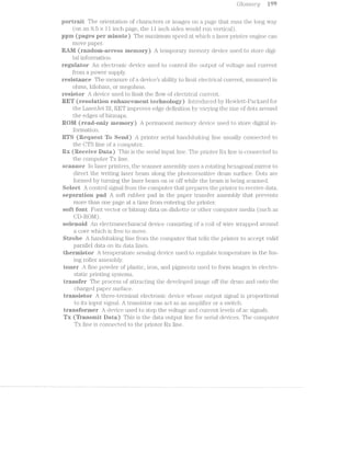 Glosso.xi";y iii‘)
portrait The orientatfioin of characters or images on a page that r*uns the long Way
(on an 8.5 >< ll inch page, the ll inch sides would run vertical).
ppm (pages per rninnte) The ma.ximum speed at vvhich laser printer engine can
move paper.
itéili/i (random-access ineinory) A temporary memory device used to store digi-
tal ll'lfOl‘i1l€t.l;l.Oiji..
regniator An electronic device used to control the output of voltage and current
from a povver supply.
resistance The measure of a devices ability to limit electrical current, measured in
ohms, ldloluns, or megohins.
resistor A device used to limit the iilovv of el.ectrical current.
ERET (resointion enhancement tecitnoiogy) introduced by l-leivlett-Paclrard for
the LaserJet lil, BET improves edge definition by varying the size oi? dots around
the edges of bitmaps.
it®lti tread-oniy inernory) A permanent memory device used to store digital in-
iormation.
RT8 (iteotiest To Send) A printer serial ha.iiclslial<iiig line usually connected to
the GT8 line oi‘ a computer.
itx (Receive iiata) This is the serial input line. The printer‘ Rx line is connected to
the computer Tx line.
scanner in laser printers, the scanner assembly uses a rotating hexagonal mirror to
direct the Writing laser beam along the photosensitive d.run'i surface. Dots are
formed by turning the laser beam. on or off While the beam is being scanned.
ect A control signal from the computer that prepares the printer to receive data.
separation pad A soit rubber pad in the paper transfer assembly that prevents
more than one page at time from entering the printer.
sort tent Foiit vector or lZ)ll1l'i'iE1.],;) data on diskette or other computer media (such as
CD-ROM).
soienoid An electromechanical. device consisting oi coil of Wire Wrapped a.i'ound
a core which is free to move.
oioe A handslia.l<ing line from the computer tlfiat tells the pl.“.i.ill1(-311‘ to accept valid
parallel data on its data lines.
thermistor A temperature S€~3ij'l.Siiig device used to regulate ten;iperatiire in the fus-
ing roller assembly.
toner A fine powder of plastic, iron, and pigments u ed to if'orm images in electro-
static printing systems.
transter The process oi‘ attracting the developed image off the drum and onto the
charged paper suri’ace.
transistor A three-teriininal electronic device vvhose output signal is proportional
to its input signal. A transistor can act as an amplijtier or a svvitch.
transtoriner A device used to step the voltage and Citllf‘fl'€lllL levels of ac signals.
(Lil) (Tism
Q52 c’=i~mi
C/1'
Tx (iransinit Data) This is the data output line for serial devices. The computer
Tx line is connected to the printer Rx line.
 